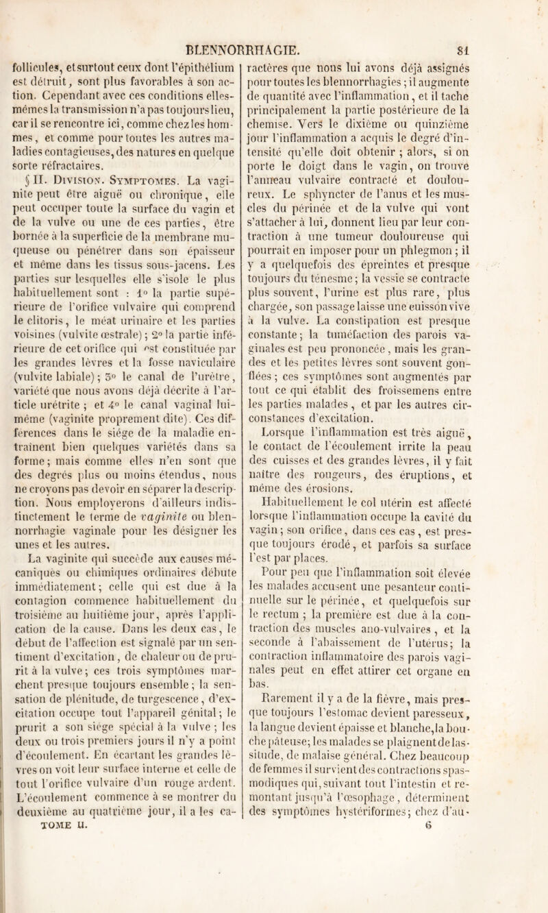 follicule?, et surtout ceux dout l’épithélium est détruit, sont plus favorables à son ac- tion. Cependant avec ces conditions elles- mêmes la transmission n’a pas toujours lieu, car il se rencontre ici, comme chez les hom- mes , et comme pour toutes les autres ma- ladies contagieuses, des natures en quelque sorte réfractaires. §11. Division. Symptômes. La vagi- nite peut être aiguë ou chronique, elle peut occuper toute la surface du vagin et de la vulve ou une de ces parties, être bornée à la superficie de la membrane mu- queuse ou pénétrer dans son épaisseur et même dans les tissus sous-jacens. Les parties sur lesquelles elle s’isole le plus habituellement sont : 1° la partie supé- rieure de l’orifice vulvaire qui comprend le clitoris, le méat urinaire et les parties voisines (vulvite œstrale) ; 2° la partie infé- rieure de cet orifice qui ^st constituée par les grandes lèvres et la fosse naviculaire (vulvite labiale) ; 5° le canal de l’urètre, variété que nous avons déjà décrite à l’ar- ticle urétrite ; et 4° le canal vaginal lui- même (vaginite proprement dite). Ces dif- férences dans le siège de la maladie en- traînent bien quelques variétés dans sa forme ; mais comme elles n’en sont que des degrés plus ou moins étendus, nous ne croyons pas devoir en séparer la descrip- tion. Nous employerons d’ailleurs indis- tinctement le terme de vaginite ou blen- norrhagie vaginale pour les désigner les unes et les autres. La vaginite qui succède aux causes mé- caniquès ou chimiques ordinaires débute immédiatement; celle qui est due à la contagion commence habituellement du troisième au huitième jour, après l’appli- cation de la cause. Dans les deux cas, le début de l’affection est signalé par un sen- timent d’excitation, de chaleur ou de pru- rit à la vulve; ces trois symptômes mar- chent presque toujours ensemble ; la sen- sation de plénitude, de turgescence, d’ex- citation occupe tout l’appareil génital; le prurit a son siège spécial à la vulve; les deux ou trois premiers jours il rfy a point d’écoulement. En écartant les grandes lô- ' vres on voit leur surface interne et celle de t tout l’orifice vulvaire d’un rouge ardent. L’écoulement commence à se montrer du > deuxième au quatrième jour, il a les ca- TOME U. ractères que nous lui avons déjà assignés pour toutes les blennorrhagies ; il augmente de quantité avec l’inflammation, et il tache principalement la partie postérieure de la chemise. Vers le dixième ou quinzième jour l’inflammation a acquis le degré d’in- tensité qu’elle doit obtenir ; alors, si on porte le doigt dans le vagin, on trouve l’anneau vulvaire contracté et doulou- reux. Le sphyncter de l’anus et les mus- cles du périnée et de la vulve qui vont s’attacher à lui, donnent lieu par leur con- traction à une tumeur douloureuse qui pourrait en imposer pour un phlegmon ; il y a quelquefois des épreintes et presque toujours du ténesme ; la vessie se contracte plus souvent, l’urine est plus rare, plus chargée, son passage laisse une cuisson vive à la vulve. La constipation est presque constante ; la tuméfaction des parois va- ginales est peu prononcée , mais les gran- des et les petites lèvres sont souvent gon- flées ; ces symptômes sont augmentés par tout ce qui établit des froissemens entre les parties malades , et par les autres cir- constances d’excitation. Lorsque l’inflammation est très aiguë, le contact de l’écoulement irrite la peau des cuisses et des grandes lèvres, il y fait naître des rougeurs, des éruptions, et même des érosions. Habituellement le col utérin est affecté lorsque l’inflammation occupe la cavité du vagin ; son orifice, dans ces cas, est pres- que toujours érodé, et parfois sa surface l’est par places. Pour peu que l’inflammation soit élevée les malades accusent une pesanteur conti- nuelle sur le périnée, et quelquefois sur le rectum ; la première est due à la con- traction des muscles ano-vulvaires , et la seconde à l’abaissement de l’utérus; la contraction inflammatoire des parois vagi- nales peut en effet attirer cet organe en bas. Rarement il y a de la fièvre, mais pres- que toujours l’estomac devient paresseux „ la langue devient épaisse et blanche,la bou- che pâteuse; les malades se plaignentde las- situde, de malaise général. Chez beaucoup de femmes il survient des contractions spas- modiques qui,suivant tout l’intestin et re- montant jusqu’à l’œsophage, déterminent des symptômes bystériformes; chez d’au* 6