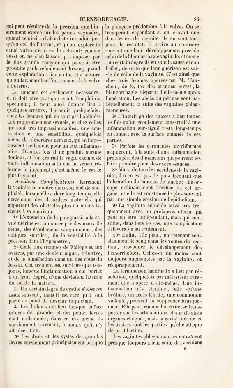 qui peut résulter de la pression que l'in- strument exerce sur les parois vaginales, quand celui-ci a d’abord été introduit jus- qu’au col de l’utérus, et qu’on explore le canal vulvo-utérin en le retirant; comme aussi on ne s’en laissera pas imposer par la plus grande rougeur qui pourrait être produite parle refoulement du sang, quand cette exploration a lieu au fur et à mesure qu’on fait marcher l’instrument de la vulve à l’utérus. Le toucher est également nécessaire, et il doit être pratiqué avant l’emploi du spéculum ; il peut aussi donner lieu à quelques erreurs; il produit quelquefois, chez les femmes qui ne sont pas habituées aux rapprochemens sexuels, et chez celles qui sont très impressionnables, une con- traction et une sensibilité, quelquefois même des désordres nerveux,qui en impo- seraient facilement pour un état inflamma- toire. D’autres fois il ne produit aucune douleur, et l’on croirait le vagin exempt cle toute inflammation si la vue ne venait ré- former le jugement; c’est même le cas le plus fréquent. Accidens. Complications. Rarement la vaginite se montre dans son état de sim- plicité; lorsqu’elle a duré long-temps, elle occasionne des désordres matériels qui apportent des obstacles plus ou moins fâ- cheux à sa guérison. 1° L’extension de la phlegmasie à la ca- vité utérine est annoncée par des maux de reins, des écoulemens sanguinolens, des coliques sourdes, de la sensibilité à la pression dans l'hypogastre ; 2° Celle aux trompes de Fallope et aux ovaires, par une douleur aigue, très vive, et de la tuméfaction dans un des côtés du bassin. Cet accident est suivi presque tou- jours, lorsque l’inflammation a été portée à un haut degré, d’une déviation latérale du col de la matrice. 5° Un certain degré de cystite s’observe assez souvent, mais il est rare qu’il soit porté au point de devenir inquiétant. 4° Les bubons ont lieu lorsque la face interne des grandes et des petites lèvres était enflammée; dans ce cas même ils surviennent rarement, à moins qu’il n’y ait ulcération. 5° Les abcès et les kystes des grandes lèvres surviennent principalement lorsque la phlogose prédomine à la vulve. On se tromperait cependant si on croyait que dans les cas de vaginite ils en sont tou- jours le résultat. Il arrive au contraire souvent que leur développement précède celui de la blennorrhagie vaginale, et même à un certain degré ils en sont la cause etnon l’effet; de sorte que leur guérison est sui- vie de celle de la vaginite. C’est ainsi que chez trois femmes opérées par M. Tan- chou , de kystes des grandes lèvres, la blennorrhagie disparut d’elle-même après l’opération. Les abcès du périnée sont ha- bituellement la suite des vaginites phleg- moneuses. 6° L’intertrigo des cuisses a lieu toutes les fois qu’un écoulement consécutif à une inflammation sur-aiguë reste long-temps en contact avec la surface cutanée de ces parties. 7° Parfois les caroncules myrtiformes acquièrent, à la suite d’une inflammation prolongée, des dimensions qui peuvent les faire prendre pour des excroissances. 8° Mais, de tous les accidens de la vagi- nite, il n’en est pas de plus fréquent que l’ulcération du museau de tanche ; elle oc- cupe ordinairement l’orifice de cet or- gane, et elle est constituée le plus souvent par une simple érosion de l’épithelium. 9° La vaginite coïncide aussi très fré quemment avec un prolapsus utérin qui peut en être indépendant, mais qui con- stitue, dans tous les cas, une complication défavorable au traitement. 10° Enfin, elle peut, en retenant con- stamment le sang clans les veines du rec- tum, provoquer le développement des hémorrhoïdes. Celles-ci du moins sont toujours augmentées par la vaginite, et réciproquement. La terminaison habituelle a lieu par ré- solution, quelquefois par métastase; rare- ment elle s’opère d’elle-même. Une in- flammation très étendue, telle qu’une brûlure, un accès fébrile, une commotion violente, peuvent la supprimer brusque- ment. Elle peut, comme l’urétrite, se trans- porter sur les articulations et sur d’autres organes éloignés, mais la cavité utérine et les ovaires sont les parties qu’elle attaque de prédilection. Les vaginites phlegmoneuses entraînent presque toujours à leur suite des accidens 6.