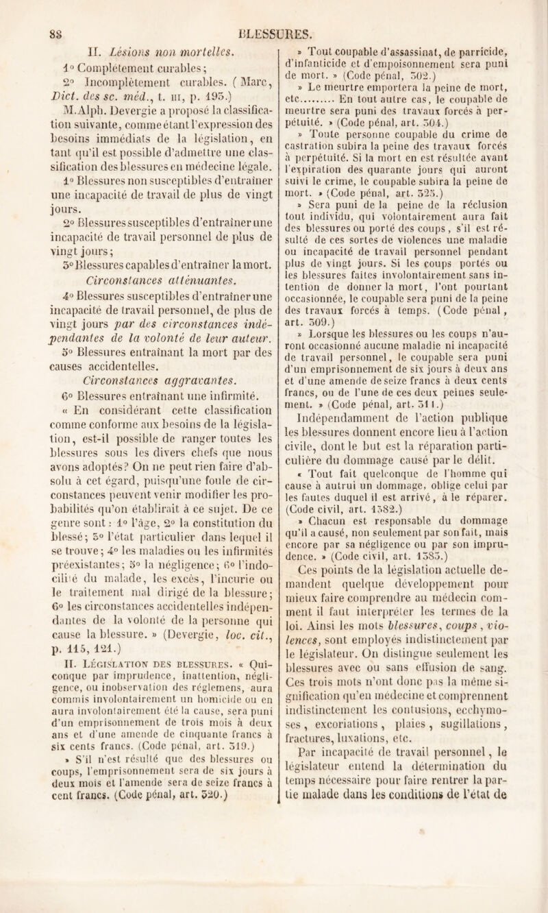 IL Lésions non mortelles. 1° Complètement curables; 2° Incomplètement curables. ( Marc, Dict. des sc. méd., t. ni, p. 195.) M. Alpin Devergie a proposé la classifica- tion suivante, comme étant l’expression des besoins immédiats de la législation, en tant qu’il est possible d’admettre une clas- sification des blessures en médecine légale. 1° Blessures non susceptibles d’entraîner une incapacité de travail de plus de vingt jours. 2° Blessures susceptibles d’entraîner une incapacité de travail personnel de plus de vingt jours; 5° Blessures capables d’entraîner la mort. Circonstances atténuantes. 4° Blessures susceptibles d’entraîner une incapacité de travail personnel, de plus de vingt jours par des circonstances indé- pendantes de la volonté de leur auteur. o° Blessures entraînant la mort par des causes accidentelles. Circonstances aggravantes. 6° Blessures entraînant une infirmité. « En considérant cette classification comme conforme aux besoins de la législa- tion, est-il possible de ranger toutes les blessures sous les divers chefs que nous avons adoptés? On ne peut rien faire d’ab- solu à cet égard, puisqu’une foule de cir- constances peuvent venir modifier les pro- babilités qu’on établirait à ce sujet. De ce genre sont : 1° l’àge, 2° la constitution du blessé; 5° l’état particulier dans lequel il se trouve ; 4° les maladies ou les infirmités préexistantes; 5° la négligence; fi° l’indo- cili’é du malade, les excès, l’incurie ou le traitement mal dirigé de la blessure; 6° les circonstances accidentelles indépen- dantes de la volonté de la personne qui cause la blessure. » (Devergie, loc. cit., p. 115, 121.) II. Législation des blessures. « Qui- conque par imprudence, inattention, négli- gence, ou inobservation des réglemens, aura commis involontairement un homicide ou en aura involontairement été la cause, sera puni d’un emprisonnement de trois mois h deux ans et d’une amende de cinquante francs à six cents francs. (Code pénal, art. 519.) » S’il n’est résulté que des blessures ou coups, l’emprisonnement sera de six jours à deux mois et l’amende sera de seize francs à cent francs. (Code pénal, art. 520.) » Tout coupable d’assassinat, de parricide, d’infanticide et d’empoisonnement sera puni de mort. » (Code pénal, 502.) » Le meurtre emportera la peine de mort, etc En tout autre cas, le coupable de meurtre sera puni des travaux forcés à per- pétuité. » (Code pénal, art. 504.) » Toute personne coupable du crime de castration subira la peine des travaux forcés à perpétuité. Si la mort en est résultée avant l’expiration des quarante jours qui auront suivi le crime, le coupable subira la peine de mort. » (Code pénal, art. 525.) » Sera puni de la peine de la réclusion tout individu, qui volontairement aura fait des blessures ou porté des coups, s'il est ré- sulté de ces sortes de violences une maladie ou incapacité de travail personnel pendant plus de vingt jours. Si les coups portés ou les blessures faites involontairement sans in- tention de donner la mort, font pourtant occasionnée, le coupable sera puni de la peine des travaux forcés à temps. (Code pénal, art. 509.) * Lorsque les blessures ou les coups n’au- ront occasionné aucune maladie ni incapacité de travail personnel, le coupable sera puni d’un emprisonnement de six jours à deux ans et d’une amende de seize francs à deux cents francs, ou de l’une de ces deux peines seule- ment. » (Code pénal, art. 511.) Indépendamment de l’action publique les blessures donnent encore lieu à l’action civile, dont le but est la réparation parti- culière du dommage causé par le délit. « Tout fait quelconque de l'homme qui cause à autrui un dommage, oblige celui par les fautes duquel il est arrivé, à le réparer. (Code civil, art. 1582.) » Chacun est responsable du dommage qu’il a causé, non seulement par son fait, mais encore par sa négligence ou par son impru- dence. » (Code civil, art. 1585.) Ces points de la législation actuelle de- mandent quelque développement pour mieux faire comprendre au médecin com- ment il faut interpréter les termes de la loi. Ainsi les mots blessures, coups , vio- lences, sont employés indistinctement par le législateur. On distingue seulement les blessures avec ou sans effusion de sang. Ces trois mots n’ont donc pas la même si- gnification qu’en médecine et comprennent indistinctement les contusions, ecchymo- ses , excoriations , plaies , sugillations , fractures, luxations, etc. Par incapacité de travail personnel, le législateur entend la détermination du temps nécessaire pour faire rentrer la par- tie malade dans les conditions de l’etat de