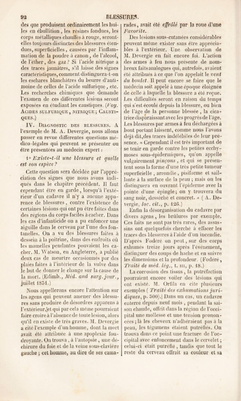 des que produisent ordinairement les hui- les en ébullition , les résines fondues, les corps métalliques chauffés à rouge, seront- elles toujours distinctes des blessures éten- dues, superficielles, causées par l'inflam- mation de la poudre à canon, de l’alcool, de l’éther, des gaz? Si l’acide nitrique a des traces jaunâtres, s’il laisse des signes caractéristiques, comment distinguera-t-on les eschares blanchâtres du beurre d’anti- moine de celles de l’acide sulfurique, etc. Les recherches chimiques que demande l’examen de ces différentes lésions seront exposées en étudiant les caustiques. [Voy. Acides sulfurique , nitrique ; Causti- ques.) IV. Diagnostic des blessures. A l’exemple de M. A. Devergie, nous allons passer en revue différentes questions mé- dico-légales qui peuvent se présenter ou être présentées au médecin expert : 1° Existe-t-il une blessure et quelle est son espece ? Cette question sera décidée par l’appré- ciation des signes que nous avons indi- qués dans le chapitre précédent. Il faut cependant être en garde, lorsqu’à l’exté- rieur d’un cadavre il n’y a aucune appa- rence de blessures, contre l’existence de certaines lésions qui ont pu être faites dans des régions du corps faciles à cacher. Dans les cas d’infanticide on a pu enfoncer une aiguille dans le cerveau par l’une des fon- tanelles. On a vu des blessures faites à dessein à la poitrine, dans des endroits où les mamelles pendantes pouvaient les ca- cher. M. Watson, en Angleterre, a publié deux cas de meurtre occasionnés par des plaies faites à l’intérieur de la vulve dans le but de donner le change sur la cause de la mort. (Edimb., Mèd. and surg.jour., juillet 1851.) Nous appellerons encore l’attention sur les agens qui peuvent amener des blessu- res sans produire de désordres apparens à l’extérieur,Jet qui par cela même pourraient faire croire à l’absence de toute lésion, alors qu’il en existe de très graves. M. Devergie a cité l’exemple d’un homme, dont la mort avait été attribuée à une apoplexie fou- droyante. On trouva , à l’autopsie , une dé- chirure du foie et de la veine sous-clavière gauche ; cet homme, au dire de ses cama- rades , avait été effrôlè par la roue d’une Favorite. Des lésions sous-cutanées considérables peuvent même exister sans être apprécia- bles à l’extérieur. Une observation de M. Devergie en fait encore foi. L’action des armes à feu nous présente de nom- breux faits analogues qui, autrefois, avaient été attribués à ce que l’on appelait le vent du boulet. Il peut encore se faire que le médecin soit appelé à une époque éloignée de celle à laquelle la blessure a été reçue. Les difficultés seront en raison du temps qui s’est écoulé depuis la blessure, ou bien de l’âge de la personne blessée , la cica- trice disparaissant avec les progrès de l’âge. Les blessures par armes à feu déchargées à bout portant laissent, comme nous l’avons déjà dit,des traces indélébiles de leur pré- sence. « Cependant il est très important de se tenir en garde contre les petites ecchy- moses sous-épidermiques, qu’on appelle vulgairement pinçons , et qui se présen- tent sous la forme d’une très petite tumeur superficielle , arrondie , pisiforme et sail- lante à la surface de la peau ; mais on les distinguera en ouvrant l’épiderme avec la pointe d’une épingle; on y trouvera du sang noir, desséché et concret. » ( A. De- vergie, loc. cit., p. 126.) Enfin la désorganisation du cadavre par divers agens, les brûlures par exemple. Ces faits ne sont pas très rares, des assas- sins ont quelquefois cherché à effacer les traces des blessures à l’aide d’un incendie. D’après Fodéré on peut, sur des corps exhumés treize jours après l’événement, distinguer des coups de hache et en suivre les dimensions et la profondeur. (Fodéré , Traité de mèd. lég., t. m, p. 18.) La corrosion des tissus, la putréfaction pourraient encore voiler des lésions qui ont existé. M. Orfila en cite plusieurs exemples ( Traité des exhumations juri- diques, p. 500).; Dans un cas, un cadavre enterré depuis neuf mois, pendant la sai- son chaude, offrit dans la région de l’occi- pital une mollesse et une tension pronon- cées; là les cheveux n’adhéraient pas à la peau, les tégumens étaient putréfiés. On trouva dans ce point une fracture de l’oc- cipital avec enfoncement dans le cervelet ; celui-ci était putréfié, tandis que tout le reste du cerveau offrait sa couleur et sa