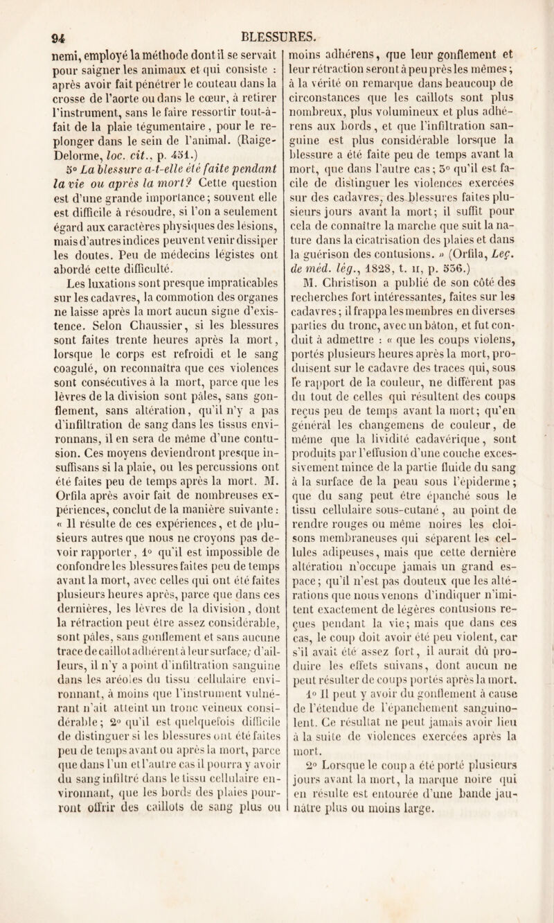 nemi, employé la méthode dont il se servait pour saigner les animaux et qui consiste : après avoir fait pénétrer le couteau dans la crosse de l’aorte ou dans le cœur, à retirer l’instrument, sans le faire ressortir tout-à- fait de la plaie tégumentaire, pour le re- plonger dans le sein de l’animal. (Raige- Delorme, loc. cit., p. 431.) 3° La blessure a-t-elle été faite pendant lame ou après la mort? Cetle question est d’une grande importance; souvent elle est difficile à résoudre, si l’on a seulement égard aux caractères physiques des lésions, mais d’autres indices peuvent venir dissiper les doutes. Peu de médecins légistes ont abordé cette difficulté. Les luxations sont presque impraticables sur les cadavres, la commotion des organes ne laisse après la mort aucun signe d’exis- tence. Selon Chaussier, si les blessures sont faites trente heures après la mort, lorsque le corps est refroidi et le sang coagulé, on reconnaîtra que ces violences sont consécutives à la mort, parce que les lèvres de la division sont pâles, sans gon- flement, sans altération, qu’il n’y a pas d’infiltration de sang dans les tissus envi- ronnans, il en sera de même d’une contu- sion. Ces moyens deviendront presque in- suffîsans si la plaie, ou les percussions ont été faites peu de temps après la mort. M. Orfila après avoir fait de nombreuses ex- périences, conclut de la manière suivante : « 11 résulte de ces expériences, et de plu- sieurs autres que nous ne croyons pas de- voir rapporter, 1° qu'il est impossible de confondre les blessures faites peu de temps avant la mort, avec celles qui ont été faites plusieurs heures après, parce que dans ces dernières, les lèvres de la division, dont la rétraction peut élre assez considérable, sont pâles, sans gonflement et sans aucune trace de caillot adhérent à leur surface; d’ail- leurs, il n’y a point d’infiltration sanguine dans les aréoles du tissu cellulaire envi- ronnant, à moins que l’instrument vulné- rant n’ait atteint un tronc veineux consi- dérable; 2° qu’il est quelquefois difficile de distinguer si les blessures ont été faites peu de temps avant ou après la mort, parce que dans l’un et Vautre cas il pourra y avoir du sang infiltré dans le tissu cellulaire en- vironnant, «pie les bords des plaies pour- ront offrir des caillots de sang plus ou moins adhérens, que leur gonflement et leur rétraction seront à peu près les mêmes ; à la vérité on remarque dans beaucoup de circonstances que les caillots sont plus nombreux, plus volumineux et plus adhé- rens aux bords, et que l’infiltration san- guine est plus considérable lorsque la blessure a été faite peu de temps avant la mort, que dans l’autre cas ; 5° qu’il est fa- cile de distinguer les violences exercées sur des cadavres, des blessures faites plu- sieurs jours avant la mort; il suffit pour cela de connaître la marche que suit la na- ture dans la cicatrisation des plaies et dans la guérison des contusions. » (Ortila, Leç. de mèd. lég., 1828, t. n, p. 536.) M. Christison a publié de son côté des recherches fort intéressantes, faites sur les cadavres; il frappa les membres en diverses parties du tronc, avec un bâton, et fut con- duit à admettre : « que les coups violens, portés plusieurs heures après la mort, pro- duisent sur le cadavre des traces qui, sous le rapport de la couleur, ne diffèrent pas du tout de celles qui résultent des coups reçus peu de temps avant la mort; qu’en général les changemens de couleur, de même que la lividité cadavérique, sont produits par l’effusion d’une couche exces- sivement mince de la partie fluide du sang à la surface de la peau sous l’épiderme ; que du sang peut être épanché sous le tissu cellulaire sous-cutané, au point de rendre rouges ou même noires les cloi- sons membraneuses qui séparent les cel- lules adipeuses, mais que cette dernière altération n’occupe jamais un grand es- pace; qu’il n’est pas douteux que les alté- rations que nous venons d’indiquer n’imi- tent exactement de légères contusions re- çues pendant la vie; mais que dans ces cas, le coup doit avoir été peu violent, car s’il avait été assez fort, il aurait dû pro- duire les effets suivans, dont aucun ne peut résulter de coups portés après la mort. 1° Il peut y avoir du gonflement à cause de l’étendue de l’épanchement sanguino- lent. Ce résultat ne peut jamais avoir lieu à la suite de violences exercées après la mort. 2° Lorsque le coupa été porté plusieurs jours avant la mort, la marque noire qui en résulte est entourée d’une bande jau- nâtre plus ou moins large.