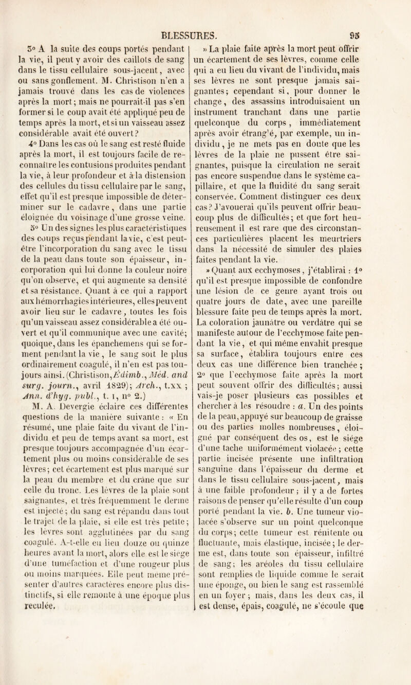 5° A la suite des coups portés pendant la vie, il peut y avoir des caillots de sang dans le tissu cellulaire sous-jacent, avec ou sans gonflement. M. Christison n’en a jamais trouvé dans les cas de violences après la mort; mais ne pourrait-il pas s’en former si le coup avait été appliqué peu de temps après la mort, et si un vaisseau assez considérable avait été ouvert? 4° Dans les cas où le sang est resté fluide après la mort, il est toujours facile de re- connaître les contusions produites pendant la vie, à leur profondeur et à la distension des cellules du tissu cellulaire par le sang, effet qu’il est presque impossible de déter- miner sur le cadavre, dans une partie éloignée du voisinage d’une grosse veine. 5° Un des signes les plus caractéristiques des coups reçus pendant la vie, c’est peut- être l’incorporation du sang avec le tissu de la peau dans toute son épaisseur, in- corporation qui lui donne la couleur noire qu’on observe, et qui augmente sa densité et sa résistance. Quant à ce qui a rapport aux hémorrhagies intérieures, ellespeuvent avoir lieu sur le cadavre, toutes les fois qu’un vaisseau assez considérable a été ou- vert et qu’il communique avec une cavité; quoique, dans les épanchemens qui se for- ment pendant la vie , le sang soit le plus ordinairement coagulé, il n’en est pas tou- jours ainsi. (Christison,Édimb., Mèd. and sur g. journ., avril 1829); Arch., t.xx ; Ann. d’hyg. publ., t. i, n° 2.) M. A. Devergie éclaire ces différentes questions de la manière suivante : « En résumé, une plaie faite du vivant de l’in- dividu et peu de temps avant sa mort, est presque toujours accompagnée d’un écar- tement plus ou moins considérable de ses lèvres; cet écartement est plus marqué sur la peau du membre et du crâne que sur celle du tronc. Les lèvres de la plaie sont saignantes, et très fréquemment le derme est injecté ; du sang est répandu dans tout le trajet delà plaie, si elle est très petite; les lèvres sont agglutinées par du sang coagulé. A-t-elle eu lieu douze ou quinze heures avant la mort, alors elle est le siégé d’une tuméfaction et d’une rougeur plus ou moins marquées. Elle peut meme pré- senter d’autres caractères encore plus dis- tinctifs, si elle remonte à une époque plus reculée. » La plaie faite après la mort peut offrir un écartement de ses lèvres, comme celle qui a eu lieu du vivant de l’individu, mais ses lèvres ne sont presque jamais sai- gnantes; cependant si, pour donner le change, des assassins introduisaient un instrument tranchant dans une partie quelconque du corps, immédiatement après avoir étrang’é, par exemple, un in- dividu , je ne mets pas en doute que les lèvres de la plaie ne pussent être sai- gnantes, puisque la circulation ne serait pas encore suspendue dans le système ca- pillaire, et que la fluidité du sang serait conservée. Comment distinguer ces deux cas? J’avouerai qu’ils peuvent offrir beau- coup plus de difficultés; et que fort heu- reusement il est rare que des circonstan- ces particulières placent les meurtriers dans la nécessité de simuler des plaies faites pendant la vie. » Quant aux ecchymoses, j’établirai : 1° qu’il est presque impossible de confondre une lésion de ce genre ayant trois ou quatre jours de date, avec une pareille blessure faite peu de temps après la mort. La coloration jaunâtre ou verdâtre qui se manifeste autour de l’ecchymose faite pen- dant la vie, et qui même envahit presque sa surface, établira toujours entre ces deux cas une différence bien tranchée ; 2° que l’ecchymose faite après la mort, peut souvent offrir des difficultés ; aussi vais-je poser plusieurs cas possibles et chercher à les résoudre : a. Un des points de la peau, appuyé sur beaucoup de graisse ou des parties molles nombreuses, éloi- gné par conséquent des os, est le siège d’une tache uniformément violacée ; cette partie incisée présente une infiltration sanguine dans l’épaisseur du derme et dans le tissu cellulaire sous-jacent, mais à une faible profondeur ; il y a de fortes raisons de penser qu'elle résulte d’un coup porté pendant la vie. b. Une tumeur vio- lacée s’observe sur un point quelconque du corps; cette tumeur est rénitente ou fluctuante, mais élastique, incisée; le der- me est, dans toute son épaisseur, infiltré de sang; les aréoles du tissu cellulaire sont remplies de liquide comme le serait une éponge, ou bien le sang est rassemblé en un foyer ; mais, dans les deux cas, il est dense, épais, coagulé, ne s’écoule que