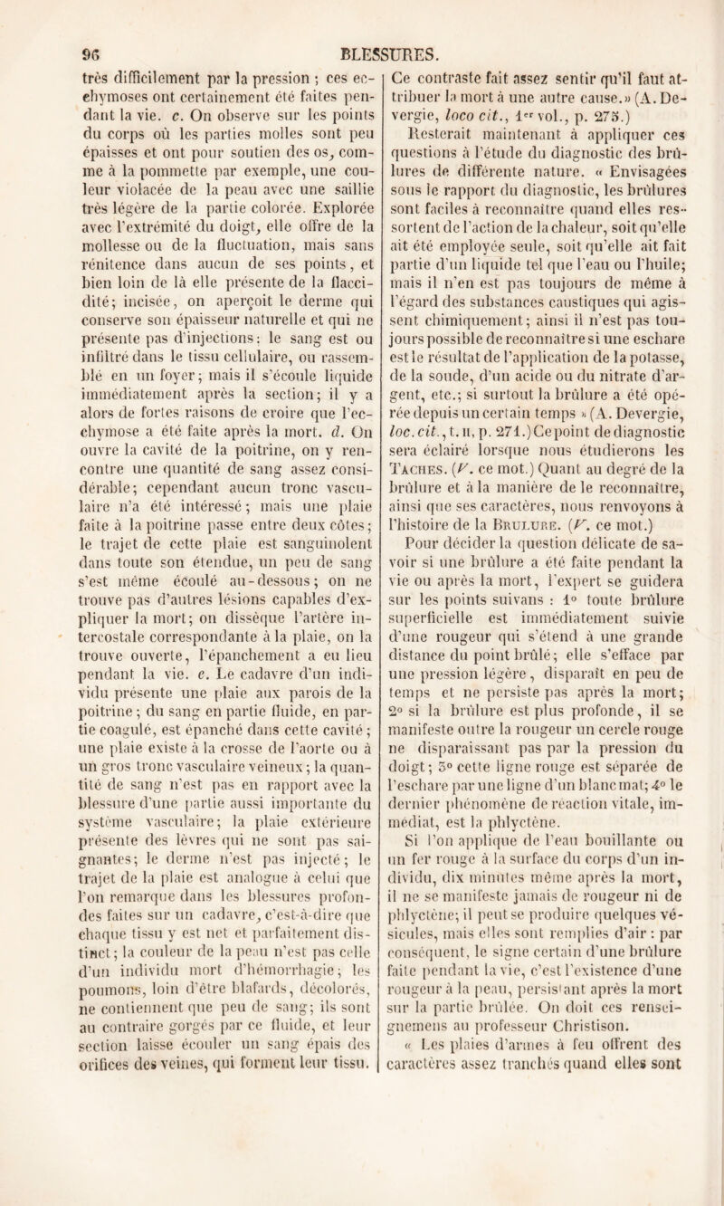 très difficilement par la pression -, ces ec- chymoses ont certainement été faites pen- dant la vie. c. On observe sur les points du corps où les parties molles sont peu épaisses et ont pour soutien des os, com- me à la pommette par exemple, une cou- leur violacée de la peau avec une saillie très légère de la partie colorée. Explorée avec l’extrémité du doigt, elle offre de la mollesse ou de la fluctuation, mais sans rénitence dans aucun de ses points, et bien loin de là elle présente de la flacci- dité; incisée, on aperçoit le derme qui conserve son épaisseur naturelle et qui ne présente pas d’injections: le sang est ou infiltré dans le tissu cellulaire, ou rassem- blé en un foyer ; mais il s’écoule liquide immédiatement après la section; il y a alors de fortes raisons de croire que l’ec- chymose a été faite après la mort. d. On ouvre la cavité de la poitrine, on y ren- contre une quantité de sang assez consi- dérable; cependant aucun tronc vascu- laire n’a été intéressé ; mais une plaie faite à la poitrine passe entre deux côtes; le trajet de cette plaie est sanguinolent dans toute son étendue, un peu de sang s’est même écoulé au-dessous; on ne trouve pas d’autres lésions capables d’ex- pliquer la mort; on dissèque l’artère in- tercostale correspondante à la plaie, on la trouve ouverte, l’épanchement a eu lieu pendant la vie. e. Le cadavre d’un indi- vidu présente une plaie aux parois de la poitrine ; du sang en partie fluide, en par- tie coagulé, est épanché dans cette cavité ; une plaie existe à la crosse de l’aorte ou à un gros tronc vasculaire veineux ; la quan- tité de sang n’est pas en rapport avec la blessure d’une partie aussi importante du système vasculaire; la plaie extérieure présente des lèvres qui ne sont pas sai- gnantes; le derme n’est pas injecté; le trajet de la plaie est analogue à celui que l’on remarque dans les blessures profon- des faites sur un cadavre, c’est-à-dire que chaque tissu y est net et parfaitement dis- tinct; la couleur de la peau n’est pas celle d’un individu mort d’hémorrhagie; les poumons, loin d’être blafards, décolorés, ne contiennent que peu de sang; ils sont au contraire gorgés par ce fluide, et leur section laisse écouler un sang épais des orifices des veines, qui forment leur tissu. Ce contraste fait assez sentir qu’il faut at- tribuer la mort à une autre cause.» (A. De- vergie, loco cit., 1er vol., p. 275.) Resterait maintenant à appliquer ces questions à l’étude du diagnostic des brù- lui •es de différente nature. « Envisagées sous le rapport du diagnostic, les brûlures sont faciles à reconnaître quand elles res- sortent de l’action de la chaleur, soit qu’elle ait été employée seule, soit qu’elle ait fait partie d’un liquide tel que l’eau ou l’huile; mais il n’en est pas toujours de même à l’égard des substances caustiques qui agis- sent chimiquement; ainsi il n’est pas tou- jours possible de reconnaître si une eschare est le résultat de l’application de la potasse, de la soude, d’un acide ou du nitrate d’ar- gent, etc.; si surtout la brûlure a été opé- rée depuis un certain temps » (A. Devergie, loc.cit., t. ii, p. 271.) Ce point de diagnostic sera éclairé lorsque nous étudierons les Taches. (Z7, ce mot.) Quant au degré de la brûlure et à la manière de le reconnaître, ainsi que ses caractères, nous renvoyons à l’histoire de la Brulure. [V. ce mot.) Pour décider la question délicate de sa- voir si une brûlure a été faite pendant la vie ou après la mort, l’expert se guidera sur les points suivans : 1° toute brûlure superficielle est immédiatement suivie d’une rougeur qui s’étend à une grande distance du point brûlé; elle s’efface par une pression légère , disparaît en peu de temps et ne persiste pas après la mort; 2° si la brûlure est plus profonde, il se manifeste outre la rougeur un cercle rouge ne disparaissant pas par la pression du doigt; 5° cette ligne rouge est séparée de l’eschare par une ligne d’un blanc mat; 4° le dernier phénomène de réaction vitale, im- médiat, est la phlyctène. Si l’on applique de l’eau bouillante ou un fer rouge à la surface du corps d’un in- dividu, dix minutes même après la mort, il ne se manifeste jamais de rougeur ni de phlyctène; il peut se produire quelques vé- sicules, mais elles sont remplies d’air : par conséquent, le signe certain d’une brûlure faite pendant la vie, c’est l’existence d’une rougeur à la peau, persistant après la mort sur la partie brûlée. On doit ces rensci- gnemens au professeur Christison. « Les plaies d’armes à feu offrent des caractères assez tranchés quand elles sont