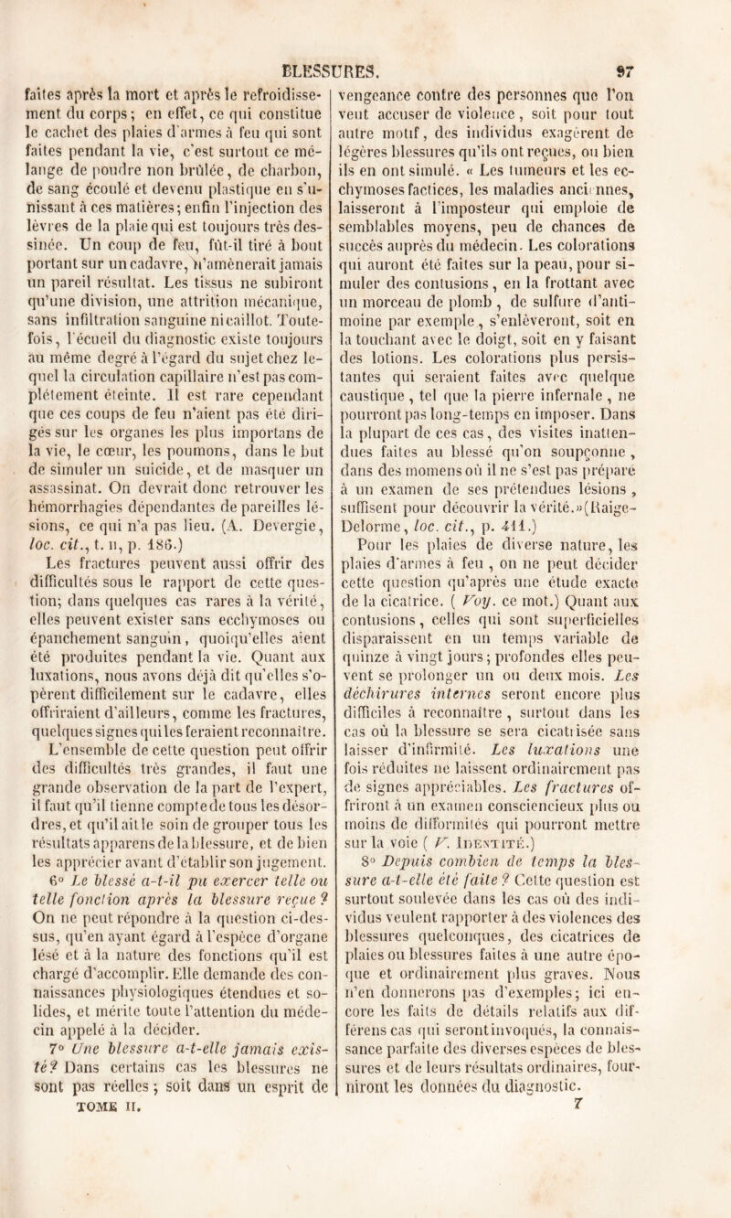 faites après la mort et après le refroidisse- ment du corps; en effet, ce qui constitue le cachet des plaies d'armes à feu qui sont faites pendant la vie, c’est surtout ce mé- lange de poudre non brûlée, de charbon, de sang écoulé et devenu plastique en s’u- nissant à ces matières; enfin l’injection des lèvres de la plaie qui est toujours très des- sinée. Un coup de feu, fût-il tiré à bout portant sur un cadavre, Vamènerait jamais un pareil résultat. Les tissus ne subiront qu’une division, une attrition mécanique, sans infiltration sanguine ni caillot. Toute- fois, 1 écueil du diagnostic existe toujours au même degré à l’égard du sujet chez le- quel la circulation capillaire n’est pas com- plètement éteinte. Il est rare cependant que ces coups de feu n’aient pas été diri- gés sur les organes les plus importans de la vie, le cœur, les poumons, dans le but de simuler un suicide, et de masquer un assassinat. On devrait donc retrouver les hémorrhagies dépendantes de pareilles lé- sions, ce qui n’a pas lieu. (A. Devergie, loc. cit., t. n, p. 186.) Les fractures peuvent aussi offrir des difficultés sous le rapport de cette ques- tion; dans quelques cas rares à la vérité, elles peuvent exister sans ecchymoses ou épanchement sanguin, quoiqu’elles aient été produites pendant la vie. Quant aux luxations, nous avons déjà dit quelles s’o- pèrent difficilement sur le cadavre, elles offriraient d’ailleurs, comme les fractures, quelques signes qui les feraient reconnaître. L'ensemble de cette question peut offrir des difficultés très grandes, il faut une grande observation de la part de l’expert, il faut qu’il tienne compte de tous les désor- dres, et qu’il ait le soin de grouper tous les résultats apparens de la blessure, et de bien les apprécier avant d’établir son jugement. 6° Le blessé a-t-il pu exercer telle ou telle fonction après la blessure reçue 9 On ne peut répondre à la question ci-des- sus, qu’en ayant égard à l’espèce d’organe lésé et à la nature des fonctions qu’il est chargé d’accomplir. Elle demande des con- naissances physiologiques étendues et so- lides, et mérite toute l’attention du méde- cin appelé à la décider. 7° Une blessure a-t-elle jamais exis- té 9 Dans certains cas les blessures ne sont pas réelles ; soit dans un esprit de tome ir. vengeance contre des personnes que l’on veut accuser de violence, soit pour tout autre motif, des individus exagèrent de légères blessures qu’ils ont reçues, ou bien ils en ont simulé. « Les tumeurs et les ec- chymoses factices, les maladies antiennes, laisseront à l'imposteur qui emploie de semblables moyens, peu de chances de succès auprès du médecin. Les colorations qui auront été faites sur la peau, pour si- muler des contusions, en la frottant avec un morceau de plomb , de sulfure d’anti- moine par exemple, s’enlèveront, soit en la touchant avec le doigt, soit en y faisant des lotions. Les colorations plus persis- tantes qui seraient faites avec quelque caustique , tel que la pierre infernale , ne pourront pas long-temps en imposer. Dans la plupart de ces cas, des visites inatien- dues faites au blessé qu’on soupçonne > dans des momensoù il ne s’est pas préparé à un examen de ses prétendues lésions , suffisent pour découvrir la vérité.»(Raige- Delorme, loc. cif., p. 411.) Pour les plaies de diverse nature, les plaies d’armes à feu , on ne peut décider cette question qu’après une étude exacte de la cicatrice. ( Voy. ce mot.) Quant aux contusions, celles qui sont superficielles disparaissent en un temps variable de quinze à vingt jours ; profondes elles peu- vent se prolonger un ou deux mois. Les déchirures internes seront encore plus difficiles à reconnaître , surtout dans les cas où la blessure se sera cicatiisée sans laisser d’infirmité. Les luxations une fois réduites ne laissent ordinairement pas de signes appréciables. Les fractures of- friront à un examen consciencieux plus ou moins de difformités qui pourront mettre sur la voie ( V. Identité.) 8° Depuis combien de temps la bles- sure a-t-elle été faite 9 Cette question est surtout soulevée dans les cas où des indi- vidus veulent rapporter à des violences des blessures quelconques, des cicatrices de plaies ou blessures faites à une autre épo- que et ordinairement plus graves. Nous n’en donnerons pas d’exemples; ici en- core les faits de détails relatifs aux clif- férenscas qui seront invoqués, la connais- sance parfaite des diverses espèces de bles- sures et de leurs résultats ordinaires, four- niront les données du diagnostic. 7