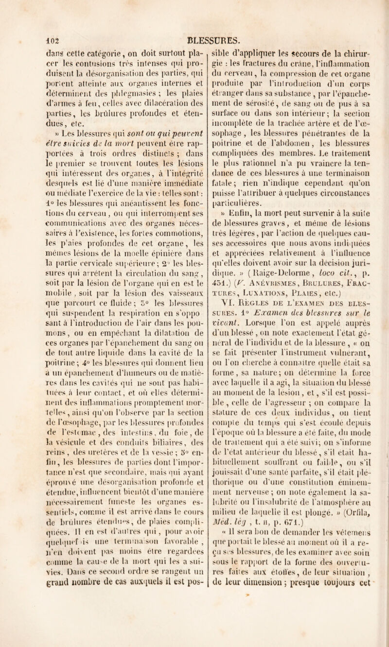 dans cette catégorie, on doit surfont pla- cer les contusions très intenses qui pro- duisent la désorganisation des parties, qui portent atteinte aux organes internes et déterminent des pfdegmasies ; les plaies d’amies à feu, celles avec dilacération des parties, les brûlures profondes et éten- dues, etc. » Les blessures qui sont ou qui peuvent être suivies de la mort peuvent être rap- portées à trois ordres distincts ; dans le premier se trouvent toutes les lésions qui intéressent des organes, à l'intégrité desquels est lié d’une manière immédiate ou médiate l'exercice de la vie : telles sont : 1° les blessures qui anéantissent les fonc- tions du cerveau, ou qui interrompent ses communications avec des organes néces- saires à l’existence, les fortes commotions, les p’aies profondes de cet organe, les mêmes lésions de la moelle épinière dans la partie cervicale supérieure; 21 les bles- sures qui arrêtent la circulation du sang, soit par la lésion de l’organe qui en est le mobile , soit par la lésion des vaisseaux que parcourt ce fluide ; 5° les blessures qui suspendent la respiration en s’oppo sant à l’introduction de l’air dans les pou- mons, ou en empêchant la dilatation de ces organes par l'épanchement du sang ou de tout autre liquide clans la cavité de la poitrine ; 4° les blessures qui donnent lieu a un épanchement d’humeurs ou de matiè- res dans les cavités qui ne sont pas habi- tuées à leur contact, et où elles détermi- nent. des inflammations promptement mor- telle-, ainsi qu’on l’observe par la section de l'œsophage, par les blessures profondes de l’estomac , des intestins, du foie, de la vésicule et des conduits biliaires, des reins , des uretères et de la vessie ; 5° en- fin, les blessures de parties dont l’impor- tance n’est que secondaire, mais qui ayant épromé une désorganisation profonde et étendue, influencent bientôt d’une manière nécessairement funeste les organes es- sentiels, comme il est arrivé dans le cours de brûlures étendues, de plaies compli- quées. Il en est d’autres qui, pour avoir quelquef us une terminaison favorable , n'en doivent pas moins être regardées comme la cause de la mort qui les a sui- vies. Dans ce second ordre se rangent un grand nombre de cas auxquels il est pos- sible d’appliquer les secours de la chirur- gie : les fractures du crâne, l’inflammation du cerveau, la compression de cet organe produite par l'introduction d’un corps étranger dans sa substance , par 1’épauche- ment de sérosité, de sang ou de pus à sa surface ou dans son intérieur ; la section incomplète de la trachée artère et de l’œ- sophage , les blessures pénétrantes de la poitrine et de l’abdomen, les blessures compliquées des membres. Le traitement le plus rationnel n’a pu vraincre la ten- dance de ces blessures à une terminaison fatale; rien n’indique cependant qu’on puisse l’attribuer à quelques circonstances particulières. » Enfin, la mort peut survenir à la suite de blessures graves, et même de lésions très légères, par l’action de quelques cau- ses accessoires que nous avons indiquées et appréciées relativement à l’influence qu’elles doivent avoir sur la décision juri- dique. » ( Raige-Delorme , loco cit., p. 451.) {y. Anévrismes, Brûlures, Frac- tures, Luxations, Plaies, etc.) YI. Règles de l’examen des bles- sures. 1° Examen des blessures sur le vivant. Lorsque l'on est appelé auprès d'un blessé , on note exactement l'état gé- néral de l'individu et de la blessure , « on se fait présenter l'instrument vulnérant, ou l'on cherche à connaître quelle était sa forme, sa nature; on détermine la force avec laquelle il a agi, la situation du blessé au moment de la lésion , et, s’il est possi- ble , celle de l’agresseur ; on compare la stature de ces deux individus, on tient compte du temps qui s’est écoulé depuis l’époque où la blessure a été faite, du mode de traitement qui a été suivi; on s'informe de l’état antérieur du blessé, s'il était ha- bituellement souffrant ou faible, ou s’il jouissait d’une santé parfaite, s'il était plé- thorique ou d’une constitution éminem- ment nerveuse; on note également la sa- lubrité ou l'insalubrité de l’atmosphère au milieu de laquelle il est plongé. » (Orfila, Mèd. lèg , t. n, p. 671.) »« 11 sera bon de demander les vêtemens que portait le blessé au moment où il a re- çu ses blessures, de les examiner avec soin sous le rapport de la forme des ouvertu- res faites aux étoiles, de leur situation , de leur dimension ; presque toujours cet