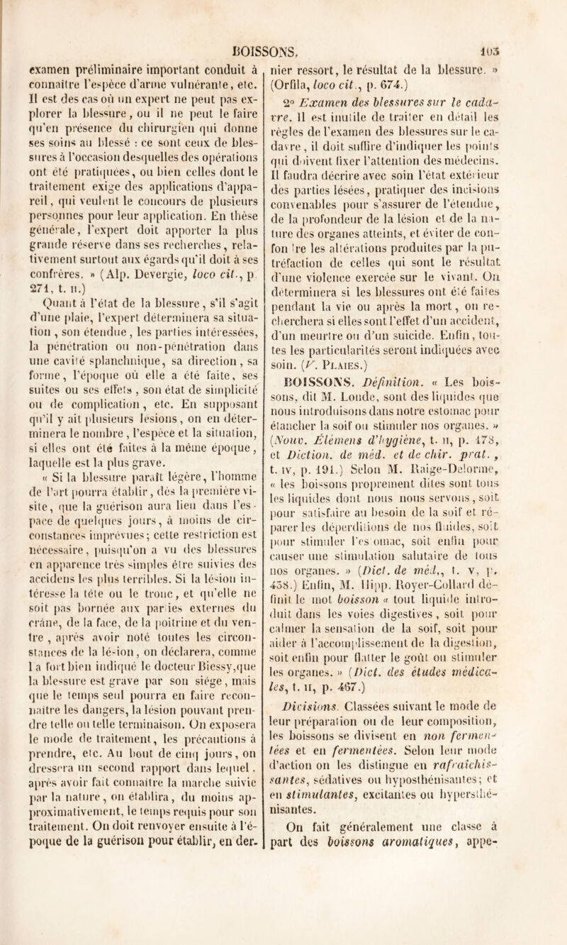 examen préliminaire important conduit à connaître l’espèce d’arme vulnérante, etc. Il est des cas où un expert ne peut pas ex- plorer la blessure, ou il ne peut le faire qu’en présence du chirurgien qui donne ses soins au blessé : ce sont ceux de bles- sures à l’occasion desquelles des opérations ont été pratiquées, ou bien celles dont le traitement exige des applications d’appa- reil, qui veulent le concours de plusieurs personnes pour leur application. En thèse générale, l'expert doit apporter la plus grande réserve dans ses recherches, rela- tivement surtout aux égards qu'il doit à ses confrères. » (Alp. Devergie, luco cil., p 271, t. n.) Quant à l’état de la blessure, s’il s'agit d'une plaie, l’expert déterminera sa situa- tion , son étendue, les parties intéressées, la pénétration ou non-pénétration dans une cavité splanchnique, sa direction, sa forme, l’époque où elle a été faite, ses suites ou ses effet» , son état de simplicité ou de complication , etc. En supposant qu’il y ait plusieurs lésions, on en déter- minera le nombre , l’espèce et la situation, si elles ont été faites à la même époque, laquelle est la plus grave. « Si la blessure paraît légère, l'homme de l’art pourra établir, dès la première vi- site, que la guérison aura lieu dans l’es- paee de quelques jours, à moins de cir- constances imprévues; cette restriction est nécessaire, puisqu'on a vu des blessures en apparence très simples être suivies des accidens les plus terribles. Si la lésion in- téresse la tète ou le tronc, et qu’elle ne soit pas bornée aux par ies externes du crâne, de la face, de la poitrine et du ven- tre , après avoir note toutes les circon- stances de la lé-ion , on déclarera, comme 1 a fort bien indiqué le docteur Biessy,que la blessure est grave par son siège, mais que le temps seul pourra en faire recon- naître les dangers, la lésion pouvant pren- dre telle ou telle terminaison. On exposera le mode de traitement, les précautions à prendre, etc. Au bout de cinq jours, on dressera un second rapport dans lequel. après avoir fait connaître la marche suivie par la nature, on établira, du moins ap- proximativement, le temps requis pour son traitement. On doit renvoyer ensuite à l’é- poque de la guérison pour établir, en der- nier ressort, le résultat de la blessure. » (Orfila, loco cit., p. 674.) 2° Examen des blessures sur le cada- vre. 11 est inutile de traiter en détail ies règles de l’examen des blessures sur le ca- davre , il doit suffire d’indiquer les points qui doivent fixer l’attention des médecins. Il faudra décrire avec soin l’état extérieur des parties lésées, pratiquer des incisions convenables pour s’assurer de l’étendue, de la profondeur de la lésion et de la na- ture des organes atteints, et éviter de eon- fon Ire les altérations produites par la pu- tréfaction de celles qui sont le résultat: d’une violence exercée sur le vivant. On déterminera si les blessures ont été faites pendant la vie ou après la mort, on re- cherchera si elles sont l’effet d’un accident, d’un meurtre ou d’un suicide. Enfin, tou- tes les particularités seront indiquées avec soin. (E. Plaies.) BOISSONS. Définition. « Les bois- sons, dit M. Londe, sont des liquides que nous introduisons dans notre estomac pour étancher la soif ou stimuler nos organes, » {Noue. Élémens d’hygiène, t. n, p. 173, et Diction, de mèd. et de ckir. prcit. , t. iv, p. 191.) Selon M. Raige-Delorme, « les boissons proprement dites sont tous les liquides dont nous nous servons, soit pour satisfaire au besoin de la soif et ré- parer les déperditions de nos fluides, soit pour stimuler l’es omac, soit enfin pour causer une stimulation salutaire de tous nos organes. » (Dict. de mèd,, t. v, p, 433.) Enfin, M. llinp. Royer-Collard dé- finit le mot boisson « tout liquide intro- duit dans les voies digestives, soif, pour calmer la sensation de la soif, soit pour ailler à l'accomplissement de la digestion, soit enfin pour flatter le goût ou stimuler les organes. » (Dict. des éludes médica- les, t. u, p. 467.) Dicisions. Classées suivant le mode de leur préparai ion onde leur composition, les boissons se divisent en non ferment lèes et en fermentées. Selon leur mode d’action on les distingue en rafraîchis- santes, sédatives on hyposthénisantes; et en stimulantes, excitantes ou hyperstbé- nisantes. On fait généralement une classe à part des boissons aromatiques, appe-