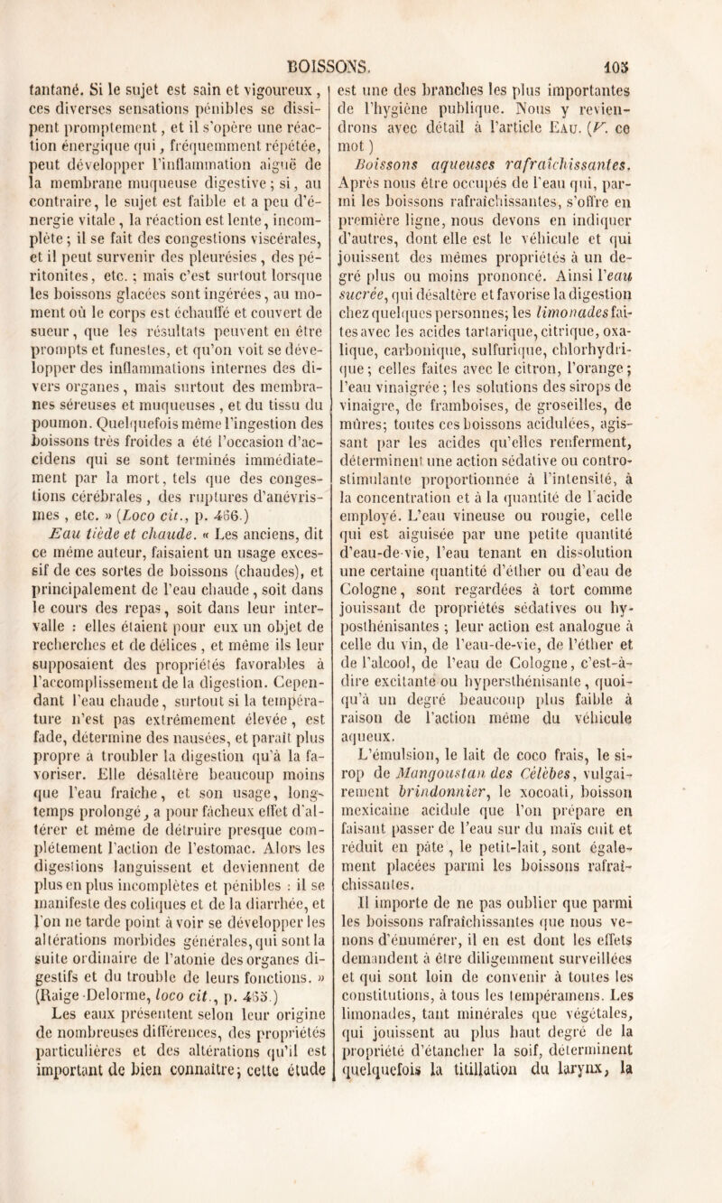 tantané. Si le sujet est sain et vigoureux , ces diverses sensations pénibles se dissi- pent promptement, et il s’opère une réac- tion énergique qui , fréquemment répétée, peut développer l'inflammation aiguë de la membrane muqueuse digestive; si, au contraire, le sujet est faible et a peu d’é- nergie vitale, la réaction est lente, incom- plète ; il se fait des congestions viscérales, et il peut survenir des pleurésies , des pé- ritonites , etc. ; mais c’est surtout lorsque les boissons glacées sont ingérées, au mo- ment où le corps est échauffé et couvert de sueur, que les résultats peuvent en être prompts et funestes, et qu’on voit se déve- lopper des inflammations internes des di- vers organes, mais surtout des membra- nes séreuses et muqueuses , et du tissu du poumon. Quelquefois même l’ingestion des boissons très froides a été l’occasion d’ac- cidens qui se sont terminés immédiate- ment par la mort, tels que des conges- tions cérébrales , des ruptures d’anévris- mes , etc. » [Loco cit., p. 466.) Eau tiède et chaude. « Les anciens, dit ce même auteur, faisaient un usage exces- sif de ces sortes de boissons (chaudes), et principalement de l’eau chaude, soit dans le cours des repas, soit dans leur inter- valle : elles étaient pour eux un objet de recherches et de délices , et même ils leur supposaient des propriétés favorables à l’accomplissement de la digestion. Cepen- dant l’eau chaude, surtout si la tempéra- ture n’est pas extrêmement élevée, est fade, détermine des nausées, et parait plus propre a troubler la digestion qu’à la fa- voriser. Elle désaltère beaucoup moins que l’eau fraîche, et son usage, long- temps prolongé, a pour fâcheux effet d'al- térer et même de détruire presque com- plètement l’action de l’estomac. Alors les digesiions languissent et deviennent de plus en plus incomplètes et pénibles : il se manifeste des coliques et de la diarrhée, et l'on ne tarde point à voir se développer les altérations morbides générales, qui sont la suite ordinaire de l’atonie des organes di- gestifs et du trouble de leurs fonctions. » (Raige Delorme, loco cit., p. 483.) Les eaux présentent selon leur origine de nombreuses différences, des propriétés particulières et des altérations qu’il est important de bien connaître; cette étude est une des branches les plus importantes de l’hygiène publique. Nous y revien- drons avec détail à l’article Eau. (C. ce mot ) Boissons aqueuses rafraîchissantes. Après nous être occupés de l’eau qui, par- mi les boissons rafraîchissantes, s’offre en première ligne, nous devons en indiquer d’autres, dont elle est le véhicule et qui jouissent des mêmes propriétés à un de- gré plus ou moins prononcé. Ainsi Veau sucrée, qui désaltère et favorise la digestion chez quelques personnes; les limonades fû- tes avec les acides tartarique, citrique, oxa- lique, carbonique, sulfurique, chlorhydri- que ; celles faites avec le citron, l’orange; l’eau vinaigrée ; les solutions des sirops de vinaigre, de framboises, de groseilles, de mûres; toutes ccs boissons acidulées, agis- sant par les acides qu’elles renferment, déterminent une action sédative ou contro- stimulante proportionnée à l’intensité, à la concentration et à la quantité de l’acide employé. L’eau vineuse ou rougie, celle qui est aiguisée par une petite quantité d’eau-de vie, l’eau tenant en dissolution une certaine quantité d’éther ou d’eau de Cologne, sont regardées à tort comme jouissant de propriétés sédatives ou hy- posthénisantes ; leur action est analogue à celle du vin, de l’eau-de-vie, de l’éther et de l’alcool, de l’eau de Cologne, c’est-à- dire excitante ou hypersthénisante, quoi- qu’à un degré beaucoup plus faible à raison de l’action même du véhicule aqueux. L’émulsion, le lait de coco frais, le si- rop de Mangoustan des Célèbes, vulgai- rement brindonnier, le xocoati, boisson mexicaine acidulé que l’on prépare en faisant passer de l’eau sur du maïs cuit et réduit en pâte , le petit-lait, sont égale- ment placées parmi les boissons rafraî- chissantes. Il importe de ne pas oublier que parmi les boissons rafraîchissantes que nous ve- nons d’énumérer, il en est dont les effets demandent à être diligemment surveillées et qui sont loin de convenir à toutes les constitutions, à tous les tempéramens. Les limonades, tant minérales que végétales, qui jouissent au plus haut degré de la propriété d’étancher la soif, déterminent quelquefois la titillation du larynx, la