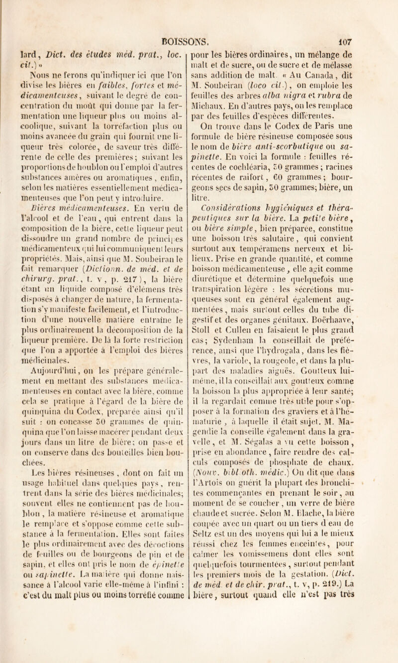 lard, Dict. des études mèd. prat., loc. cit.) » Nous no ferons qu’indiquer ici que l’on divise les bières en faibles, fortes et mé- dicamenteuses, suivant le degré de con- centration du moût qui donne par la fer- mentation une liqueur plus ou moins al- coolique, suivant la torréfaction plus ou moins avancée du grain qui fournit une li- queur très colorée, de saveur très diffé- rente de celle des premières; suivant les proportions de houblon ou l'emploi d’autres substances amères ou aromatiques , enfin, selon les matières essentiellement médica- menteuses que l'on peut y introduire. Bières médicamenteuses. En vertu de l’alcool et de l’eau, qui entrent dans la composition de la bière, cette liqueur peut dissoudre un grand nombre de principes médicamenteux qui lui communiquent leurs propriétés. Mais, ainsi que M. Soubeiran le fait remarquer (Diclionn. de mèd. et de chirurg. prat., t. v, p. 217), la bière étant un liquide composé d’élémens très disposés à changer de nature, la fermenta- tion s’v manifeste facilement, et l’introduc- tion d’une nouvelle matière entraîne le plus ordinairement la décomposition de la liqueur première. De là la forte restriction que l'on a apportée à l’emploi des bières médicinales. Aujourd’hui, on les prépare générale- ment en mettant des substances médica- menteuses en contact avec la bière, comme cela se pratique à l’égard de la bière de quinquina du Codex, préparée ainsi qu’il suit : on concasse 50 grammes de quin- quina que l’on laisse macérer pendant deux jours dans un litre de bière; on passe et on conserve dans des bouteilles bien bou- chées. Les bières résineuses , dont on fait un usage habituel dans quelques pays, ren- trent dans la série des bières médicinales; souvent elles ne contiennent pas de hou- blon , la matière résineuse et aromatique le remplace et s’oppose comme cette sub- stance à la fermentation. Elles sont faites le plus ordinairement avec des décoctions de feuilles ou de bourgeons de pin et de sapin, et elles ont [iris le nom de épinette ou saj incite. La madère qui donne nais- sance à l’alcool varie elle-même à l’infini : c’est du malt plus ou moins torréfié comme pour les bières ordinaires, un mélange de malt et de sucre, ou de sucre et de mélasse sans addition de malt «Au Canada, dit M. Soubeiran (loco cil.), on emploie les feuilles des arbres alba migra et rnbra de Michaux. En d’autres pays, on les remplace par des feuilles d’espèces différentes. On trouve dans le Codex de Paris une formule de bière résineuse composée sous le nom de bière anti-scorbutique ou sa- pinette. En voici la formule : feuilles ré- centes de coehléaria, 50 grammes ; racines récentes de raifort, 60 grammes; bour- geons secs de sapin, 50 grammes; bière, un litre. Considérations hygiéniques et théra- peutiques sur la bière. La peti'e bière , ou bière simple, bien préparée, constitue une boisson très salutaire, qui convient surtout aux tempéramens nerveux et bi- lieux. Prise en grande quantité, et comme boisson médicamenteuse, elle agit comme diurétique et détermine quelquefois une transpiration légère : les sécrétions mu- queuses sont en général également aug- mentées, mais surtout celles du tube di- gestif et des organes génitaux. Boërhaave, Stoll et Cullen en faisaient le plus grand cas; Sydenham la conseillait de préfé- rence, ainsi que l’hydrogala, dans les fiè- vres, la variole, la rougeole, et dans la plu- part des maladies aiguës. Goutteux lui- même,ilia conseillait aux goutteux comme la boisson la plus appropriée à leur santé; il la regardait comme très utile pour s’op- poser à la formation des graviers et à l’hé- maturie , à laquelle il était sujet. M. Ma- gendie la conseille également dans la gra- velle, et M. Ségalas a vu cette boisson, prise en abondance , faire rendre des cal- culs composés de phosphate de chaux. (.Nouv. bibl oth. mèdic.) On dit que dans l’Artois on guérit la plupart des bronchi- tes commençantes en prenant le soir, au moment de se coucher, un verre de bière chaude et sucrée. Selon M. Llache, la bière coupée avec un quart ou un tiers d eau de Seltz est un des moyens qui lui a le mieux réussi chez les femmes enceintes, pour calmer les vomissemens dont elles sont quelquefois tourmentées, surtout pendant les premiers mois de la gestation. (Dict. de mèd et de chir. prat., t. v, [>. 219.) La , bière, surtout quand elle n’est pas très