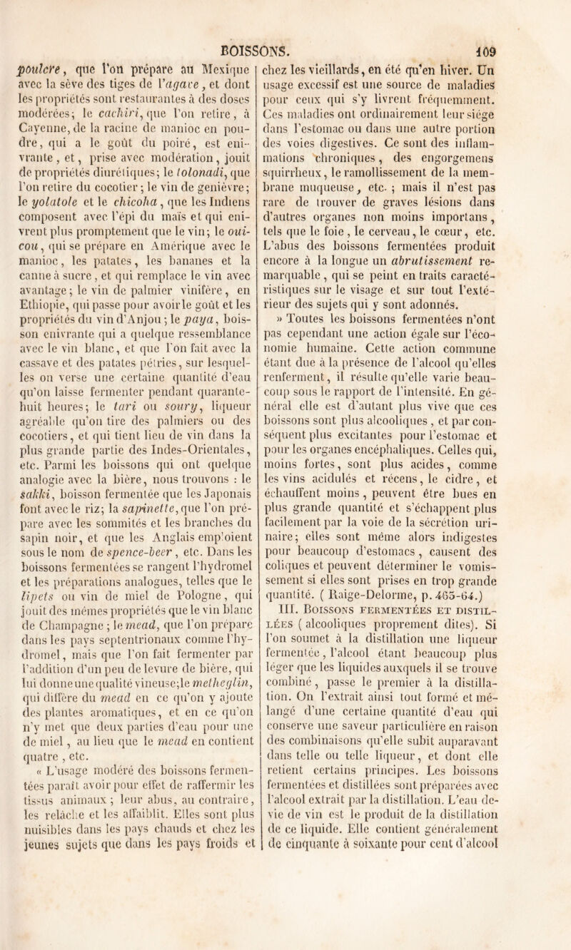poulcYe, que Ton prépare au Mexique avec la sève des tiges de l’agace, et dont les propriétés sont restaurantes à des doses modérées; le ccichiri, que l’on retire, à Cayenne, de la racine de manioc en pou- dre, qui a le goût du poiré, est eni- vrante , et, prise avec modération, jouit de propriétés diurétiques; le tolonadi, que Pon retire du cocotier ; le vin de genièvre; le yolatole et le chicoha, que les Indiens composent avec l’épi du maïs et qui eni- vrent plus promptement que le vin; le oui- cou, qui se prépare en Amérique avec le manioc, les patates, les bananes et la canne à sucre, et qui remplace le vin avec avantage; le vin de palmier vinifère, en Ethiopie, qui passe pour avoir le goût et les propriétés du vin d’Anjou ; le paya, bois- son enivrante qui a quelque ressemblance avec le vin blanc, et que l'on fait avec la cassave et des patates pétries, sur lesquel- les on verse une certaine quantité d’eau qu’on laisse fermenter pendant quarante- huit heures; le tari ou soury, liqueur agréable qu’on tire des palmiers ou des cocotiers, et qui tient lieu de vin dans la plus grande partie des Indes-Orientales, etc. Parmi les boissons qui ont quelque analogie avec la bière, nous trouvons : le sakki, boisson fermentée que les Japonais font avec le riz; la sapinette, que l’on pré- pare avec les sommités et les branches du sapin noir, et que les Anglais emploient sous le nom cle spence-beer, etc. Dans les boissons fermentées se rangent l’hydromel et les préparations analogues, telles que le lipets ou vin de miel de Pologne, qui jouit des mêmes propriétés que le vin blanc de Champagne ; 1 a mead, que l’on prépare dans les pays septentrionaux comme l’hy- dromel, mais que l’on fait fermenter par l’addition d’un peu de levure de bière, qui lui donne une qualité vineusc;le metheglin, qui diffère du mead en ce qu’on y ajoute des plantes aromatiques, et en ce qu’on n’y met que deux parties d’eau pour une de miel, au lieu que le mead en contient quatre , etc. « L’usage modéré des boissons fermen- tées paraît avoir pour effet de raffermir les tissus animaux; leur abus, au contraire, les relâche et les affaiblit. Elles sont plus nuisibles dans les pays chauds et chez les jeunes sujets que dans les pays froids et chez les vieillards, en été qu’en hiver. Un usage excessif est une source de maladies pour ceux qui s’y livrent fréquemment. Ces maladies ont ordinairement leur siège dans l’estomac ou dans une autre portion des voies digestives. Ce sont des inflam- mations chroniques, des engorgemens squirrheux, le ramollissement de la mem- brane muqueuse, etc- ; mais il n’est pas rare de trouver de graves lésions dans d’autres organes non moins importans, tels que le foie , le cerveau, le cœur, etc. L’abus des boissons fermentées produit encore à la longue un abrutissement re- marquable , qui se peint en traits caracté- ristiques sur le visage et sur tout l’exté- rieur des sujets qui y sont adonnés. » Toutes les boissons fermentées n’ont pas cependant une action égale sur l’éco- nomie humaine. Cette action commune étant due à la présence de l’alcool qu’elles renferment, il résulte qu’elle varie beau- coup sous le rapport de l’intensité. En gé- néral elle est d’autant plus vive que ces boissons sont plus alcooliques , et par con- séquent plus excitantes pour l’estomac et pour les organes encéphaliques. Celles qui, moins fortes, sont plus acides, comme les vins acidulés et récens, le cidre, et échauffent moins, peuvent être bues en plus grande quantité et s’échappent plus facilement par la voie de la sécrétion uri- naire; elles sont même alors indigestes pour beaucoup d’estomacs , causent des coliques et peuvent déterminer le vomis- sement si elles sont prises en trop grande quantité. ( Raige-Delorme, p. 465-64.) III. Boissons fermentées et distil- lées ( alcooliques proprement dites). Si l’on soumet à la distillation une liqueur fermentée, l’alcool étant beaucoup plus léger que les liquides auxquels il se trouve combiné, passe le premier à la distilla- tion. On l’extrait ainsi tout formé et mé- langé d’une certaine quantité d’eau qui conserve une saveur particulière en raison des combinaisons qu’elle subit auparavant dans telle ou telle liqueur, et dont elle retient certains principes. Les boissons fermentées et distillées sont préparées avec l’alcool extrait par la distillation. L’eau de- vie de vin est le produit de la distillation de ce liquide. Elle contient généralement do cinquante à soixante pour cent d’alcool