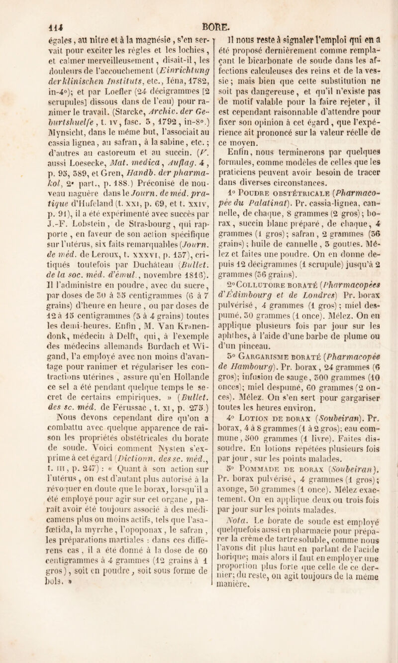 égales, au nitre et à îa magnésie , s’en ser- vait pour exciter les règles et les lochies , et calmer merveilleusement, disait-il, les douleurs de l'accouchement (Einrichtung derklinischen Instituts, etc., Iéna,1782, in-4°); et par Loefler (24 décigrammes [2 scrupules] dissous dans de l'eau) pour ra- nimer le travail. (Starcke, Archiv. der Ge- burt&liuelfe , t. îv, fasc. 5,1792 , in-8°.) Mynsicht, dans le même but, l’associait au cassia lignea, au safran, à la Sabine, etc. ; d’autres au castoreum et au succin. (H. aussi Loesecke, Mat. medica, Auflag. 4 , p. 9», 589, et Gren, Handb. dcr pharma- liol, 2e part., p. 188.) Préconisé de nou- veau naguère dans le Journ. de méd. pra- tique d’Hufeland (t. xxi, p. 69, et t. xxiv, p. 91), il a été expérimenté avec succès par J.-F. Lobstein , de Strasbourg , qui rap- porte , en faveur de son action spécifique sur l'utérus, six faits remarquables [Journ. de wèd. de Leroux, t. xxxvi, p. 157), cri- tiqués toutefois par Duchàteau (Ballet. de la soc. méd. d’èmul., novembre 1813). 11 l’administre en poudre, avec du sucre, par doses de 50 à 55 centigrammes (6 à 7 grains) d’heure en heure , ou par doses de 12 ci 15 centigrammes (3 à 4 grains) toutes les demi-heures. Enfin , M. Van Kranen- donk, médecin à Delft, qui, à l’exemple des médecins allemands Burdach et Wi- gand, l’a employé avec non moins d’avan- tage pour ranimer et régulariser les con- tractions utérines , assure qu’en Hollande ce sel a été pendant quelque temps le se- cret de certains empiriques. » (Bullet. des sc. méd. de Férussac , t. xi, p. 275.) Nous devons cependant dire qu’on a combattu avec quelque apparence de rai- son les propriétés obstétricales du borate de soude. Voici comment Nysten s’ex- prime à cet égard [Dictionn. dessc. méd., t. iii , p. 247) : « Quant à son action sur l’utérus , on est d’autant plus autorisé à la révoquer en doute que le borax, lorsqu’il a été employé pour agir sur cet organe, pa- rait avoir été toujours associé à des médi- camens plus ou moins actifs, tels que l’asa- fœtida, la myrrhe , l’opoponax, le safran , les préparations martiales : dans ces difïe- rens cas , il a été donné à la dose de 60 centigrammes à 4 grammes (12 grains à 1 gros), soit en poudre soit sous forme de bols. » il nous reste à signaler l’emploi qui en a été proposé dernièrement comme rempla- çant le bicarbonate de soude dans les af- fections calculeuses des reins et de la ves- sie ; mais bien que celte substitution ne soit pas dangereuse, et qu’il n’existe pas de motif valable pour la faire rejeter, il est cependant raisonnable d’attendre pour fixer son opinion à cet égard, que l’expé- rience ait prononcé sur la valeur réelle de ce moyen. Enfin, nous terminerons par quelques formules, comme modèles de celles que les praticiens peuvent avoir besoin de tracer dans diverses circonstances. 1° Poudre obstétricale (Pharmaco- pée du Palatinat). Pr. cassia-lignea, can- nelle, de chaque, 8 grammes (2 gros); bo- rax , succin blanc préparé, de chaque, 4 grammes (i gros); safran, 2 grammes (56 grains) ; huile de cannelle , 3 gouties. Mê- lez et faites une poudre. On en donne de- puis 12 décigrammes (1 scrupule) jusqu’à 2 grammes (56 grains). 2° Collutoire borate (Pharmacopées d'Êdimbourg et de Londres) Pr. borax pulvérisé , 4 grammes (1 gros) ; miel des- pumé, 30 grammes (1 once). Mêlez. On en applique plusieurs fois par jour sur les apluhes, à l’aide d’une barbe de plume ou d’un pinceau. 5° Gargarisme borate (Pharmacopée de Hambourg). Pr. borax, 24 grammes (6 gros); infusion de sauge, 500 grammes (10 onces); miel despumé, 60 grammes (2 on- ces). Mêlez. On s’en sert pour gargariser toutes les heures environ. 4° Lotion de borax (Soubeiran). Pr. borax, 4 à 8 grammes (1 à 2 gros); eau com- mune, 500 grammes (1 livre). Faites dis- soudre. En lotions répétées plusieurs fois par jour, sur les points malades. 5° Pommade de borax (Soubeiran). Pr. borax pulvérisé, 4 grammes (1 gros); axonge, 50 grammes (1 once). Mêlez exac- tement. On en applique deux ou trois fois par jour sur les points malades. Nota. Le borate de soude est employé quelquefois aussi en pharmacie pour prépa- rer la crème de tartre soluble, comme nous l’avons dit plus haut en parlant de l’acide borique; mais alors il faut en employer une proportion plus forte que celle de ce der- nier; du reste, ou agit toujours de la même manière.