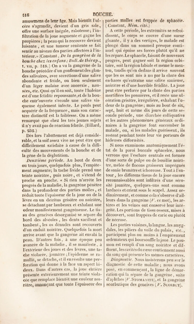 11(5 BOUCHE. amusemens de leur âge. Mais bientôt l’ul- cère s’agrandit, devient d'un gris sale, offre une surface inégale, raboteuse; l’in- filtration de la joue augmente et gagne les paupières ; la peau qui la recouvre devient luisante , et une tumeur rénitente se fait sentir au niveau des parties affectées à l’in- térieur.» (Constant, De la gangrène de la touche chez les en fans ; Bull.de thérap., t. vu, p. 518.) On a vu la gangrène de la bouche précédée d'un gonflement des glan- des salivaires, avec sécrétions d'une salive abondante et fétide, ou bien seulement d’un léger malaise avec anorexie , nau- sées, etc. Quoi qu’il en soit, toute l’haleine est d’une fétidité repoussante,et de la bou- che entr’ouverte s’écoule une salive vis- queuse également infecte. Le pouls peut acquérir de la fréquence, mais son carac- tère distinctif est la faiblesse. On a même remarqué que chez les très jeunes sujets il n’y avait pas de réaction fébrile. (Billard, p. 252.) Dès lors l’abattement est déjà considé- rable, et la soif assez vive ne peut être que difficilement satisfaite à cause de la diffi- culté des mouvements de la bouche et de la gêne de la déglutition. Deuxième période. Au bout de deux ou trois jours, quelquefois plus, l’empâte- ment augmente; la tache livide prend une teinte noirâtre, puis noire, et s’étend de proche en proche. « Si rien n’arrête les progrès de la maladie, la gangrène pénètre dans la profondeur des parties molles , et réduit toute l’épaisseur de la joue ou de la lèvre en un détritus grisâtre ou noirâtre, se détachant par lambeaux et exhalant une odeur manifestement gangréneuse. Le tis- su des gencives désorganisé se sépare du bord des alvéoles , les dents vacillent et tombent, les os dénudés sont recouverts d'un enduit noirâtre. Quelquefois la mort arrive avant que la gangrène ait envahi la peau. D’autres fois, à une époque peu avancée de la maladie , il se manifeste , à l’extérieur des joues et des lèvres, une ta- che violacée, jaunâtre ; l’épiderme se ra- mollit, se détache, et il en résulte une per- foration qui donne à la face un aspect hi- deux. Dans d’autres cas, la joue entière présente extérieurement une teinte viola- cée que remplace bientôt une couleur noi- râtre, annonçant que toute l’épaisseur des parties molles est frappée de sphacèfe. ( Constant, Mém. cité.) A cette période, les extrémités se refroi- dissent, le corps se couvre d'une sueur gluante, il y a des vertiges, le malade est plongé dans un sommeil presque conti- nuel qui épuise ses forces plutôt qu’il ne les répare.Le sphacèle, faisant de nouveaux progrès, peut gagner soit la région orbi- taire, soit la région labiale et même le men- ton, tandis qu’en dedans il arrive souvent que les os sont mis à nu par la chute des eschares qu’entraîne une salive sanieuse, noirâtre et d’une horrible fétidité. La joue peut être perforée par la chute des parties mortifiées les premières, et il reste une ul- cération grisâtre, irrégulière, exhalant l'o- deur de la gangrène ; mais au bout de six, sept, huit et même dix jours de cette se- conde période, une diarrhée colliquative et les autres phénomènes généraux ordi- naires à la gangrène font succomber le malade, ou, si les malades guérissent, ils restent pendant toute leur vie porteurs de hideuses difformités. Si nous examinons anatomiquement l’é- tat de la paroi buccale sphacelée, nous verrons que l’eschare centrale est formée d’une sorte de pulpe ou de bouillie noirâ- tre, mêlée de flocons graisseux imprégnés de sanie brunâtre et ichoreuse. Tout à l’en- tour , les différens tissus de la joue encore reconnaissables sont infiltrés d’une séro- sité jaunâtre, quelques-uns sont comme lardacés et crient sous le scapcl. Assez or- dinairement, et comme cela s’observe d’ail- leurs dans la gangrène [V. ce mot), les ar- tères et les veines ont conservé leur inté- grité. Les portions de tissu osseux, mises à découvert, sont frappées de carie ou plutôt de nécrose. Les parties voisines, la langue, les amyg- dales, les piliers du voile du palais, eic., participent plus ou moins à l’empâtement œdémateux qui boursouflle la joue. Le pou- mon est rempli d’un sang noirâtre et dif- fluent, lescavitésducœurcontiennentaussi du sang qui présente les mêmes caractères. Diagnostic, Aous insisterons peu sur le diagnostic de cette maladie ; nous avons posé, en commençant, la ligne de démar- cation qui la sépare de la gangrène, suite d’aphlhes {y. Stomài ite), et la gangrène scorbutique des gencives ( V, Scorbut).