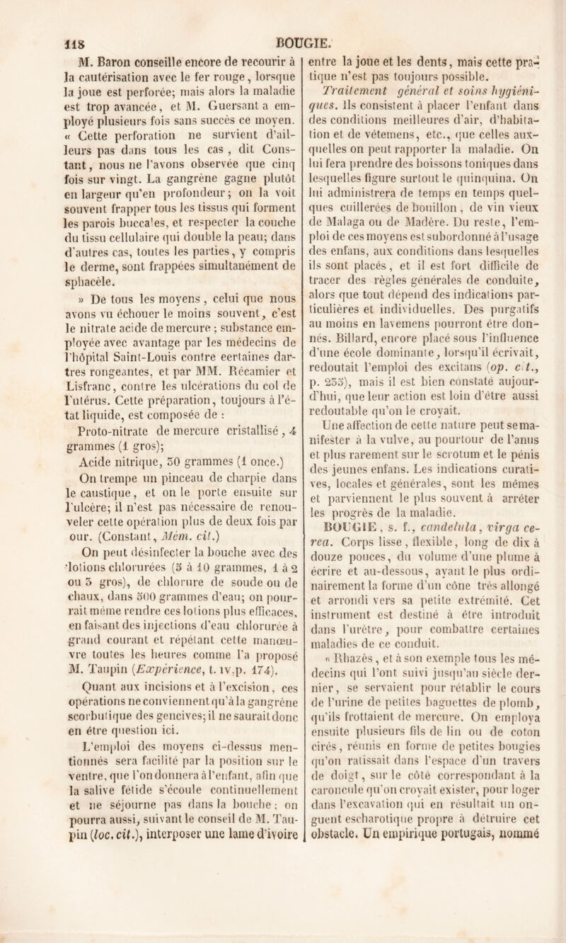 M. Baron conseille encore de recourir à la cautérisation avec le fer rouge, lorsque la joue est perforée; mais alors la maladie est trop avancée, et M. Guersant a em- ployé plusieurs fois sans succès ce moyen. « Cette perforation ne survient d’ail- leurs pas dans tous les cas , dit Cons- tant , nous ne l'avons observée que cinq l'ois sur vingt. La gangrène gagne plutôt en largeur qu’en profondeur; on la voit souvent frapper tous les tissus qui forment les parois buccales, et respecter la couche du tissu cellulaire qui double la peau; dans d’autres cas, toutes les parties, y compris le derme, sont frappées simultanément de sphacèle. » De tous les moyens, celui que nous avons vu échouer le moins souvent9 c’est le nitrate acide de mercure ; substance em- ployée avec avantage par les médecins de l’hôpital Saint-Louis contre certaines dar- tres rongeantes, et par MM. Récamier et Lisfranc, contre les ulcérations du col de l’utérus. Cette préparation, toujours à l’é- tat liquide, est composée de : Proto-nitrate de mercure cristallisé , 4 grammes (1 gros); Acide nitrique, 50 grammes (1 once.) On trempe un pinceau de charpie dans le caustique, et on le porte ensuite sur l’ulcère; il n’est pas nécessaire de renou- veler cette opération plus de deux fois par our. (Constant, Mèm. cit.) On peut désinfecter la bouche avec des •lotions chlorurées (5 à 10 grammes, 1 à 2 ou 5 gros), de chlorure de soude ou de chaux, dans 500 grammes d’eau; on pour- rait. même rendre ces lotions plus efficaces, en faisant des injections d’eau chlorurée à grand courant et répétant cette manœu- vre toutes les heures comme l’a proposé M. Taupin (Expérience, t. îv.p. 174). Quant aux incisions et à l’excision, ces opérations ne conviennent qu’à la gangrène scorbutique des gencives; il ne saurait donc en être question ici. L’emploi des moyens ci-dessus men- tionnés sera facilité par la position sur le ventre, que l'on donnera à l’enfant, afin que la salive fetide s’écoule continuellement et ne séjourne pas dans la bouche ; on pourra aussi, suivant le conseil de M. Tau- pin [loc. cit.)y interposer une lame d’ivoire entre la joue et les dents, mais cette pra« tique n’est pas toujours possible. Traitement général et soins hygiéni- qnes. ils consistent à placer l’enfant dans des conditions meilleures d’air, d’habita- tion et de vétemens, etc., que celles aux- quelles on peut rapporter la maladie. On lui fera prendre des boissons toniques dans lesquelles figure surtout le quinquina. On lui administrera de temps en temps quel- ques cuillerées de bouillon, de vin vieux de Malaga ou de Madère. Du reste, l’em- ploi de ces moyens est subordonné à l’usage des enfans, aux conditions dans lesquelles ils sont placés, et il est fort difficile de tracer des règles générales de conduite, alors que tout dépend des indications par- ticulières et individuelles. Des purgatifs au moins en lavemens pourront être don- nés. Billard, encore placé sous l’influence d’une école dominante ^ lorsqu’il écrivait, redoutait l’emploi des excitans (op. e t., p. 255), mais il est bien constaté aujour- d’hui, que leur action est loin d’étre aussi redoutable qu’on le croyait. Une affection de cette nature peut se ma- nifester à la vulve, au pourtour de l’anus et plus rarement sur le scrotum et le pénis des jeunes enfans. Les indications curati- ves, locales et générales, sont les mêmes et parviennent le plus souvent à arrêter les progrès de la maladie. BOUGIE , s. f., candelala, virga ce- rea. Corps lisse , flexible, long de dix à douze pouces, du volume d’une plume à écrire et au-dessous, ayant le plus ordi- nairement la forme d’un cône très allongé et arrondi vers sa petite extrémité. Cet instrument est destiné à être introduit dans l’urètre, pour combattre certaines maladies de ce conduit. « Rhazès , et à son exemple tous les mé- decins qui l’ont suivi jusqu’au siècle der- nier, se servaient pour rétablir le cours de l’urine de petites baguettes de plomb, qu’ils frottaient de mercure. On employa ensuite plusieurs fils de lin ou de coton cirés, réunis en forme de petites bougies qu’on ratissait dans l’espace d’un travers de doigt, sur le côté correspondant à la caroncule qu’on croyait exister, pour loger dans l’excavation qui en résultait un on- guent escharotique propre à détruire cet obstacle. Un empirique portugais, nommé