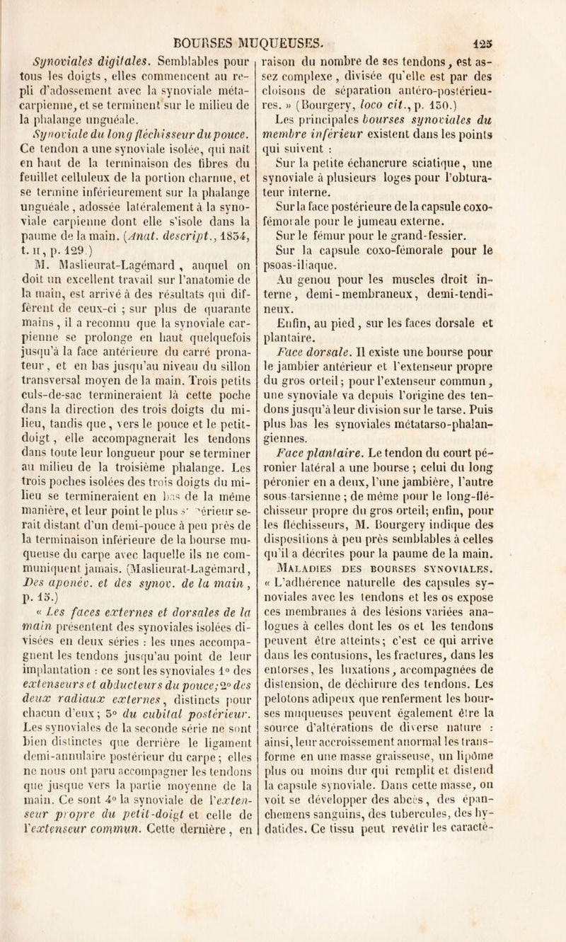 Synoviales digitales. Semblables pour tous les doigts, elles commencent au re- pli d’adossement avec la synoviale méta- carpienne, et se terminent sur le milieu de la phalange unguéale. Synoviale du long fléchisseur du pouce. Ce tendon a une synoviale isolée, qui naît en haut de la terminaison des libres du feuillet celluleux de la portion charnue, et se termine inférieurement sur la phalange unguéale , adossée latéralement à la syno- viale carpienne dont elle s’isole dans la paume de la main. (Anat. descript1854, t. ii, p. 129.) M. Maslieurat-Lagémard , auquel on doit un excellent travail sur l’anatomie de la main, est arrivé à des résultats qui dif- fèrent de ceux-ci ; sur plus de quarante mains , il a reconnu que la synoviale car- pienne se prolonge en haut quelquefois jusqu’à la face antérieure du carré prona- teur, et en bas jusqu’au niveau du sillon transversal moyen de la main. Trois petits culs-de-sac termineraient là cette poche clans la direction des trois doigts du mi- lieu, tandis que, vers le pouce et le petit- doigt , elle accompagnerait les tendons dans toute leur longueur pour se terminer au milieu de la troisième phalange. Les trois poches isolées des trois doigts du mi- lieu se termineraient en bas de la même manière, et leur point le plus s* ~*érieur se- rait distant d’un demi-pouce à peu près de la terminaison inférieure de la bourse mu- queuse du carpe avec laquelle ils ne com- muniquent jamais. (Maslieurat-Lagémard, Des aponév. et des synov. de la main , p. 15.) « Les faces externes et dorsales de la main présentent des synoviales isolées di- visées en deux séries : les unes accompa- gnent les tendons jusqu’au point de leur implantation : ce sont les synoviales 1° des extenseurs et abducteurs du pouce;2° des deux radiaux externes, distincts pour chacun d’eux; 5° du cubital postérieur. Les synoviales de la seconde série ne sont bien distinctes que derrière le ligament demi-annulaire postérieur du carpe; elles ne nous ont paru accompagner les tendons que jusque vers la partie moyenne de la main. Ce sont 4° la synoviale de Y exten- seur propre du petit-doigt et celle de Y extenseur commun. Cette dernière, en raison du nombre de ses tendons, est as- sez complexe, divisée qu’elle est par des cloisons de séparation antéro-postérieu- res. » (Bourgery, loco cit., p. 150.) Les principales bourses synoviales du membre inférieur existent dans les points qui suivent : Sur la petite échancrure sciatique, une synoviale à plusieurs loges pour l’obtura- teur interne. Sur la face postérieure de la capsule coxo- fémorale pour le jumeau externe. Sur le fémur pour le grand-fessier. Sur la capsule coxo-fémorale pour le psoas-iliaque. Au genou pour les muscles droit in- terne, demi-membraneux, demi-tendi- neux. Enfin, au pied , sur les faces dorsale et plantaire. Face dorsale. Il existe une bourse pour le jambier antérieur et l’extenseur propre du gros orteil; pour l’extenseur commun, une synoviale va depuis l’origine des ten- dons jusqu’à leur div ision sur le tarse. Puis plus bas les synoviales métatarso-phalan- giennes. Face plantaire. Le tendon du court pé- ronier latéral a une bourse ; celui du long péronier en a deux, l’une jambière, l’autre sous tarsienne ; de même pour le long-flé- chisseur propre du gros orteil; enfin, pour les fléchisseurs, M. Bourgery indique des dispositions à peu près semblables à celles qu’il a décrites pour la paume de la main. Maladies des bourses synoviales. « L’adhérence naturelle des capsules sy- noviales avec les tendons et les os expose ces membranes à des lésions variées ana- logues à celles dont les os et les tendons peuvent être atteints; c’est ce qui arrive dans les contusions, les fractures, dans les entorses, les luxations, accompagnées de distension, de déchirure des tendons. Les pelotons adipeux que renferment les bour- ses muqueuses peuvent également être la source d’altérations de diverse nature : ainsi, leur accroissement anormal les trans- forme en une masse graisseuse, un lipôme plus ou moins dur qui remplit et distend la capsule synoviale. Dans cette masse, on voit se développer des abcès , des épan- chcmens sanguins, des tubercules, des hv- datides. Ce tissu peut revêtir les caractè-