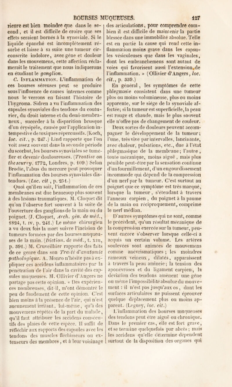 rieure est bien moindre que dans le se- cond , et il est difficile de croire que ses effets seraient bornés à la synoviale. Si le liquide épanché est incomplètement ré- sorbé et laisse à sa suite une tumeur cir- conscrite indolore, avec gène et douleur dans les mouvemens, cette affection récla- merait le traitement que nous indiquerons en étudiant le ganglion. C. Inflammation. L’inflammation de ces bourses séreuses peut se produire sous l’influence de causes internes comme nous le verrons en faisant l’histoire de l’hygroma. Sidren a vu l’inflammation des capsules synoviales des tendons du coutu- rier, du droit interne et du demi*membra- neux , succéder à la disparition brusque d’un érysipèle, causée par l’application in- tempestive de toxiques répercussifs. (Koch, loc. cit., p. 247.) Lind rapporte que l’on voit assez souvent dans la seconde période du scorbut, les bourses synoviales se tumé- fier et devenir douloureuses. (Treatise on thescurvy, 1772, Londres, p. 109.) Selon Broche, l’abus du mercure peut provoquer l’infiammation des bourses synoviales dis- tendues. {Loc. cit , p. 251.) Quoi qu’il en soit, l’inflammation de ces membranes est due beaucoup plus souvent à des lésions traumatiques. M. Cloquet dit qu’on l’observe fort souvent à la suite de Louverture des ganglions de la main ou du poignet. (J. Cloquet, Arch. gèn. deméd., 1824, t. iv, p. 241.) Le même chirurgien a vu deux fois la mort suivre l’incision de tumeurs formées par des bourses muqueu- ses de la main. (Diction. de méd., t. xih, p. 591.) M. Cruveilhier rapporte des faits de ce genre dans son Traité d'anatomie pathologique. A. Monro n’hésite pas à ex- pliquer ces accidens inflammatoires par la pénétration de l’air dans la cavité des cap- sules muqueuses. M. Ollivier d’Angers ne partage pas cette opinion. « Des expérien- ces nombreuses, dit-il, m’ont démontré le peu de fondement de cette opinion. C’est bien moins à la présence de l’air, qui n'est aucunement irritant, lui-même, qu’à des mouvemens répétés de la part du malade, qu’il faut attribuer les accidens consécu- tifs des plaies de cette espèce. 11 suffit de réfléchir aux rapports des capsules avec les tendons des muscles fléchisseurs ou ex- tenseurs des membres, et à leur voisinage des articulations, pour comprendre com- bien il est difficile de maintenir la partie blessée dans une immobilité absolue. Telle est en partie la cause qui rend cette in- flammation moins grave dans les capsu- les vésiculeuses que dans les vaginales, dont les embranchemens sont autant de voies qui favorisent aussi l’extension de l’inflammation. » (Ollivier d’Angers, loc. cit., p. 559.) En général, les symptômes de cette phlegmasie consistent dans une tumeur plus ou moins volumineuse, plus ou moins apparente, sur le siège de la synoviale af- fectée; si la tumeur est superficielle, la peau est rouge et chaude, mais le plus souvent elle n’offre pas de changement de couleur. Deux sortes de douleurs peuvent accom- pagner le développement de la tumeur; l’une, très vive par intervalles, lancinante, avec chaleur, pulsations, etc., due à l’état phlegmasique de la membrane; l’autre, toute mécanique, moins aiguë , mais plus pénible peut-être par la sensation continue d’un fourmillement, d’un engourdissement incommode qui dépend de la compression d’un nerf par la tumeur. C’est surtout au poignet que ce symptôme est très marqué, lorsque la tumeur, s’étendant à travers l’anneau carpien , du poignet à la paume de la main ou réciproquement, comprime le nerf médian. D’au 1res symptômes qui ne sont, comme le précédent, qu’un résultat mécanique de la compression exercée sur la tumeur, peu- vent encore s’observer lorsque celle-ci a acquis un certain volume. Les artères soulevées sont animées de mouvemens comme anévrismatiques ; les moindres rameaux veineux, dilatés, apparaissent à travers la peau amincie; la tension des aponévroses et du ligament carpien, la déviation des tendons amènent une gêne ou même l’impossibilité absolue du mouve- ment ; il n’est pas jusqu’aux os , dont les surfaces articulaires ne puissent éprouver quelque déplacement plus ou moins ap- parent. (Leguey, loc. cit.) L’inflammation des bourses muqueuses des tendons peut être aiguë ou chronique. Dans le premier cas, elle est fort grave, et se termine quelquefois par abcès; mais les accidens qu’elle détermine dépendent surtout de la disposition des organes qui