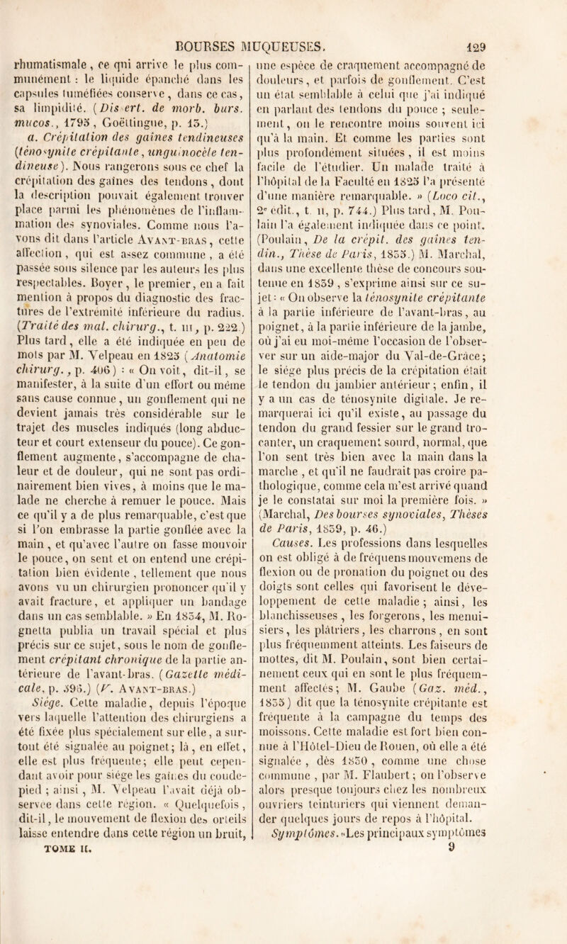 rhumatismale , ce qui arrive ]e plus com- munément : le liquide épanché dans les capsules tuméfiées conserve , dans ce cas, sa limpidité. (Dis ert. de morb, burs. mucos., 1793 , Goëttingue, p. 15.) a. Crépitation des gaines tendineuses (ténosynite crépitante, unguinocèle ten- dineuse). JNous rangerons sous ce chef la crépitation des gaines des tendons, dont la description pouvait également trouver place partni les phénomènes de l’inflam- mation des synoviales. Comme nous l’a- vons dit dans l’article Avant-bras, cette affection, qui est assez commune, a été passée sous silence par les auteurs les plus respectables. Boyer, le premier, en a fait mention à propos du diagnostic des frac- tures de l’extrémité inférieure du radius. (Traité des mal. chirurg., t. ni, p. 222.) Plus tard, elle a été indiquée en peu de mois par M. Velpeau en 1825 ( Anatomie cliirurg.} p. 406 ) : « On voit, dit-il, se manifester, à la suite d’un effort ou même sans cause connue , un gonflement qui ne devient jamais très considérable sur le trajet des muscles indiqués (long abduc- teur et court extenseur du pouce). Ce gon- flement augmente, s’accompagne de cha- leur et de douleur, qui ne sont pas ordi- nairement bien vives, à moins que le ma- lade ne cherche à remuer le pouce. Mais ce qu’il y a de plus remarquable, c’est que si Bon embrasse la partie gonflée avec la main , et qu’avec l’autre on fasse mouvoir le pouce, on sent et on entend une crépi- tation bien évidente , tellement que nous avons vu un chirurgien prononcer qu'il y avait fracture, et appliquer un bandage dans un cas semblable. » En 1854, M. Ro- gnetta publia un travail spécial et plus précis sur ce sujet, sous le nom de gonfle- ment crépitant chronique de la partie an- térieure de l’avant-bras. (Gazette médi- cale, p. 395.) (T. Avant-bras.) Siège. Celte maladie, depuis l’époque vers laquelle l’attention des chirurgiens a été fixée [dus spécialement sur elle, a sur- tout été signalée au poignet; là, en effet, elle est plus fréquente; elle peut cepen- dant avoir pour siège les gaines du coude- pied ; ainsi, M. Velpeau L’avait déjà ob- servée dans cette région. « Quelquefois, dit-il, le mouvement de flexion de» orteils laisse entendre dans celte région un bruit, TOME U. une espèce de craquement accompagné de douleurs, et parfois de gonflement. C’est un état semblable à celui que j’ai indiqué en parlant des tendons du pouce ; seule- ment, on le rencontre moins souvent ici qu’à la main. Et comme les parties sont plus profondément situées , il est moins facile de l’étudier. Un malade traité à l’hôpital de la Faculté en 1825 l’a présenté d’une manière remarquable. » (Loco cit., 2e édit., t il, p. 744.) Plus tard, M. Pou- lain l'a également indiquée dans ce point. (Poulain, De la crépit, des gaines ten- din., T'nèse de Paris, 1855.) M. Marchai, dans une excellente thèse de concours sou- tenue en 4 859 , s’exprime ainsi sur ce su- jet: <( On observe la lénosynite crépitante à la partie inférieure de l’avant-bras, au poignet, à la partie inférieure de la jambe, où j’ai eu moi-même l’occasion de l’obser- ver sur un aide-major du Val-cle-Gràce ; le siège plus précis de la crépitation était le tendon du jambier antérieur; enfin, il y a un cas de ténosynite digitale. Je re- marquerai ici qu’il existe, au passage du tendon du grand fessier sur le grand tro- canter, un craquement sourd, normal, que l’on sent très bien avec la main dans la marche , et qu'il ne faudrait pas croire pa- thologique, comme cela m’est arrivé quand je le constatai sur moi la première fois. » (Marchai, Des bourses synoviales, Thèses de Paris, 1859, p. 46.) Causes. Les professions clans lesquelles on est obligé à de fréquens mouvemens de flexion ou de pronalion du poignet ou des doigts sont celles qui favorisent le déve- loppement de cette maladie; ainsi, les blanchisseuses , les forgerons, les menui- siers, les plâtriers, les charrons, en sont plus fréquemment atteints. Les faiseurs de mottes, dit M. Poulain, sont bien certai- nement ceux qui en sont le plus fréquem- ment affectés; M. Gaube (Gaz. méd., 4 855) dit que la ténosynite crépitante est fréquente à la campagne du temps des moissons. Cette maladie est fort bien con- nue à l’Hôtel-Dieu de Rouen, où elle a été signalée , dès 1850 , comme une chose commune , par M. Flaubert; on l’observe alors presque toujours chez les nombreux ouvriers teinturiers qui viennent deman- der quelques jours de repos à l’hôpital. Symptômes. «Les principaux symptômes 9