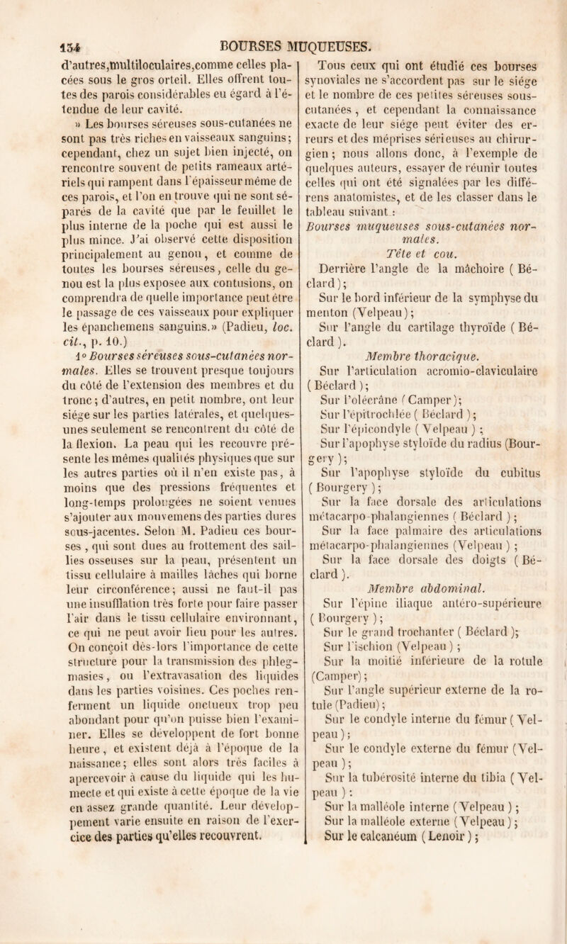 d’autres,multiloculaires,comme celles pla- cées sous le gros orteil. Elles offrent tou- tes des parois considérables eu égard à l’é- tendue de leur cavité. » Les bourses séreuses sous-cutanées ne sont pas très riches en vaisseaux sanguins; cependant, chez un sujet bien injecté, on rencontre souvent de petits rameaux arté- riels qui rampent dans l’épaisseur même de ces parois, et l’on en trouve qui ne sont sé- parés de la cavité que par le feuillet le plus interne de la poche qui est aussi le plus mince. J'ai observé cette disposition principalement au genou, et comme de toutes les bourses séreuses, celle du ge- nou est la plus exposee aux contusions, on comprendra de quelle importance peut être le passage de ces vaisseaux pour expliquer les épanchemens sanguins.» (Padieu, loc. cit., p. 10.) d ° Bourses séreuses sous-cutanées nor- males. Elles se trouvent presque toujours du côté de l’extension des membres et du tronc; d’autres, en petit nombre, ont leur siège sur les parties latérales, et quelques- unes seulement se rencontrent du côté de la flexion. La peau qui les recouvre pré- sente les mêmes qualités physiques que sur les autres parties où il n’en existe pas, à moins que des pressions fréquentes et long-temps prolongées ne soient venues s’ajouter aux mouvemens des parties dures sous-jacentes. Selon M. Padieu ces bour- ses , qui sont dues au frottement des sail- lies osseuses sur la peau, présentent un tissu cellulaire à mailles lâches qui borne leur circonférence; aussi ne faut-il pas une insufflation très forte pour faire passer Pair dans le tissu cellulaire environnant, ce qui ne peut avoir lieu pour les autres. On conçoit dès-lors l’importance de cette structure pour la transmission des phleg- masies, ou l’extravasation des liquides dans les parties voisines. Ces poches ren- ferment un liquide onctueux trop peu abondant pour qu’on puisse bien l’exami- ner. Elles se développent de fort bonne heure, et existent déjà à l’époque de la naissance; elles sont alors très faciles à apercevoir à cause du liquide qui les hu- mecte et qui existe à cette époque de la vie en assez grande quantité. Leur dévelop- pement varie ensuite en raison de l'exer- cice des parties qu’elles recouvrent. Tous ceux qui ont étudié ces bourses synoviales ne s’accordent pas sur le siège et le nombre de ces petites séreuses sous- cutanées , et cependant la connaissance exacte de leur siège peut éviter des er- reurs et des méprises sérieuses au chirur- gien ; nous allons donc, à l’exemple de quelques auteurs, essayer de réunir toutes celles qui ont été signalées par les diffé- rens anatomistes, et de les classer dans le tableau suivant : Bourses muqueuses sous-cutanées nor- males. Tête et cou. Derrière l’angle de la mâchoire ( Bé- clard ) ; Sur le bord inférieur de la symphyse du menton (Velpeau); Sur l’angle du cartilage thyroïde ( Bé- clard ). Membre thoracique. Sur l’articulation acromio-claviculaire ( Béclard ); Sur l’olécrane ( Camper); Sur l’épitrochlée ( Béclard ) ; Sur l’épicondyle ( Velpeau ) ; Sur l’apophyse styloïde du radius (Bour- gery ) ; Sur l’apophyse styloïde du cubitus ( Bourgery ); Sur la face dorsale des annulations métacarpo-phalangiennes ( Béclard ) ; Sur la face palmaire des articulations métacarpo-phalangiennes (Velpeau) ; Sur la face dorsale des doigts ( Bé- clard ). Membre abdominal. Sur l’épine iliaque antéro-supérieure ( Bourgery ) ; Sur le grand trochanter ( Béclard ); Sur l’ischion (Velpeau) ; Sur la moitié inférieure de la rotule (Camper) ; Sur l’angle supérieur externe de la ro- tule (Padieu) ; Sur le condyle interne du fémur (Vel- peau ) ; Sur le condyle externe du fémur (Vel- peau ) ; Sur la tubérosité interne du tibia ( Vel- peau ) ; Sur la malléole interne (Velpeau ) ; Sur la malléole externe (Velpeau ) ; Sur le calcanéum ( Lenoir ) ;