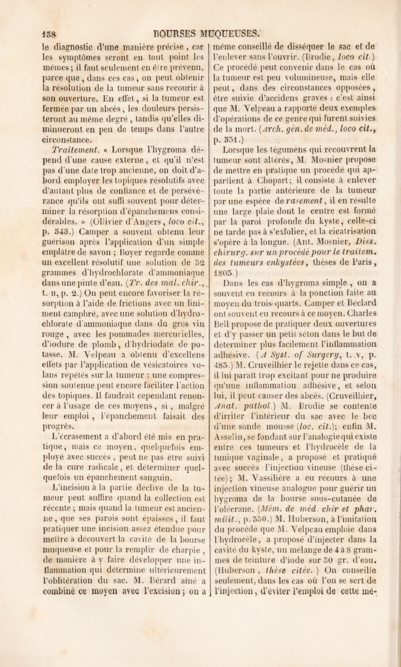 le diagnostic d’une manière précise , car les symptômes seront en tout point les mêmes; il faut seulement en êire prévenu, parce que , dans ces cas, on peut obtenir la résolution de la tumeur sans recourir à son ouverture. En elfet, si la tumeur est fermée par un abcès, les douleurs persis- teront au même degré , tandis qu’elles di- minueront en peu de temps dans l’autre circonstance. Traitement. « Lorsque l’hygroma dé- pend d'une cause externe, et qu'il n’est pas d'une date trop ancienne, on doit d’a- bord employer les topiques résolutifs avec d’autant plus de confiance et de persévé- rance qu’ils ont suffi souvent pour déter- miner la résorption d’épanchemens consi- dérables. » (Ollivier d’Angers, loco cit., p. 54a.) Camper a souvent obtenu leur guérison après l’application d’un simple emplâtre de savon ; Boyer regarde comme un excellent résolutif une solution de 52 grammes d’hydrochlorate d’ammoniaque dans une pinte d’eau. (Tr. des mal. chir., t. il, p. 2.) On peut encore favoriser la ré- sorption à l’aide de frictions avec un lini— ment camphré, avec une solution d'hydro- chlorate d’ammoniaque dans du gros vin rouge , avec les pommades mercurielles, d’ioclure de plomb, d'hydriodate de po- tasse. M. Velpeau a obtenu d’excellens effets par l’application de vésicatoires vo- lans répétés sur la tumeur : une compres- sion soutenue peut encore faciliter l’action des topiques. Il faudrait cependant renon- cer à l’usage de ces moyens , si, malgré leur emploi, l’épanchement faisait des progrès. L’écrasement a d’abord été mis en pra- tique, mais ce moyen, quelquefois em- ployé avec succès , peut ne pas être suivi de la cure radicale, et déterminer quel- quefois un épanchement sanguin. L’incision à la partie déclive de la tu- meur peut suffire quand la collection est récente ; mais quand la tumeur est ancien- ne, que scs parois sont épaisses, il faut pratiquer une incision assez étendue pour mettre a découvert la cavité de la bourse muqueuse et pour la remplir de charpie , de manière à y faire développer une in- flammation qui détermine ultérieurement l’oblitération du sac. M. Bérard aîné a combiné ce moyen avec l’excision ; on a même conseillé de disséquer le sac et de l’enlever sans l’ouvrir. (Broche, loco cit.) Ce procédé peut convenir dans le cas où la tumeur est peu volumineuse, mais elle peut, dans des circonstances opposées, être suivie d’accidens graves : c’est ainsi que M. Velpeau a rapporté deux exemples d’opérations de ce genre qui furent suivies de la mort. (Arch. gcn. de mèdloco cit.9 p. 551.) Lorsque les fégumens qui recouvrent la tumeur sont altérés, M. Mosnier propose de mettre en pratique un procédé qui ap- partient à Cbopart; il consiste à enlever toute la partie antérieure de la tumeur par une espèce de rarement, il en résulte une large plaie dont le centre est formé par la paroi profonde du kyste, celle-ci ne tarde pas à s’exfolier, et la cicatrisation s’opère à la longue. (Ant. Mosnier, l)iss. chirurg. sur un procède pour le traitem. des tumeurs enkystées, thèses de Paris, 1805.) Dans les cas d’hygroma simple , on a souvent eu recours à la ponction faite au moyeu du trois-quarts. Camper et Béclard ont souvent eu recours à ce moyen. Charles Bell propose de pratiquer deux ouvertures et d’y passer un petit séton dans le but de déterminer plus facilement l’inflammation adhésive. [A Syst. of Surgery, t. v, p. 485.) M. Cruveilhier le rejette dans ce cas, il lui paraît trop excitant pour ne produire qu’une inflammation adhésive, et selon lui, il peut causer des abcès. (Cruveilhier, Anal, pathol.) M. Brodie se contente d’irriter l’intérieur du sac avec le bec d’une sonde mousse [loc. cit.); enfin M. Asselin^se fondant sur l’analogie qui existe entre ces tumeurs et l’hydrocèle de la tunique vaginale, a proposé et pratiqué avec succès l’injection vineuse (thèse ci- tée); M. Vassiliôre a eu recours à une injection vineuse analogue pour guérir un hygroma de la bourse sous-cutanée de l’olécrane. (Mém. de mcd. chir et phar. milit., p. 550.) M. Huberson, à l’imitation du procédé que M. Velpeau emploie dans l’hydrocèle, a proposé d’injecter dans la cavité du kyste, un mélange de 4 à 8 gram- mes de teinture d’iode sur 50 gr. d’eau. (Huberson , thèse citée. ) On conseille seulement, dans les cas où l’on se sert de l’injection, d’éviter l’emploi de cette mé-