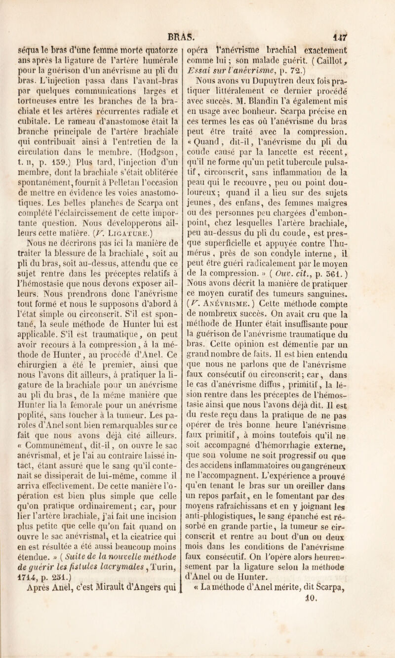 séqua le bras d’ùne femme morte quatorze ans après la ligature de l’artère humérale pour la guérison d’un anévrisme au pli du bras. L'injection passa dans l’avant-bras par quelques communications larges et tortueuses entre les branches de la bra- chiale et les artères récurrentes radiale et cubitale. Le rameau d’anastomose était la branche principale de l’artère brachiale qui contribuait ainsi à l’entretien de la circulation dans le membre. (Hodgson, t. il, p. 159.) Plus tard, l’injection d’un membre, dont la brachiale s’était oblitérée spontanément, fournit à Pelletan l’occasion de mettre en évidence les voies anastomo- tiques. Les belles planches de Scarpa ont complété l’éclaircissement de cette impor- tante question. Nous développerons ail- leurs cette malière. (V. Ligature.) Nous ne décrirons pas ici la manière de traiter la blessure de la brachiale , soit au pli du bras, soit au-dessus, attendu que ce sujet rentre dans les préceptes relatifs à Phémostasie que nous devons exposer ail- leurs. Nous prendrons donc l’anévrisme tout formé et nous le supposons d’abord à l’état simple ou circonscrit. S’il est spon- tané, la seule méthode de Hunter lui est applicable. S’il est traumatique, on peut avoir recours à la compression, à la mé- thode de Hunter, au procédé d’Anel. Ce chirurgien a été le premier, ainsi que nous l’avons dit ailleurs, à pratiquer la li- gature de la brachiale pour un anévrisme au pli du bras, de la même manière que Hunter lia la fémorale pour un anévrisme poplité, sans toucher à la tumeur. Les pa- roles d’Anel sont bien remarquables sur ce fait que nous avons déjà cité ailleurs. « Communément, dit-il, on ouvre le sac anévrismal, et je l’ai au contraire laissé in- tact, étant assuré que le sang qu’il conte- nait se dissiperait de lui-même, comme il arriva effectivement. De cette manière l’o- pération est bien plus simple que celle qu’on pratique ordinairement; car, pour lier l’artère brachiale, j’ai fait une incision plus petite que celle qu’on fait quand on ouvre le sac anévrismal, et la cicatrice qui en est résultée a été aussi beaucoup moins étendue. » (Suite de la nouvelle méthode de guérir les fistules lacrymales, Turin, 1714, p. 251.) Après Anel, c’est Mirault d’Angers qui opéra l’anévrisme brachial exactement comme lui ; son malade guérit. (Caillot, Essai sur l anévrisme, p. 72.) Nous avons vu Dupuytren deux fois pra- tiquer littéralement ce dernier procédé avec succès. M. Blandin l’a également mis en usage avec bonheur. Scarpa précise en ces termes les cas où l’anévrisme du bras peut être traité avec la compression. « Quand, dit-il, l’anévrisme du pli du coude causé par la lancette est récent, qu’il ne forme qu’un petit tubercule pulsa- tif, circonscrit, sans inflammation de la peau qui le recouvre, peu ou point dou- loureux; quand il a lieu sur des sujets jeunes, des enfans, des femmes maigres ou des personnes peu chargées d’embon- point, chez lesquelles l’artère brachiale, peu au-dessus du pli du coude, est pres- que superficielle et appuyée contre l’hu- mérus , près de son condyle interne, il peut être guéri radicalement par le moyen de la compression. » ( Ouv. cit., p. 561. ) Nous avons décrit la manière de pratiquer ce moyen curatif des tumeurs sanguines. ( V. Anévrisme. ) Cette méthode compte de nombreux succès. On avait cru que la méthode de Hunter était insuffisante pour la guérison de l’anévrisme traumatique du bras. Cette opinion est démentie par un grand nombre de faits. 11 est bien entendu que nous ne parlons que de l’anévrisme faux consécutif ou circonscrit ; car, dans le cas d’anévrisme diffus, primitif, la lé- sion rentre dans les préceptes de l’hémos- tasie ainsi que nous l’avons déjà dit. Il est du reste reçu dans la pratique de ne pas opérer de très bonne heure l’anévrisme faux primitif, à moins toutefois qu’il ne soit accompagné d’hérnonhagie externe, que son volume ne soit progressif ou que des accidens inflammatoires ou gangréneux ne l’accompagnent. L’expérience a prouvé qu’en tenant le bras sur un oreiller dans un repos parfait, en le fomentant par des moyens rafraîchissans et en y joignant les anti-phlogistiques, le sang épanché est ré- sorbé en grande partie, la tumeur se cir- conscrit et rentre au bout d’un ou deux mois dans les conditions de l’anévrisme faux consécutif. On l’opère alors heureu- sement par la ligature selon la méthode d’Anel ou de Hunter. « La méthode d’Anel mérite, dit Scarpa, *0.