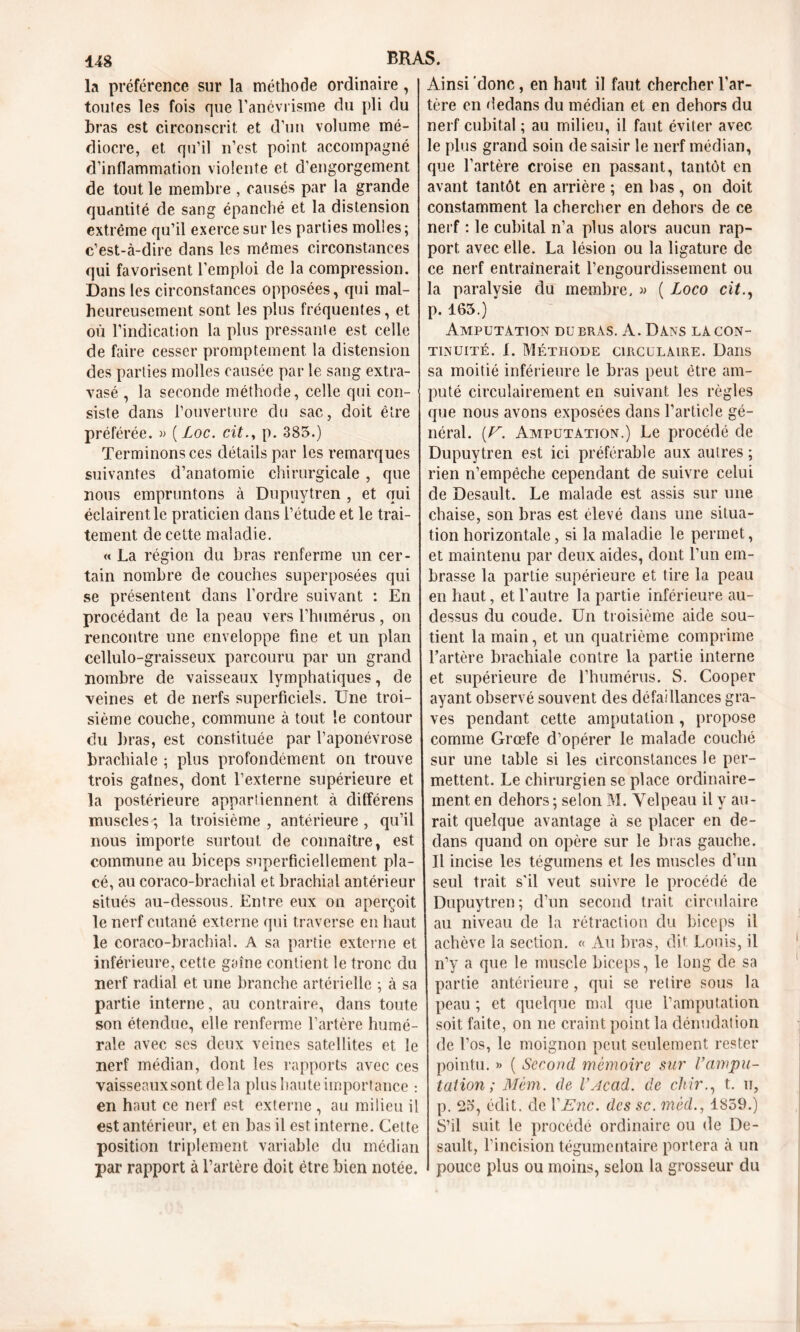 la préférence sur la méthode ordinaire, toutes les fois que l’anévrisme du pli du bras est circonscrit et d’un volume mé- diocre, et qu’il n’est point accompagné d’inflammation violente et d’engorgement de tout le membre , causés par la grande quantité de sang épanché et la distension extrême qu’il exerce sur les parties molies; c’est-à-dire dans les mêmes circonstances qui favorisent l’emploi de la compression. Dans les circonstances opposées, qui mal- heureusement sont les plus fréquentes, et où l’indication la plus pressante est celle de faire cesser promptement la distension des parties molles causée par le sang extra- vasé , la seconde méthode, celle qui con- siste dans l’ouverture du sac, doit être préférée. » ( Loc. cit., p. 385.) Terminons ces détails par les remarques suivantes d’anatomie chirurgicale , que nous empruntons à Dupuytren , et qui éclairent le praticien dans l’étude et le trai- tement de cette maladie. « La région du bras renferme un cer- tain nombre de couches superposées qui se présentent dans l’ordre suivant : En procédant de la peau vers l’humérus, on rencontre une enveloppe fine et un plan cellulo-graisseux parcouru par un grand nombre de vaisseaux lymphatiques, de veines et de nerfs superficiels. Une troi- sième couche, commune à tout le contour du bras, est constituée par l’aponévrose brachiale ; plus profondément on trouve trois gaines, dont l’externe supérieure et la postérieure appartiennent, à différens muscles ; la troisième , antérieure , qu’il nous importe surtout de connaître, est commune au biceps superficiellement pla- cé, au coraco-brachial et, brachial antérieur situés au-dessous. Entre eux on aperçoit le nerf cutané externe qui traverse en haut le coraco-brachial. A sa partie externe et inférieure, cette gaîne contient le tronc du nerf radial et une branche artérielle ; à sa partie interne, au contraire, dans toute son étendue, elle renferme l’artère humé- rale avec ses deux veines satellites et le nerf médian, dont les rapports avec ces vaisseaux sont delà plus haute importance : en haut ce nerf est externe , au milieu il est antérieur, et en bas il est interne. Cette position triplement variable du médian par rapport à l’artère doit être bien notée. Ainsi donc, en haut il faut chercher l’ar- tère en dedans du médian et en dehors du nerf cubital ; au milieu, il faut éviter avec le plus grand soin de saisir le nerf médian, que l’artère croise en passant, tantôt en avant tantôt en arrière ; en bas, on doit constamment la chercher en dehors de ce nerf : le cubital n’a plus alors aucun rap- port avec elle. La lésion ou la ligature de ce nerf entraînerait l’engourdissement ou la paralysie du membre, » ( Loco cit., p. 165.) Amputation du bras. A. Dans la con- tinuité. I. Méthode circulaire. Dans sa moitié inférieure le bras peut être am- puté circulairement en suivant les règles que nous avons exposées dans l’article gé- néral. (U. Amputation.) Le procédé de Dupuytren est ici préférable aux autres; rien n’empêche cependant de suivre celui de Desault. Le malade est assis sur une chaise, son bras est élevé dans une situa- tion horizontale, si la maladie le permet, et maintenu par deux aides, dont l’un em- brasse la partie supérieure et tire la peau en haut, et l’autre la partie inférieure au- dessus du coude. Un troisième aide sou- tient la main, et un quatrième comprime l’artère brachiale contre la partie interne et supérieure de l’humérus. S. Cooper ayant observé souvent des défaillances gra- ves pendant cette amputation , propose comme Grœfe d’opérer le malade couché sur une table si les circonstances le per- mettent. Le chirurgien se place ordinaire- ment en dehors ; selon M. Velpeau il y au- rait quelque avantage à se placer en de- dans quand on opère sur le bras gauche. Il incise les tégumens et les muscles d’un seul trait s'il veut suivre le procédé de Dupuytren ; d’un second trait circulaire au niveau de la rétraction du biceps il achève la section. « Au bras, dit Louis, il n’y a que le muscle biceps, le long de sa partie antérieure, qui se retire sous la peau ; et quelque mal que l’amputation soit faite, on ne craint point la dénudation de l’os, le moignon peut seulement rester pointu. » ( Second mémoire sur Vampu- tation ; Mém. de l’Acad. de chir., t. u, p. 25, édit, de VEnc. des sc. mèd., 1859.) S’il suit le procédé ordinaire ou de De- sault, l’incision tégumentaire portera à un pouce plus ou moins, selon la grosseur du