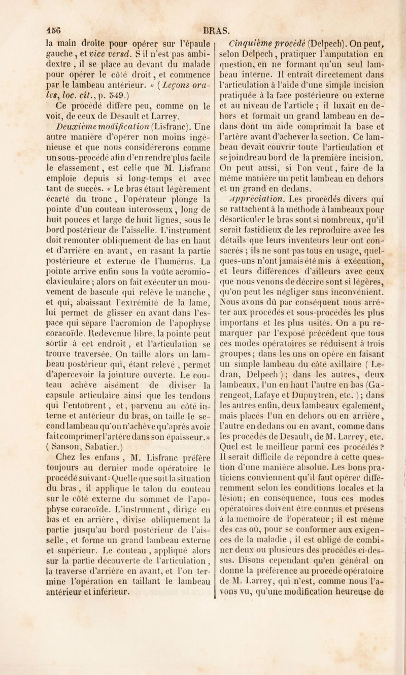 la main droite pour opérer sur l’épaule gauche, et vice versa. S il n’est pas ambi- dextre , il se place au devant du malade pour opérer le côté droit, et commence par le lambeau antérieur. » ( Leçons ora- les, loc. cit., p. 349.) Ce procédé diffère peu, comme on le voit, de ceux de Desault et Larrey. Deuxième modification (Lisfranc). Une autre manière d’opérer non moins ingé- nieuse et que nous considérerons comme un sous-procédé afin d’en rendre plus facile le classement, est celle que M. Lisfranc emploie depuis si long-temps et avec tant de succès. « Le bras étant légèrement écarté du tronc , l’opérateur plonge la pointe d’un couteau interosseux, long de huit pouces et large de huit lignes, sous le bord postérieur de l’aisselle. L’instrument doit remonter obliquement de bas en haut et d’arrière en avant, en rasant la partie postérieure et externe de l'humérus. La pointe arrive enfin sous la voûte acromio- claviculaire ; alors on fait exécuter un mou- vement de bascule qui relève le manche, et qui, abaissant l’extrémité de la lame, lui permet de glisser en avant dans l’es- pace qui sépare l’acromion de l’apophyse coracoïde. Redevenue libre, la pointe peut sortir à cet endroit, et l’articulation se trouve traversée. On taille alors un lam- beau postérieur qui, étant relevé , permet d’apercevoir la jointure ouverte. Le cou- teau achève aisément de diviser la capsule articulaire ainsi que les tendons qui l’entourent, et, parvenu an côté in- terne et antérieur du bras, on taille le se- cond lambeau qu’on n’achève qu’après avoir fait coin primer l’artère dans son épaisseur.» ( Sanson, Sabatier.) Chez les enfans , M. Lisfranc préfère toujours au dernier mode opératoire le procédé suivant; Quelle que soit la situation du bras, il applique le talon du couteau sur le côté externe du sommet de l’apo- physe coracoïde. L’instrument, dirigé en bas et en arrière, divise obliquement la partie jusqu’au bord postérieur de l’ais- selle, et forme un grand lambeau externe et supérieur. Le couteau , appliqué alors sur la partie découverte de l’articulation , la traverse d’arrière en avant, et l’on ter- mine l’opération en taillant le lambeau antérieur et inférieur. Cinquième procédé (Delpech). On peut, selon Delpech , pratiquer l’amputation en question, en ne formant qu’un seul lam- beau interne. Il entrait directement dans l’articulation à l’aide d’une simple incision pratiquée à la face postérieure ou externe et au niveau de l’article ; il luxait en de- hors et formait un grand lambeau en de- dans dont un aide comprimait la base et l’artère avant d’achever la section. Ce lam- beau devait couvrir toute l’articulation et se joindre au bord de la première incision. On peut aussi, si l’on veut, faire de la même manière un petit lambeau en dehors et un grand en dedans. appréciation. Les procédés divers qui se rattachent à la méthode à lambeaux pour désarticuler le bras sont si nombreux, qu’il serait fastidieux de les reproduire avec les détails que leurs inventeurs leur ont con- sacrés ; ils ne sont pas tous en usage, quel- ques-uns n’ont jamais été mis à exécution, et leurs différences d’ailleurs avec ceux que nous venons de décrire sont si légères, qu’on peut les négliger sans inconvénient. INous avons dû par conséquent nous arrê- ter aux procédés et sous-procédés les plus importans et les plus usités. On a pu re- marquer par l’exposé précédent que tous ces modes opératoires se réduisent à trois groupes; dans les uns on opère en faisant un simple lambeau du côté axillaire ( Le- dran, Delpech); dans les autres, deux lambeaux, l’un en haut l’autre en bas (Ga- rengeot, Lafaye et Dupuytren, etc. ) ; dans les autres enfin, deux lambeaux également, mais placés l’un en dehors ou en arrière, l’autre en dedans ou en avant, comme dans les procédés de Desault, de M. Larrey, etc. Quel est le meilleur parmi ces procédés? 11 serait difficile de répondre à cette ques- tion d’une manière absolue. Les bons pra- ticiens conviennent qu’il faut opérer diffé- remment selon les conditions locales et la lésion; en conséquence, fous ces modes opératoires doivent être connus et présens à la mémoire de l’opérateur ; il est même des cas où, pour se conformer aux exigen- ces de la maladie , il est obligé de combi- ner deux ou plusieurs des procédés ci-des- sus. Disons cependant qu’en général on donne la préférence au procédé opératoire de M. Larrey, qui n’est, comme nous l’a- vons vu, qu’une modification heureuse de