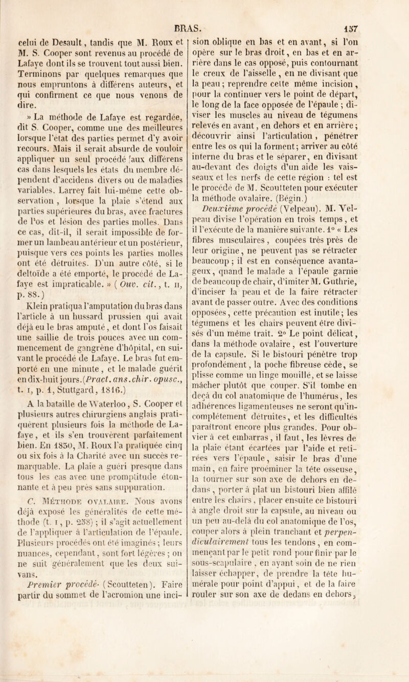 celui de Desault, tandis que M. Roux et M. S. Cooper sont revenus au procédé de Lafaye dont ils se trouvent tout aussi bien. Terminons par quelques remarques que nous empruntons à différons auteurs, et qui confirment ce que nous venons de dire. » La méthode de Lafaye est regardée, dit S. Cooper, comme une des meilleures lorsque l’etat des parties permet d’y avoir recours. Mais il serait absurde de vouloir appliquer un seul procédé faux clifférens cas dans lesquels les états du membre dé- pendent d’accidens divers ou de maladies variables. Larrey fait lui-même cette ob- servation , lorsque la plaie s’étend aux parties supérieures du bras, avec fractures de l‘os et lésion des parties molles. Dans ce cas, dit-il, il serait impossible de for- mer un lambeau antérieur et un postérieur, puisque vers ces points les parties molles ont été détruites. D’un autre côté, si le deltoïde a été emporté, le procédé de La- faye est impraticable. » ( Ouv. cil., t. n, p. 88.) Klein pratiqua l’amputation du bras dans l'article à un hussard prussien qui avait déjà eu le bras amputé, et dont l’os faisait une saillie de trois pouces avec un com- mencement de gangrène d’hôpital, en sui- vant le procédé de Lafaye. Le bras fut em- porté en une minute , et le malade guérit en dix-huit jours. (Pract. ans.chir. opusc., t. i, p. 1, Stuttgard, 1816.) A la bataille de Waterloo, S. Cooper et plusieurs autres chirurgiens anglais prati- quèrent plusieurs fois la méthode de La- faye , et ils s’en trouvèrent parfaitement bien. En 1850, M. Roux l’a pratiquée cinq ou six fois à la Charité avec un succès re- marquable. La plaie a guéri presque dans tous les cas avec une promptitude éton- nante et à peu près sans suppuration. C. Méthode ovalaire. Nous avons déjà exposé les généralités de cette mé- thode (t. i, p. 258) ; il s’agit actuellement de l’appliquer à l’articulation de l’épaule. Plusieurs procédés ont été imaginés ; leurs nuances, cependant, sont fort légères ; on ne suit généralement que les deux sui- vans. Premier procédé■ (Scoutteten). Faire partir du sommet de l’acromion une inci- sion oblique en bas et en avant, si l’on opère sur le bras droit, en bas et en ar- rière dans le cas opposé, puis contournant le creux de l’aisselle , en ne divisant que la peau ; reprendre celte même incision , pour la continuer vers le point de départ, le long de la face opposée de l’épaule ; di- viser les muscles au niveau de tégumens relevés en avant, en dehors et en arrière ; découvrir ainsi l’articulation, pénétrer entre les os qui la forment; arriver au côté interne du bras et le séparer, en divisant au-devant des doigts d’un aide les vais- seaux et les nerfs de cette région : tel est le procédé de M. Scoutteten pour exécuter la méthode ovalaire. (Bégin.) Deuxième procédé (Velpeau). M. Vel- peau divise l’opération en trois temps, et il l’exécute de la manière suivante. 1° « Les fibres musculaires , coupées très près de leur origine, ne peuvent pas se rétracter beaucoup ; il est en conséquence avanta- geux, quand le malade a l’épaule garnie de beaucoup de chair, d’imiter M. Guthrie, d’inciser la peau et de la faire rétracter avant de passer outre. Avec des conditions opposées, cette précaution est inutile; les tégumens et les chairs peuvent être divi- sés d’un même trait. 2° Le point délicat, dans la méthode ovalaire, est l'ouverture de la capsule. Si le bistouri pénètre trop profondément, la poche fibreuse cède, se plisse comme un linge mouillé, et se laisse mâcher plutôt que couper. S’il tombe en deçà du col anatomique de l’humérus, les adhérences ligamenteuses ne seront qu’in- complétement détruites, elles difficultés paraîtront encore plus grandes. Pour ob- vier à cet embarras, il faut, les lèvres de la plaie étant écartées par l’aide et reti- rées vers l’épaule, saisir le bras d’une main, en faire proéminer la tête osseuse, la tourner sur son axe de dehors en de- dans , porter à plat un bistouri bien affilé entre les chairs, placer ensuite ce bistouri à angle droit sur la capsule, au niveau ou un peu au-delà du col anatomique de l’os, couper alors à plein tranchant et perpen- diculairement tous les tendons, en com- mençant par le petit rond pour finir par le sous-scapulaire , en ayant soin de ne rien laisser échapper, de prendre la tète hu- mérale pour point d’appui, et de la faire rouler sur son axe de dedans en dehors.