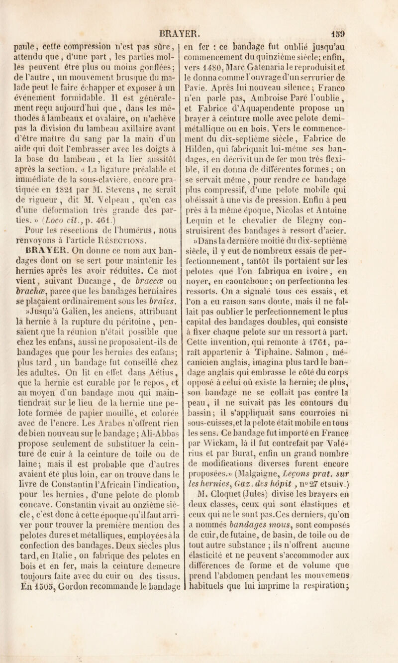 paule, cette compression n'est pas sûre, attendu que , d’une part, les parties mol- les peuvent être plus ou moins gonflées; de l’autre , un mouvement brusque du ma- lade peut le faire échapper et exposer à un événement formidable. 11 est générale- ment reçu aujourd'hui que, dans les mé- thodes à lambeaux et ovalaire, on n’achève pas la division du lambeau axillaire avant d’être maître du sang par la main d’un aide qui doit l’embrasser avec les doigts à la base du lambeau , et la lier aussitôt après la section. « La ligature préalable et immédiate de la sous-clavière, encore pra- tiquée en 1821 par M. Stevens, ne serait de rigueur, dit M. Velpeau , qu’en cas d’une déformation très grande des par- ties. » (.Loco cit., p. 461.) Pour les résections de l’humérus, nous renvoyons à l’article Résections. BRAYER. On donne ce nom aux ban- dages dont on se sert pour maintenir les hernies après les avoir réduites. Ce mot vient, suivant Ducange, de braccce ou brachœ, parce que les bandages herniaires se plaçaient ordinairement sous les braies. «Jusqu’à Galien, les anciens, attribuant la hernie à la rupture du péritoine , pen- saient que la réunion n’était possible que chez les enfans, aussi ne proposaient-ils de bandages que pour les hernies des enfans; plus tard, un bandage fut conseillé chez les adultes. On lit en effet dans Aétius, que la hernie est curable par le repos, et au moyen d’un bandage mou qui main- tiendrait sur le lieu de la hernie une pe- lote formée de papier mouillé, et colorée avec de l’encre. Les Arabes n’offrent rien de bien nouveau sur le bandage ; Ali-Abbas propose seulement de substituer la cein- ture de cuir à la ceinture de toile ou de laine; mais il est probable que d’autres avaient été plus loin, car on trouve dans le livre de Constantin l’Africain l’indication, pour les hernies, d’une pelote de plomb concave. Constantin vivait au onzième siè- cle , c’est donc à cette époque qu’il faut arri- ver pour trouver la première mention des pelotes dures et métalliques, employéesàia confection des bandages. Deux siècles plus tard, en Italie, on fabrique des pelotes en bois et en fer, mais la ceinture demeure toujours faite avec du cuir ou des tissus. En 1503, Gordon recommande le bandage commencement du quinzième siècle; enfin, vers 1480. Marc Gatenaria le reproduisit et le donna comme l’ouvrage d’un serrurier de Pavie. Après lui nouveau silence; Franco n’en parle pas, Ambroise Paré l’oublie , et Fabrice d’Aquapendente propose un brayer à ceinture molle avec pelote demi- métallique ou en bois. Vers le commence- ment du dix-septième siècle, Fabrice de Hilden, qui fabriquait lui-même ses ban- dages, en décrivit un de fer mou très flexi- ble, il en donna de différentes formes ; on se servait même, pour rendre ce bandage plus compressif, d’une pelote mobile qui obéissait à une vis de pression. Enfin à peu près à la même époque, Nicolas et Antoine Lequin et le chevalier de Blegny con- struisirent des bandages à ressort d’acier. «Dans la dernière moitié du dix-septième siècle, il y eut de nombreux essais de per- fectionnement, tantôt ils portaient sur les pelotes que l’on fabriqua en ivoire, en noyer, en caoutchouc; on perfectionna les ressorts. On a signalé tous ces essais, et l’on a eu raison sans doute, mais il ne fal- lait pas oublier le perfectionnement le plus capital des bandages doubles, qui consiste à fixer chaque pelote sur un ressort à part. Cette invention, qui remonte à 1761, pa- raît appartenir à Tiphaine. Salmon , mé- canicien anglais, imagina plus tard le ban- dage anglais qui embrasse le côté du corps opposé à celui où existe la hernie; de plus, son bandage ne se collait pas contre la peau, il ne suivait pas les contours du bassin; il s’appliquait sans courroies ni sous-cuisses,et la pelote était mobile en tous les sens. Ce bandage fut importé en France par Wickam, là il fut contrefait par Vaîé- rius et par Burat, enfin un grand nombre de modifications diverses furent encore proposées.» (Malgaigne, Leçons prat. sur les hernies, Gaz. des hôpit, n°27 etsuiv.) M. Cloquet (Jules) divise les brayers en deux classes, ceux qui sont élastiques et ceux qui ne le sont pas.Ces derniers, qu’on a nommés bandages mous, sont composés de cuir, de futaine, de basin, de toile ou de tout autre substance ; ils n’offrent aucune élasticité et ne peuvent s’accommoder aux différences de forme et de volume que prend l’abdomen pendant les mouvemens habituels que lui imprime la respiration ; BRAYER. 159 en fer *. ce bandage fut oublié jusqu’au