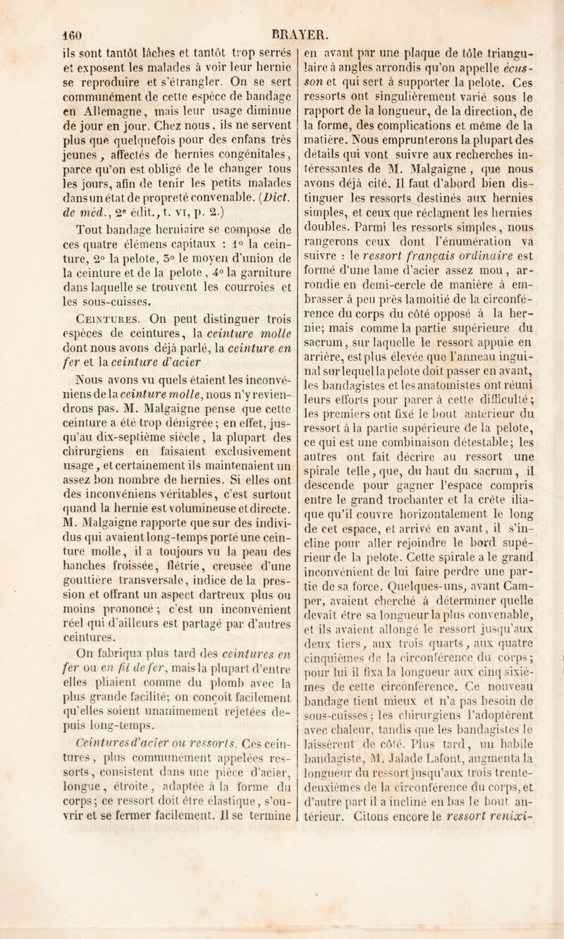 ils sont tantôt lâches et tantôt trop serrés et exposent les malades à voir leur hernie se reproduire et s'étrangler. On se sert communément de cette espèce de bandage en Allemagne, mais leur usage diminue de jour en jour. Chez nous, ils ne servent plus que quelquefois pour des enfans très jeunes, affectés de hernies congénitales, parce qu’on est obligé de le changer tous les jours, afin de tenir les petits malades dans un état de propreté convenable. (.Dict. de méd., 2e éditât, vi, p. 2.) Tout bandage herniaire se compose de ces quatre élémens capitaux : 1° la cein- ture, 2° la pelote, 3° le moyen d’union de la ceinture et de la pelote , 4° la garniture dans laquelle se trouvent les courroies et les sous-cuisses. Ceintures. On peut distinguer trois espèces de ceintures, la ceinture molle dont nous avons déjà parlé, la ceinture en fer et la ceinture d'acier Nous avons vu quels étaient les inconvé- niens de la ceinture molle, nous n’y revien- drons pas. M. Malgaigne pense que cette ceinture a été trop dénigrée ; en effet, jus- qu’au dix-septième siècle, la plupart des chirurgiens en faisaient exclusivement usage, et certainement ils maintenaient un assez bon nombre de hernies. Si elles ont des inconvéniens véritables, c’est surtout quand la hernie est volumineuse et directe. M. Malgaigne rapporte que sur des indivi- dus qui avaient long-temps porté une cein- ture molle, il a toujours vu la peau des hanches froissée, flétrie, creusée d’une gouttière transversale, indice de la pres- sion et offrant un aspect dartreux plus ou moins prononcé ; c’est un inconvénient réel qui d’ailleurs est partagé par d’autres ceintures. On fabriqua plus tard des ceintures en fer ou en fil de fer, mais la plupart d’entre elles pliaient comme du plomb avec la plus grande facilité; on conçoit facilement qu’elles soient unanimement rejetées de- puis long-temps. Ceintures d’acier ou ressorts. Ces cein- tures , plus communément appelées res- sorts, consistent dans une pièce d’acier, longue, étroite, adaptée à la forme du corps; ce ressort doit être élastique, s’ou- vrir et se fermer facilement. Il se termine en avant par une plaque de tôle triangu- laire à angles arrondis qu’on appelle écus- son et qui sert à supporter la pelote. Ces ressorts ont singulièrement varié sous le rapport de la longueur, de la direction, de la forme, des complications et même de la matière. Nous emprunterons la plupart des détails qui vont suivre aux recherches in- téressantes de M. Malgaigne , que nous avons déjà cité. Il faut d’abord bien dis- tinguer les ressorts destinés aux hernies simples, et ceux que réclament les hernies doubles. Parmi les ressorts simples, nous rangerons ceux dont l’énumération va suivre : le ressort français ordinaire est formé d’une lame d’acier assez mou , ar- rondie en demi-cercle de manière à em- brasser à peu près la moitié de la circonfé- rence du corps du côté opposé à la her- nie; mais comme la partie supérieure du sacrum, sur laquelle le ressort appuie en arrière, est plus élevée que l’anneau ingui- nal surlequellapelote doit passer en avant, les banclagistes et les anatomistes ont réuni leurs efforts pour parer à cette difficulté; les premiers ont fixé le bout antérieur du ressort à la partie supérieure de la pelote, ce qui est une combinaison détestable; les autres ont fait décrire au ressort une spirale telle, que, du haut du sacrum, il descende pour gagner l’espace compris entre le grand trochanter et la crête ilia- que qu’il couvre horizontalement le long de cet espace, et arrivé en avant, il s’in- cline pour aller rejoindre le bord supé- rieur de la pelote. Cette spirale a le grand inconvénient de lui faire perdre une par- tie de sa force. Quelques-uns, avant Cam- per, avaient cherché à déterminer quelle devait être sa longueur la plus convenable, et ils avaient allongé le ressort jusqu’aux deux tiers, aux trois quarts, aux quatre cinquièmes de la circonférence du corps; pour lui il fixa la longueur aux cinq sixiè- mes de cette circonférence. Ce nouveau bandage tient mieux et n’a pas besoin de sous-cuisses ; les chirurgiens l’adoptèrent avec chaleur, tandis que les banclagistes le laissèrent de côté. Plus tard, un habile bandagiste, M. Jalade Lafont, augmenta la longueur du ressort jusqu’aux trois trente- deuxièmes de la circonférence du corps, et d’autre part il a incliné en bas le bout an- térieur. Citons encore le ressort renixi-