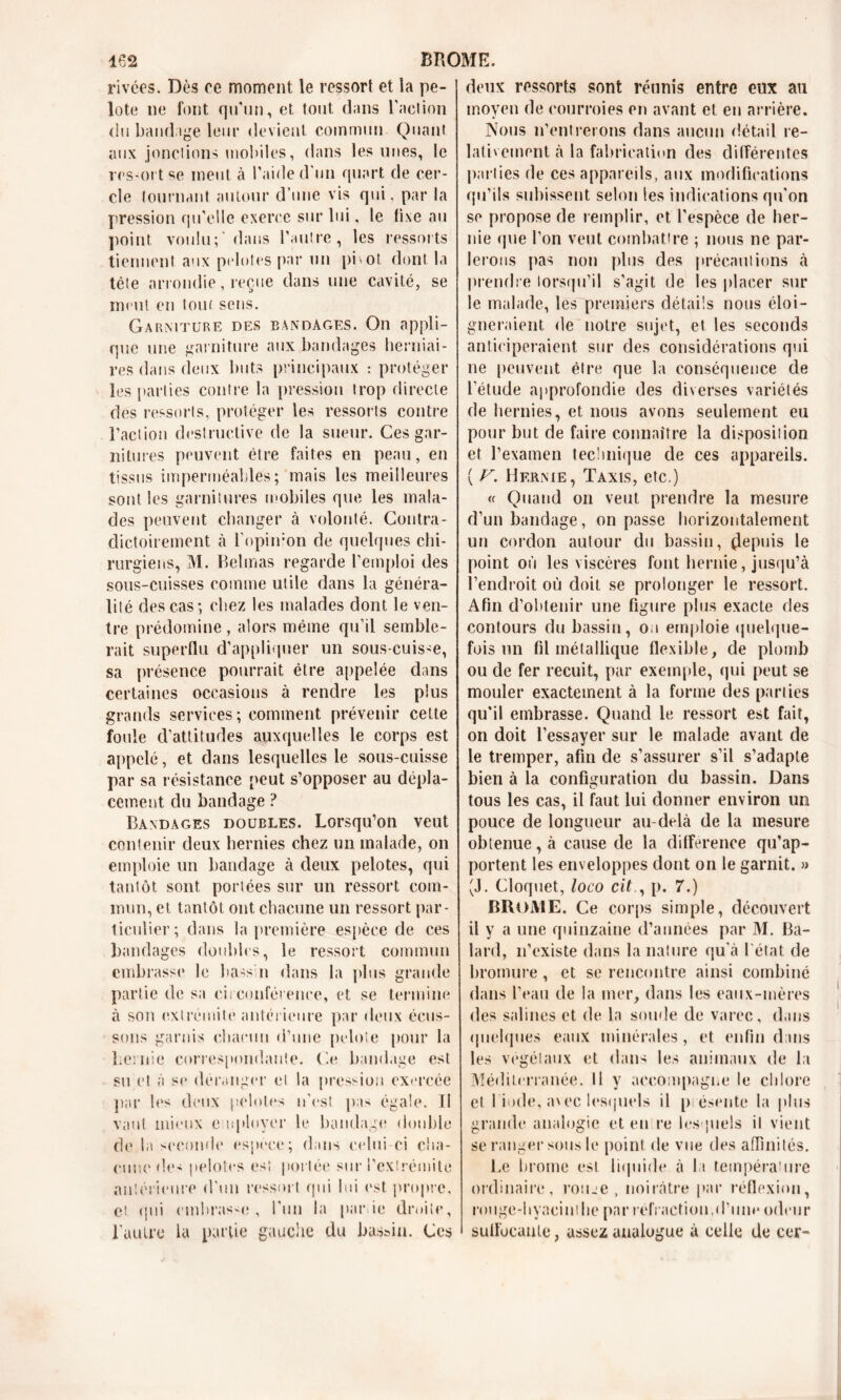 rivées. Dès ce moment le ressort et la pe- lote ne font qu'un, et tout dans raelion du bandage leur devient commun Quant aux jonctions mobiles, dans les unes, le rcs-ort ^e meut à l’aide d'un quart de cer- cle tournant autour d’une vis qui. par la pression qu’elle exerce sur lui, le fixe au point voulu;'dans l’autre, les ressorts tiennent aux pelotes par un pi>ot. dont la tête arrondie, reçue dans une cavité, se meut en tour sens. Garniture des bandages. On appli- que une garniture aux bandages herniai- res dans deux buts principaux : protéger les parties contre la pression trop directe des ressorts, protéger les ressorts contre l’action destructive de la sueur. Ces gar- nitures peuvent être faites en peau, en tissus imperméables; mais les meilleures sont les garnitures mobiles que les mala- des peuvent changer à volonté. Contra- dictoirement à l'opimon de quelques chi- rurgiens, M. Belmas regarde l’emploi des sous-cuisses comme utile dans la généra- lité des cas; chez les malades dont le ven- tre prédomine , alors même qu’il semble- rait superflu d’appliquer un sous-cuisse, sa présence pourrait être appelée dans certaines occasions à rendre les plus grands services; comment prévenir cette foule d’attitudes auxquelles le corps est appelé, et dans lesquelles le sous-cuisse par sa résistance peut s’opposer au dépla- cement du bandage ? Bandages doubles. Lorsqu’on veut contenir deux hernies chez un malade, on emploie un bandage à deux pelotes, qui tantôt sont portées sur un ressort com- mun, et tantôt ont chacune un ressort par- ticulier; dans la première espèce de ces bandages doubles, le ressort commun embrasse le bassh dans la plus grande partie de sa circonférence, et se termine à son extrémité antérieure par deux écus- sons garnis chacun d’une pelote pour la hernie correspondante. Ge bandage est su et à se déranger cl la pression exercée par les deux pelotes n'est pas égale. II vaut mieux e uployer le bandage double de la seconde espece; dans celui-ci cha- cune des pelotes es! portée sur l’extrémité antérieure d'un ressort qui lui est propre, et qui embrasse, l'un la parie droite, l'autre la partie gauche du bassin. Ces deux ressorts sont réunis entre eux au moyen de courroies en avant et en arrière. Nous n’entrerons dans aucun détail re- lativement à la fabrication des différentes pal lies de ces appareils, aux modifications qu’ils subissent selon les indications qu'on se propose de remplir, et l’espèce de her- nie que l’on veut combattre ; nous ne par- lerons pas non plus des précautions à prendre lorsqu’il s’agit de les placer sur le malade, les premiers détails nous éloi- gneraient de notre sujet, et les seconds anticiperaient sur des considérations qui ne peuvent être que la conséquence de l’étude approfondie des diverses variétés de hernies, et nous avons seulement eu pour but de faire connaître la disposition et l’examen technique de ces appareils. ( V. Hernie, Taxis, etc.) « Quand on veut prendre la mesure d’un bandage, on passe horizontalement un cordon autour du bassin, depuis le point où les viscères font hernie, jusqu’à l’endroit où doit se prolonger le ressort. Afin d’obtenir une figure plus exacte des contours du bassin, ou emploie quelque- fois un fil métallique flexible, de plomb ou de fer recuit, par exemple, qui peut se mouler exactement à la forme des parties qu'il embrasse. Quand le ressort est fait, on doit l’essayer sur le malade avant de le tremper, afin de s’assurer s’il s’adapte bien à la configuration du bassin. Dans tous les cas, il faut lui donner environ un pouce de longueur au-delà de la mesure obtenue, à cause de la différence qu’ap- portent les enveloppes dont on le garnit. » (J. Cloquet, loco cit., p. 7.) BROME. Ce corps simple, découvert il y a une quinzaine d’années par M. Ba- lard, n’existe dans la nature qu'à 1 état de bromure, et se rencontre ainsi combiné dans l’eau de la mer, dans les eaux-mères des salines et de la soude de varec, dans quelques eaux minérales, et enfin dans les végétaux et dans les animaux de la Méditerranée. Il y accompagne le chlore et 1 iode, n\ec lesquels il p ésente la plus grande analogie et en re lesquels il vient se ranger sous le point de vue des affinités. Le brome est liquide à la tempéra'lire ordinaire, roiue , noirâtre par réflexion, rouge-hyacinthe par réfraction,d’um* odeur sufl’ocaute, assez analogue à celle de cer-