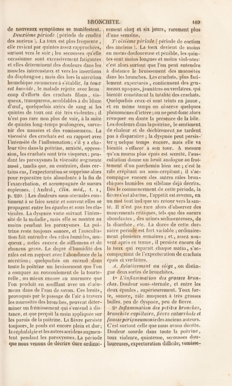 de nouveaux symptômes se manifestent. Deuxième 'période (période de crudité des anciens ). La toux est plus fréquente , elle revient par quintes assez rapprochées, surtout vers le soir ; les secousses qu’elle occasionne sont excessivement fatigantes et elles déterminent des douleurs dans les muscles intercostaux et vers les insertions du diaphragme ; mais dès lors la sécrétion bronchique commence à s’établir, la toux est humide, le malade rejette avec beau coup d’efforts des crachats fil a ns , vis- queux, transparens, semblables à du blanc d’œuf, quelquefois striés de sang si les quintes de toux ont été très violentes ; il n’est pas rare non plus de voir, à la suite de quintes long-temps prolongées, surve- nir des nausées et des vomissemens. La viscosiié des crachats est en rapport avec l’intensité de l’inflammation; s’il y a cha- leur vive dans la poitrine, anxiété, oppres- sion, les crachats sont très visqueux; pen- dant les paroxysmes la viscosité augmente aussi, tandis que, au contraire, dans cer- tains cas, l’expectoration se supprime alors pour reparaître très abondante à la fin de l’exacerbation, et accompagnée de sueurs copieuses. (Andral, Clin, mèd., t. 1, p. 220. ) Les douleurs sous-sternales con- tinuent à se faire sentir et souvent elles se propagent entre les épaules et sous les cla- vicules. La dyspnée varie suivant l’inten- sité de la maladie, mais elle se montre au moins pendant les paroxysmes La poi- trine reste toujours sonore, et l’ausculta- tion fait entendre des râles humides, mu- queux , mélés encore de sifflemens et de rhoncus grave. Le degré d’humidité des râles est en rapport avec l'abondance de la sécrétion; quelquefois on entend dans toute la poitrine un bruissement que l’on a comparé au roucoulement de la tourte- relle , ou mieux encore au murmure que l’on produit en soufflant avec un chalu- meau dans de l’eau de savon. Ces bruits, provoqués par le passage de l’air à travers les mucosités des bronches, peuvent déter- miner un frémissement qui s’entend à dis- tance, et que perçoit la main appliquée sur les parois de la poitrine. La fièvre persiste toujours, le pouls est encore plein et dur; la céphalalgie et les autres accidens augmen- tent pendant les paroxysmes. La période que nous venons de décrire dure ordinai- rement cinq et six jours, rarement plus d’une semaine. Troisième période ( période de coction des anciens ). La toux devient de moins en moins douloureuse et pénible, les quin- tes sont moins longues et moins violentes: c’est alors surtout que l’on peut entendre à distance le bruissement des mucosités dans les bronches. Les crachats, plus faci- lement expectorés, contiennent des gru- meaux opaques, jaunâtres ou verdâtres, qui bientôt constituent la totalité des crachats. Quelquefois ceux-ci sont teints en jaune , et en même temps on observe quelques phénomènes d’ictère ; on ne peut donc alors révoquer en doute la présence de la hile. Les douleurs dans la poitrine, le sentiment de chaleur et de déchirement ne tardent pas à disparaître ; la dyspnée peut persis-' ter q uelque temps encore, mais elle va bientôt s'effacer à son tour. A mesure qu’un mucus plus épais est sécrété, l’aus- cultation donne un bruit analogue au frot- tement d’un parchemin bien sec ; c’est le râle crépitant ou sous-crépitant; il s’ac- compagne encore des autres râles bron- chiques humides ou sibilans déjà décrits. Dès le commencement de cette période, la fièvre s’est aba! tue, l’appétit est revenu, en un mot tout indique un retour vers la san- té. 11 n’est pas rare alors d’observer des mouvements critiques, tels que des sueurs abondantes, des urines sédimenteuses, de la diarrhée, etc. La durée de cette der- nière période est fort variable ; ordinaire- ment plusieurs semaines ; et, assez sou- vent après ce terme, il persiste encore de la toux qui reparaît chaque matin, s’ac- compagnant de l’expectoration de crachats épais et verdâtres. A. Teiaiivement au siège , on distin- gue deux sortes de bronchites. 1° L'inflammation des grosses bron- ches. Douleur sous-sternale, et entre les deux épaules , supérieurement. Toux for- te, sonore, râle muqueux à très grosses bulles, peu de dyspnée, peu de fièvre. 2° Inflammation des petites bronches, bronchite capillaire, fièvre catarrhale et fausse péripneumonie des anciens auteurs. C’est surtout celle que nous avons décrite. Douleur sourde dans toute la poitrine, toux violente, quinteuse, secousses dou- loureuses, expectoration difficile; vomisse-