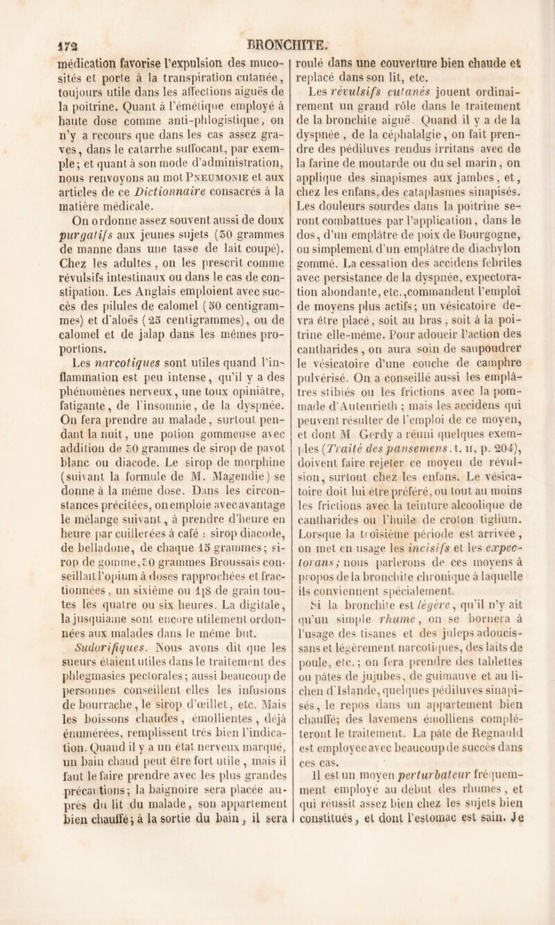 médication favorise l’expulsion des muco- sités et porte à la transpiration cutanée, toujours utile dans les affections aiguës de la poitrine. Quant à l’émétique employé à haute dose comme anti-phlogistique, on n’y a recours que dans les cas assez gra- ves, dans le catarrhe suffocant, par exem- ple ; et quant à son mode d’administration, nous renvoyons au mot Pneumonie et aux articles de ce Dictionnaire consacrés à la matière médicale. On ordonne assez souvent aussi de doux purgalijs aux jeunes sujets (50 grammes de manne dans une tasse de lait coupé). Chez les adultes , on les prescrit comme révulsifs intestinaux ou dans le cas de con- stipation. Les Anglais emploient avec suc- cès des pilules de calomel ( 50 centigram- mes) et d'aloës ( 25 centigrammes), ou de calomel et de jalap dans les mêmes pro- portions. Les narcotiques sont utiles quand l’in- flammation est peu intense, qu’il y a des phénomènes nerveux, une toux opiniâtre, fatigante, de l’insomnie, de la dyspnée. On fera prendre au malade, surtout pen- dant la nuit, une potion gommeuse avec addition de 50 grammes de sirop de pavot blanc ou diacode. Le sirop de morphine (suivant la formule de M. Magendie) se donne à la même dose. Dans les circon- stances précitées, on emploie avec avantage le mélange suivant, à prendre d’heure en heure par cuillerées à café : sirop diacode, de belladone, de chaque 15 grammes; si- rop de gomme,50 grammes Broussais con- seillait l’opium à doses rapprochées et frac- tionnées , un sixième ou 1 [S de grain tou- tes les quatre ou six heures. La digitale, lajusquiame sont encore utilement ordon- nées aux malades dans le même but. Sudorifiques. Nous avons dit que les sueurs étaient utiles dans le traitement des phlegmasies pectorales; aussi beaucoup de personnes conseillent-elles les infusions de bourrache, le sirop d’œillet, etc. Mais les boissons chaudes , émollientes , déjà énumérées, remplissent très bien l’indica- tion. Quand il y a un état nerveux marqué, un bain chaud peut être fort utile , mais il faut le faire prendre avec les plus grandes précautions; la baignoire sera placée au- près du lit du malade, son appartement bien chauffé ; à la sortie du bain , il sera roulé dans une couverture bien chaude et replacé dans son lit, etc. Les révulsifs cutanés jouent ordinai- rement un grand rôle dans le traitement de la bronchite aiguë. Quand il y a de la dyspnée , de la céphalalgie, on fait pren- dre des pédiluves rendus irritans avec de la farine de moutarde ou du sel marin, on applique des sinapismes aux jambes , et, chez les enfans, des cataplasmes sinapisés. Les douleurs sourdes dans la poitrine se- ront combattues par l’application, dans le dos, d’un emplâtre de poix de Bourgogne, ou simplement d’un emplâtre de diaehvlon gommé. La cessation des accidens fébriles avec persistance de la dyspnée, expectora- tion abondante, etc.,commandent l’emploi de moyens plus actifs; un vésicatoire de- vra être placé, soit au bras , soit à la poi- trine elle-même. Pour adoucir l’action des cantharides , on aura soin de saupoudrer le vésicatoire d’une couche de camphre pulvérisé. On a conseillé aussi les emplâ- tres stibiés ou les frictions avec la pom- made d’Autenrieth ; mais les accidens qui peuvent résulter de l’emploi de ce moyen, et dont M Gerdy a réuni quelques exem- ples (Traité des pansemens. t. ii, p. 20-4), doivent faire rejeter ce moyen de révul- sion, surtout chez les enfans. Le vésica- toire doit lui être préféré, ou tout au moins les frictions avec la teinture alcoolique de cantharides ou l’huile de croton tiglium. Lorsque la troisième période est arrivée , on met en usage les incisifs et les expec- torant ; nous parlerons de ces moyens à propos de ia bronchite chronique à laquelle iis conviennent spécialement. M la bronchite est légère, qu’il n’y ait qu’un simple rhume , on se bornera à l’usage des tisanes et des juleps adoucis- sans et légèrement narcotiques, des laits de poule, etc.; on fera prendre des tablettes ou pâtes de jujubes, de guimauve et au li- chen d’Islande, quelques pédiluves sinapi- sés , le repos dans un appartement bien chauffé; des lavemens émolliens complé- teront le traitement. La pâte de Regnauld est employée avec beaucoup de succès dans ces cas. Il est un moyen perturbateur fréquem- ment employé au début des rhumes, et qui réussit assez bien chez les sujets bien constitués , et dont l'estomac est sain. Je