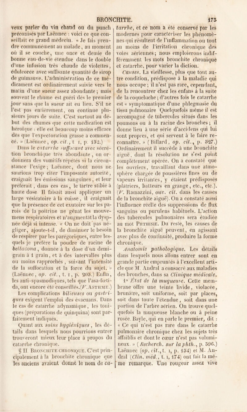 veux parler du vin chaud ou du punch préconisés par Laënnec : voici ce que con- seillait ce grand médecin. « Je fais pren- dre communément au malade, au moment où il se couche, une once et demie cle bonne eau-de-vie étendue dans le double d’une infusion très chaude de violettes, édulcorée avec suffisante quantité de sirop de guimauve. L’administration de ce mé- dicament est ordinairement suivie vers le matin d’une sueur assez abondante ; mais souvent le rhume est guéri dè* le premier jour sans que la sueur ait eu lieu. S’il ne l’est pas entièrement, on continue plu- sieurs jours de suite. C’est surtout au dé- but des rhumes que celte médication est héroïque : elle est beaucoup moins efficace dès que l'expectoration grasse a commen- cé. » (Laënnec, op. cit., t r, p. 152.) Dans le catarrhe suffocant avec sécré- tion bronchique très abondante , on or- donnera des vomitifs répétés si la circon- stance l’exige; Laënnec, dont nous ne saurions trop citer l’imposante autorité, craignait les émissions sanguines, et leur préférait, dans ces cas, le tartre stibié à haute dose II faisait aussi appliquer un large vésicatoire à la cuisse, il craignait que la présence de cet exutoire sur les pa- rois de la poitrine ne gênât les mouve- mens respiratoires et n’augmentât la dysp- née déjà si intense. « On ne doit pas né- gliger, ajoute-t-il, de diminuer le besoin de respirer par les parégoriques, entre les- quels je préfère la poudre de racine de belladona, donnée à la dose d’un demi- grain à 1 grain, et à des intervalles plus ou moins rapprochés , suivant l’intensité de la suffocation et la force du sujet. » (Laënnec, op. cit., t. i, p. 205.) Enfin, les anti-spasmodiques, tels que l’asa-fœti- da, ont encore été conseillés.(V. Asthme.) Les complications bilieuses ou gastri- ques exigent l’emploi des évacuans. Dans le cas de catarrhe adynamique, les toni- ques (préparations de quinquina) sont par- faitement indiqués. Quant aux soins hygiéniques , les dé- tails dans lesquels nous pourrions entrer trouveront mieux leur place à propos du catarrhe chronique. § IL Bronchite chronique. C’est prin- cipalement à la bronchite chronique que les anciens avaient donné le nom de ca- tarrhe, et ce nom a été conservé par les modernes pour caractériser les phénomè- nes qui résultent de l’inflammation ou tout au moins de l’irritation chronique des voies aériennes; nous emploierons indif- féremment les mots bronchite chronique et catarrhe, pour varier la diction. Causes. La vieillesse, plus que tout au- tre condition, prédispose à la maladie qui nous occupe ; il n’est pas rare, cependant, de la rencontrer chez les enfans à la suite de la coqueluche ; d’autres fois le catarrhe est « symptomatique d’une phlegmasie du tissu pulmonaire Quelquefois même il est accompagné de tubercules situés dans les poumons ou à la racine des bronches ; il donne lieu à une série d’accidens qui lui sont propres, et qui servent à le faire re- connaître. » (Billard, op. cit., p. 527.) Ordinairement il succède à une bronchite aiguë, dont la résolution ne s’est point complètement opérée. On a constaté que les ouvriers, travaillant dans une atmo- sphère chargée de poussières fines ou de vapeurs irritantes, y étaient prédisposés (plâtriers, batteurs en grange, etc., etc.). (V. Ramazzini, ouv. cit. dans les causes de la bronchite aiguë). On a constaté aussi l’influence réelle des suppressions de flux sanguins ou purulens habituels. L’action des tubercules pulmonaires sera étudiée au mot Phthisie. Du reste, les causes de la bronchite aiguë peuvent, en agissant avec plus de continuité, produire la forme chronique. Anatomie pathologique. Les détails dans lesquels nous allons entrer sont en grande partie empruntés à l’excellent arti- cle que M. Andral a consacré aux maladies des bronches, dans sa Clinique médicale. 1° État de la muqueuse. Cette mem- brane offre une teinte livide, violacée, brunâtre, soit uniforme, soit par places, soit dans toute l’étendue, soit dans une portion de l’arbre aérien. On trouve quel- quefois la muqueuse blanche ou à peine rosée. Bayle, qui en [tarie le premier, dit : « Ce qui n’est pas rare dans le catarrhe pulmonaire chronique chez les sujets très affaiblis et dont le cœur n’est pas volumi- neux. « ( Recherch. sur laphth., p. 596.) Laënnec (op. cit., t. i, p. 154) et M. An- dral (Clin, méd., t. i, 174) ont fait la mê- me remarque. Une rougeur assez vive