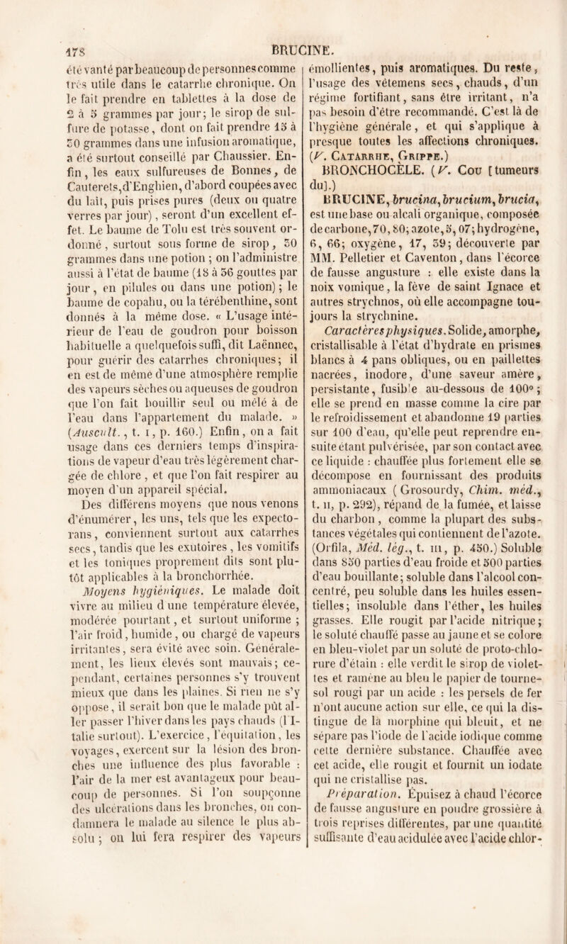 17S RRUCINE. été vanté par beaucoup de personnes comme très utile dans le catarrhe chronique. On îe fait, prendre en tablettes à la dose de 2 à 5 grammes par jour; le sirop de sul- fure de potasse, dont on fait prendre 15 à 50 grammes dans une infusion aromatique, a été surtout conseillé par Chaussier. En- fin , les eaux sulfureuses de Bonnes, de Cauterets,d’Enghien, d’abord coupées avec du lait, puis prises pures (deux ou quatre verres par jour), seront d’un excellent ef- fet. Le baume de Tolu est très souvent or- donné , surtout sous forme de sirop, 50 grammes dans une potion ; on l’administre aussi à l’état de baume (18 à 56 gouttes par jour, en pilules ou dans une potion); le baume de copahu, ou la térébenthine, sont donnés à la même dose. « L’usage inté- rieur de l’eau de goudron pour boisson habituelle a quelquefois suffi, dit Laënnec, pour guérir des catarrhes chroniques; il en est de mèmè d’une atmosphère remplie des vapeurs sèches ou aqueuses de goudron que l’on fait bouillir seul ou mêlé à de l’eau dans l’appartement du malade. » (Auscult., t. i, p. 160.) Enfin, on a fait usage dans ces derniers temps d’inspira- tions de vapeur d’eau très légèrement char- gée de chlore , et que l’on fait respirer au moyen d'un appareil spécial. Des différens moyens que nous venons d’énumérer, les uns, tels que les expecto- rans, conviennent surtout aux catarrhes secs, tandis que les exutoires , les vomitifs et les toniques proprement dits sont plu- tôt applicables à la bronchorrhée. Moyens hygiéniques. Le malade doit vivre au milieu d une température élevée, modérée pourtant, et surtout uniforme ; l’air froid, humide , ou chargé de vapeurs irritantes, sera évité avec soin. Générale- ment, les lieux élevés sont mauvais; ce- pendant, certaines personnes s'y trouvent mieux que dans les plaines. Si rien ne s’y oppose, il serait bon que le malade put al- ler passer l’hiver dans les pays chauds (l'I- talie surtout). L’exercice, l’équitation, les voyages, exercent sur la lésion des bron- ches une in fluence des plus favorable : l’air de la mer est avantageux pour beau- coup de personnes. Si l’on soupçonne des ulcérations dans les bronches, on con- damnera le malade au silence le plus ab- solu ; on lui fera respirer des vapeurs émollientes, puis aromatiques. Du reste, l’usage des vêtemens secs, chauds, d’un régime fortifiant, sans être irritant, n’a pas besoin d’être recommandé. C’est là cle l’hygiène générale, et qui s’applique à presque toutes les affections chroniques. \r. Catarrhe, Grippe.) BRONCHOCÈLE. (V. Cou [tumeurs du].) BRUCINE, Irucina, Irucium, brada, est une base ou alcali organique, composée de carbone, 70,80; azote, 5', 07; hydrogène, 6, 66; oxygène, 17, 59; découverte par MM. Pelletier et Caventon, dans l’écorce de fausse angusture : elle existe dans la noix vomique, la fève de saint Ignace et autres strychnos, où elle accompagne tou- jours la strychnine. Caractères physiques. Solide, amorphe, cristallisable à l’état d’hydrate en prismes blancs à 4 pans obliques, ou en paillettes nacrées, inodore, d’une saveur amère , persistante, fusible au-dessous de 100°; elle se prend en masse comme la cire par le refroidissement et abandonne 19 parties sur 100 d’eau, qu’elle peut reprendre en- suite étant pulvérisée, par son contact avec ce liquide .- chauffée plus fortement elle se décompose en fournissant des produits ammoniacaux ( Grosourdy, Chim. mèd t. h, p. 292), répand de la fumée, et laisse du charbon , comme la plupart des subs- tances végétales qui contiennent de l’azote. (Orfila, Mèd. lég., t. m, p. 450.) Soluble dans 850 parties d’eau froide et 500 parties d’eau bouillante; soluble dans l’alcool con- centré, peu soluble dans les huiles essen- tielles; insoluble dans l’éther, les huiles grasses. Elle rougit par l’acide nitrique; le soluté chauffé passe au jaune et se colore en bleu-violet par un soluté de proto-chlo- rure d’étain : elle verdit le sirop de violet- tes et ramène au bleu le papier de tourne- sol rougi par un acide : les persels de fer n’ont aucune action sur elle, ce qui la dis- tingue de la morphine qui bleuit, et ne sépare pas l’iode de l’acide iodique comme celte dernière substance. Chauffée avec cet acide, elle rougit et fournit un iodate qui ne cristallise pas. Préparation. Épuisez à chaud l’écorce de fausse angusture en poudre grossière à trois reprises différentes, par une quantité suffisante d’eau acidulée av ec l’acide chlor-