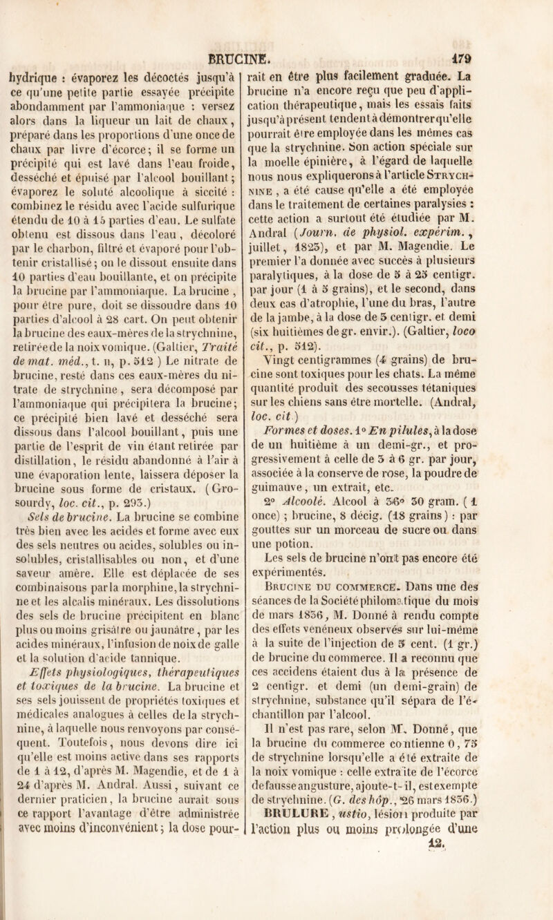 hydrique : évaporez les décoctés jusqu’à ce qu'une petite partie essayée précipite abondamment par l’ammoniaque : versez alors dans la liqueur un lait de chaux, préparé dans les proportions d’une once de chaux par livre d’écorce ; il se forme un précipité qui est lavé dans l’eau froide, desséché et épuisé par l’alcool bouillant; évaporez le soluté alcoolique à siccité : combinez le résidu avec l’acide sulfurique étendu de 10 à 15 parties d’eau. Le sulfate obtenu est dissous dans l’eau, décoloré par le charbon, filtré et évaporé pour l’ob- tenir cristallisé ; on le dissout ensuite dans 10 parties d’eau bouillante, et on précipite la brucine par l’ammoniaque. Labrucine , pour être pure, doit se dissoudre dans 10 parties d’alcool à 28 cart. On peut obtenir la brucine des eaux-mères de la strychnine, retirée de la noix vomique. (Galtier, Traité de mat. méd., t. n, p. 512 ) Le nitrate de brucine, resté dans ces eaux-mères du ni- trate de strychnine , sera décomposé par l’ammoniaque qui précipitera la brucine; ce précipité bien lavé et desséché sera dissous dans l’alcool bouillant, puis une partie de l’esprit de vin étant retirée par distillation, le résidu abandonné à Bair à une évaporation lente, laissera déposer la brucine sous forme de cristaux. (Gro- sourdy, toc. cit., p. 295.) Sels de brucine. La brucine se combine très bien avec les acides et forme avec eux des sels neutres ou acides, solubles ou in- solubles, cristallisables ou non, et d’une saveur amère. Elle est déplacée de ses combinaisons parla morphine,la strychni- ne et les alcalis minéraux. Les dissolutions des sels de brucine précipitent en blanc plus ou moins grisâtre ou jaunâtre, par les acides minéraux, l’infusion de noix de galle et la solution d’acide tannique. Effets physiologiques, thérapeutiques et toxiques de la brucine. La brucine et ses sels jouissent de propriétés toxiques et médicales analogues à celles delà strych- nine, à laquelle nous renvoyons par consé- quent. Toutefois, nous devons dire ici qu’elle est moins active dans ses rapports de 1 à 12, d’après M. Magendie, et de 1 à 24 d’après M. Anclral. Aussi, suivant ce dernier praticien, la brucine aurait sous ce rapport l’avantage d’être administrée avec moins d’inconyénient ; la dose pour» rait en être plus facilement graduée. La brucine n’a encore reçu que peu d’appli- cation thérapeutique, mais les essais faits jusqu’à présent tendent à démontrer qu’elle pourrait êire employée dans les mêmes cas que la strychnine, bon action spéciale sur la moelle épinière, à l’égard de laquelle nous nous expliquerons à l’article Strych- nine , a été cause qu’elle a été employée dans le traitement de certaines paralysies : cette action a surtout été étudiée par M. Andral ( Journ. de physiol. expèrim., juillet, 1825), et par M. Magendie. Le premier l’a donnée avec succès à plusieurs paralytiques, à la dose de 5 à 25 centigr. par jour (1 à 5 grains), et le second, dans deux cas d’atrophie, l’une du bras, l’autre de la jambe, à la dose de 5 centigr. et demi (six huitièmes degr. envir.). (Galtier, loco cit., p. 512). Vingt centigrammes (4 grains) de bru- cine sont toxiques pour les chats. La même quantité produit des secousses tétaniques sur les chiens sans être mortelle. (Andral, loc. cit ) For mes et doses. 1° En pilules, à la dose de un huitième à un demi-gr., et pro- gressivement à celle de 5 a 6 gr. par jour, associée à la conserve de rose, la poudre de guimauve, un extrait, etc. 2° Alcoolè. Alcool à 56° 50 gram. ( i once) ; brucine, 8 décig. (18 grains ) : par gouttes sur un morceau de sucre ou dans une potion. Les sels de brucine n’oiLt pas encore été expérimentés. Brucine du commerce. Dans une des séances de la Société philoma.tique du mois de mars 1856, M. Donné à rendu compte des effets vénéneux observés sur lui-même à la suite de l’injection de 5 cent. (1 gr.) de brucine du commerce. Il a reconnu que ces accidens étaient dus à la présence de 2 centigr. et demi (un demi-grain) de strychnine, substance qu’il sépara de l’é* chantillon par l’alcool. Il n’est pas rare, selon M\ Donné, que la brucine du commerce co ntienne 0, 75 de strychnine lorsqu’elle a été extraite de la noix vomique : celle extraite de l’écorce défaussé angusture,ajoute-t- il, estexempte de strychnine. [G. des hôp*26 mars 1856.) BRULURE , ustio, lésion produite par l’action plus ou moins prolongée d’une 12.