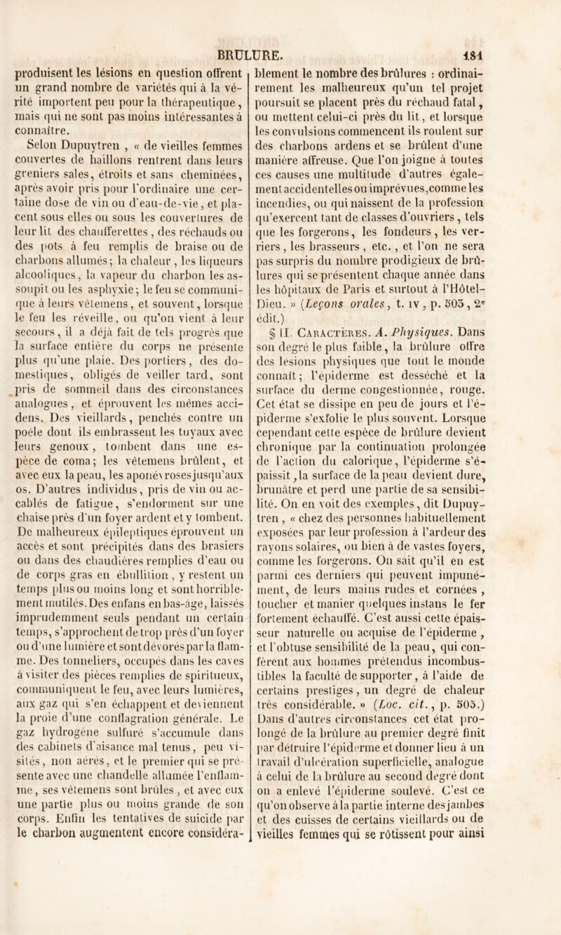 produisent les lésions en question offrent un grand nombre de variétés qui à la vé- rité importent peu pour la thérapeutique, mais qui ne sont pas moins intéressantes à connaître. Selon Dupuytren , « de vieilles femmes couvertes de haillons rentrent dans leurs greniers sales, étroits et sans cheminées, après avoir pris pour l'ordinaire une cer- taine dose de vin ou d’eau-de-vie, et pla- cent sous elles ou sous les couvertures de leur lit des chaufferettes , des réchauds ou des pots à feu remplis de braise ou de charbons allumés; la chaleur , les liqueurs alcooliques, la vapeur du charbon les as- soupit ou les asphyxie ; le feu se communi- que à leurs vèteinens, et souvent, lorsque le feu les réveille, ou qu’on vient à leur secours, il a déjà fait de tels progrès que la surface entière du corps ne présente plus qu’une plaie. Des portiers, des do- mestiques, obligés de veiller tard, sont pris de sommeil dans des circonstances analogues, et éprouvent les mêmes acci- dens. Des vieillards, penchés contre un poêle dont ils embrassent les tuyaux avec leurs genoux, tombent dans une es- pèce de coma; les vêtemens brûlent, et avec eux la peau, les aponévrosesjusqu’aux os. D’autres individus, pris de vin ou ac- cablés de fatigue, s’endorment sur une chaise près d'un foyer ardent et y tombent. De malheureux épileptiques éprouvent un accès et sont précipités dans des brasiers ou dans des chaudières remplies d’eau ou de corps gras en ébullition, y restent un temps plus ou moins long et sont horrible- ment mutilés. Des enfans en bas-âge, laissés imprudemment seuls pendant un certain temps, s’approchent de trop près d’un foyer ou d’une lumière et sont dévorés par la flam- me. Des tonneliers, occupés dans les caves à visiter des pièces remplies de spiritueux, communiquent le feu, avec leurs lumières, aux gaz qui s’en échappent et deviennent la proie d’une conflagration générale. Le gaz hydrogène sulfuré s’accumule dans des cabinets d’aisance mal tenus, peu vi- sités, non aérés, et le premier qui se pré- sente avec une chandelle allumée l’enflam- me , ses véiemens sont brûlés , et avec eux une partie plus ou moins grande de son corps. Enfin les tentatives de suicide par le charbon augmentent encore considéra- blement le nombre des brûlures : ordinai- rement les malheureux qu’un tel projet poursuit se placent près du réchaud fatal, ou mettent celui-ci près du lit, et lorsque les convulsions commencent ils roulent sur des charbons ardens et se brûlent d’une manière affreuse. Que l’on joigne à toutes ces causes une multitude d'autres égale- ment accidentelles ou imprévues,comme les incendies, ou qui naissent de la profession qu’exercent tant de classes d’ouvriers, tels que les forgerons, les fondeurs, les ver- riers , les brasseurs , etc., et l’on ne sera pas surpris du nombre prodigieux de brû- lures qui se présentent chaque année dans les hôpitaux de Paris et surtout à l’Hôtel- Dieu. » (Leçons orales, t. îv, p. 505,2e édit.) § II. Caractères. A. Physiques. Dans son degré le plus faible, la brûlure offre des lésions physiques que tout le monde connaît ; l’épiderme est desséché et la surface du derme congestionnée, rouge. Cet état se dissipe en peu de jours et l’é- piderme s’exfolie le plus souvent. Lorsque cependant cette espèce de brûlure devient chronique par la continuation prolongée de l’action du calorique, l’épiderme s’é- paissit, la surface de la peau devient dure, brunâtre et perd une partie de sa sensibi- lité. On en voit des exemples, dit Dupuy- tren , « chez des personnes habituellement exposées par leur profession à l’ardeur des rayons solaires, ou bien à de vastes foyers, comme les forgerons. On sait qu’il en est parmi ces derniers qui peuvent impuné- ment, de leurs mains rudes et cornées , toucher et manier quelques instans le fer fortement échauffé. C’est aussi cette épais- seur naturelle ou acquise de l’épiderme , et l’obtuse sensibilité de la peau, qui con- fèrent aux hommes prétendus incombus- tibles la faculté de supporter, à l’aide de certains prestiges, un degré de chaleur très considérable. » (Loc. c/f., p. 505.) Dans d’autres circonstances cet état pro- longé de la brûlure au premier degré finit par détruire l’épiderme et donner lieu à un travail d’ulcération superficielle, analogue à celui de la brûlure au second degré dont on a enlevé l’épiderme soulevé. C’est ce qu’on observe à la partie interne des jambes et des cuisses de certains vieillards ou de vieilles femmes qui se rôtissent pour ainsi