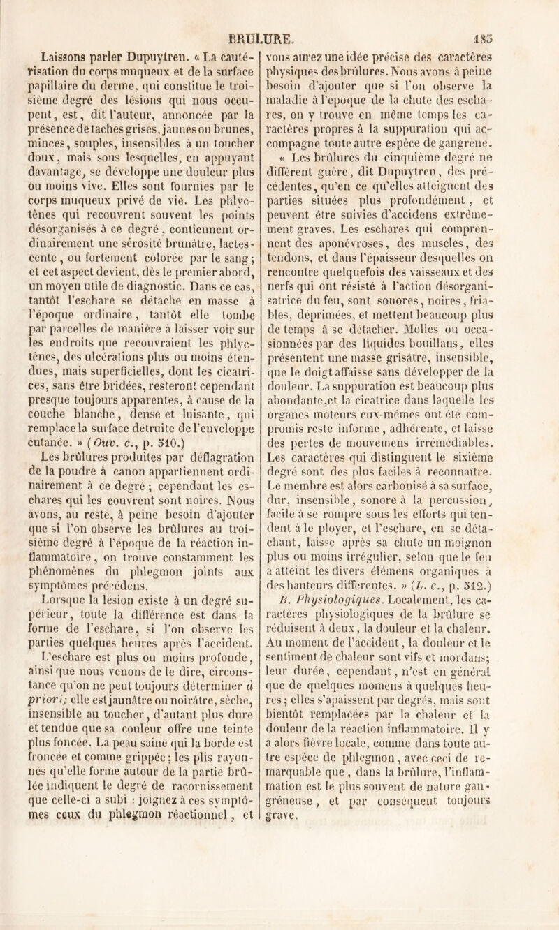 Laissons parler Dupuytren. a La cauté- risation du corps muqueux et de la surface papillaire du derme, qui constitue le troi- sième degré des lésions qui nous occu- pent, est, dit l’auteur, annoncée par la présence de taches grises, jaunes ou brunes, minces, souples, insensibles à un toucher doux, mais sous lesquelles, en appuyant davantage, se développe une douleur plus ou moins vive. Elles sont fournies par le corps muqueux privé de vie. Les phlyc- tènes qui recouvrent souvent les points désorganisés à ce degré , contiennent or- dinairement une sérosité brunâtre, lactes- cente , ou fortement colorée par le sang ; et cet aspect devient, dès le premier abord, un moyen utile de diagnostic. Dans ce cas, tantôt l’eschare se détache en masse à l’époque ordinaire, tantôt elle tombe par parcelles de manière à laisser voir sur les endroits que recouvraient les phlyc- tènes, des ulcérai ions plus ou moins éten- dues, mais superficielles, dont les cicatri- ces, sans être bridées, resteront cependant presque toujours apparentes, à cause de la couche blanche , dense et luisante , qui remplace la surface détruite de l’enveloppe cutanée. » (Ouv. c., p. 310.) Les brûlures produites par déflagration de la poudre à canon appartiennent ordi- nairement à ce degré ; cependant les es- chares qui les couvrent sont noires. Nous avons, au reste, à peine besoin d’ajouter que si l’on observe les brûlures au troi- sième degré à l’époque de la réaction in- flammatoire , on trouve constamment les phénomènes du phlegmon joints aux symptômes précédens. Lorsque la lésion existe à un degré su- périeur, toute la différence est dans la forme de l’eschare, si l’on observe les parties quelques heures après l’accident. L’eschare est plus ou moins profonde, ainsique nous venons de le dire, circons- tance qu’on ne peut toujours déterminer à priori; elle est jaunâtre ou noirâtre, sèche, insensible au toucher, d’autant plus dure et tendue que sa couleur offre une teinte plus foncée. La peau saine qui la borde est froncée et comme grippée ; les plis rayon- nés qu’elle forme autour de la partie brû- lée indiquent le degré de racornissement que celle-ci a subi : joignez aces symptô- mes ceux du phlegmon réactionnel, et vous aurez une idée précise des caractères physiques desbrûlures. Nous avons à peine besoin d’ajouter que si l’on observe la maladie à l’époque de la chute des escha- res, on y trouve en même temps les ca- ractères propres à la suppuration qui ac- compagne toute autre espèce de gangrène. « Les brûlures du cinquième degré ne diffèrent guère, dit Dupuytren, des pré- cédentes, qu’en ce qu’elles atteignent des parties situées plus profondément , et peuvent être suivies d’accidens extrême- ment graves. Les eschares qui compren- nent des aponévroses, des muscles, des tendons, et dans l’épaisseur desquelles on rencontre quelquefois des vaisseaux et des nerfs qui ont résisté à l’action désorgani- satrice du feu, sont sonores, noires, fria- bles, déprimées, et mettent beaucoup plus de temps à se détacher. Molles ou occa- sionnées par des liquides bouillans, elles présentent une masse grisâtre, insensible, que le doigt affaisse sans développer de la douleur. La suppuration est beaucoup plus abondante,et la cicatrice dans laquelle les organes moteurs eux-mêmes ont été com- promis reste informe , adhérente, et laisse des pertes de mouvemens irrémédiables. Les caractères qui distinguent le sixième degré sont des plus faciles à reconnaître. Le membre est alors carbonisé à sa surface, dur, insensible, sonore à la percussion, facile â se rompre sous les efforts qui ten- dent à le ployer, et l’eschare, en se déta- chant, laisse après sa chute un moignon plus ou moins irrégulier, selon que le feu a atteint les divers élémens organiques à des hauteurs differentes. » {L. c., p. 512.) B. Physiologiques. Localement, les ca- ractères physiologiques de la brûlure se réduisent â deux, la douleur et la chaleur. Au moment de l’accident, la douleur et le sentiment de chaleur sont vifs et mordans; leur durée, cependant, n’est en général que de quelques momens à quelques fleu- res ; elles s’apaissent par degrés, mais sont bientôt remplacées par la chaleur et la douleur de la réaction inflammatoire. Il y a alors fièvre locale, comme dans toute au- tre espèce de phlegmon, avec ceci de re- marquable que , dans la brûlure, l’inflam- mation est le plus souvent de nature gan- gréneuse , et par conséquent toujours grave.