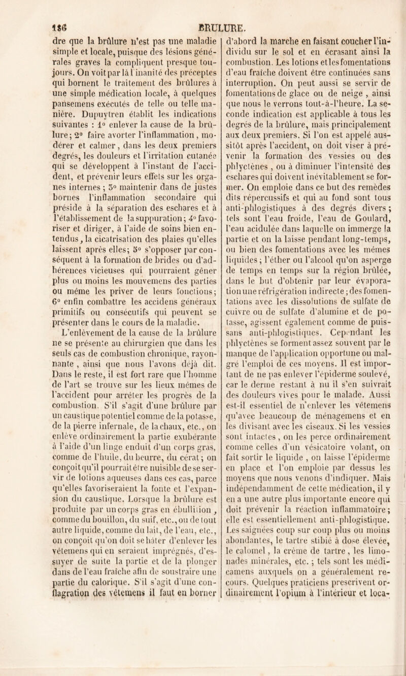 dre que la brûlure n’est pas une maladie simple et locale, puisque des lésions géné- rales graves la compliquent presque tou- jours. On voit parlai inanité des préceptes qui bornent le traitement des brûlures à une simple médication locale, à quelques pansemens exécutés de telle ou telle ma- nière. Dupuytren établit les indications suivantes : 1° enlever la cause de la brû- lure; 2° faire avorter l’inflammation, mo- dérer et calmer, dans les deux premiers degrés, les douleurs et l’irritation cutanée qui se développent à l’instant de l’acci- dent, et prévenir leurs effets sur les orga- nes internes ; 5° maintenir dans de justes bornes l’inflammation secondaire qui préside à la séparation des eschares et à l’établissement de la suppuration ; -4° favo- riser et diriger, à l’aide de soins bien en- tendus ,1a cicatrisation des plaies qu’elles laissent après elles; 5° s’opposer par con- séquent à la formation de brides ou d’ad- hérences vicieuses qui pourraient gêner plus ou moins les mouvemens des parties ou même les priver de leurs fonctions; 6° enfin combattre les accidens généraux primitifs ou consécutifs qui peuvent se présenter dans le cours de la maladie. L’enlèvement de la cause de la brûlure ne se présente au chirurgien que dans les seuls cas de combustion chronique, rayon- nante , ainsi que nous l’avons déjà dit. Dans le reste, il est fort rare que l’homme de l’art se trouve sur les lieux mêmes de l’accident pour arrêter les progrès de la combustion. S’il s’agit d’une brûlure par un caustique potentiel comme de la potasse, de la pierre infernale, de la chaux, etc., on enlève ordinairement la partie exubérante à l’aide d’un linge enduit d’un corps gras, comme de l’huile, du beurre, du cérat; on conçoit qu'il pourrait être nuisible de se ser- vir de lotions aqueuses dans ces cas, parce qu’elles favoriseraient la fonte et l’expan- sion du caustique. Lorsque la brûlure est produite par un corps gras en ébullition , comme du bouillon, du suif, etc., ou de tout autre liquide, comme du lait, de l’eau, etc., on conçoit qu’on doit se hâter d’enlever les vêtemens qui en seraient imprégnés, d’es- suyer de suite la partie et de la plonger dans de l’eau fraîche afin de soustraire une partie du calorique. S’il s’agit d’une con- flagration des vêtemens il faut en borner d’abord la marche en faisant coucher l’in- dividu sur le sol et en écrasant ainsi la combustion. Les lotions etlesfomentations d’eau fraîche doivent être continuées sans interruption. On peut aussi se servir de fomentations de glace ou de neige , ainsi que nous le verrons tout-à-l’heure. La se- conde indication est applicable à tous les degrés de la brûlure, mais principalement aux deux premiers. Si l’on est appelé aus- sitôt après l’accident, on doit viser à pré- venir la formation des vessies ou des phlyctènes , ou à diminuer l’intensité des eschares qui doivent inévitablement se for- mer. On emploie dans ce but des remèdes dits répercussifs et qui au fond sont tous anti-phlogistiques à des degrés divers ; tels sont l’eau froide, l’eau de Goulard, l’eau acidulée dans laquelle on immerge la partie et on la laisse pendant long-temps, ou bien des fomentations avec les mêmes liquides ; l’éther ou l’alcool qu’on asperge de temps en temps sur la région brûlée, dans le but d’obtenir par leur évapora- tionune réfrigération indirecte ; des fomen- tations avec les dissolutions de sulfate de cuivre ou de sulfate d’alumine et de po- tasse, agissent également comme de puis- sans anti-phlogistiques. Cependant les phlyctènes se forment assez souvent par le manque de l’application opportune ou mal- gré l’emploi de ces moyens. 11 est impor- tant de ne pas enlever l’épiderme soulevé, car le derme restant à nu il s’en suivrait des douleurs vives pour le malade. Aussi est-il essentiel de n’enlever les vêtemens qu’avec beaucoup de ménagemens et en les divisant avec les ciseaux. Si les vessies sont intactes, on les perce ordinairement comme celles d’un vésicatoire volant, on fait sortir le liquide , on laisse l’épiderme en place et l’on emploie par dessus les moyens que nous venons d’indiquer. Mais indépendamment de cette médication, il y en a une autre plus importante encore qui doit prévenir la réaction inflammatoire; elle est essentiellement anti-phlogistique. Les saignées coup sur coup plus ou moins abondantes, le tartre stibié à dose élevée, le calomel, la crème de tartre , les limo- nades minérales, etc. ; tels sont les médi- camens auxquels on a généralement re- cours. Quelques praticiens prescrivent or- dinairement l’opium à l’intérieur et loca-