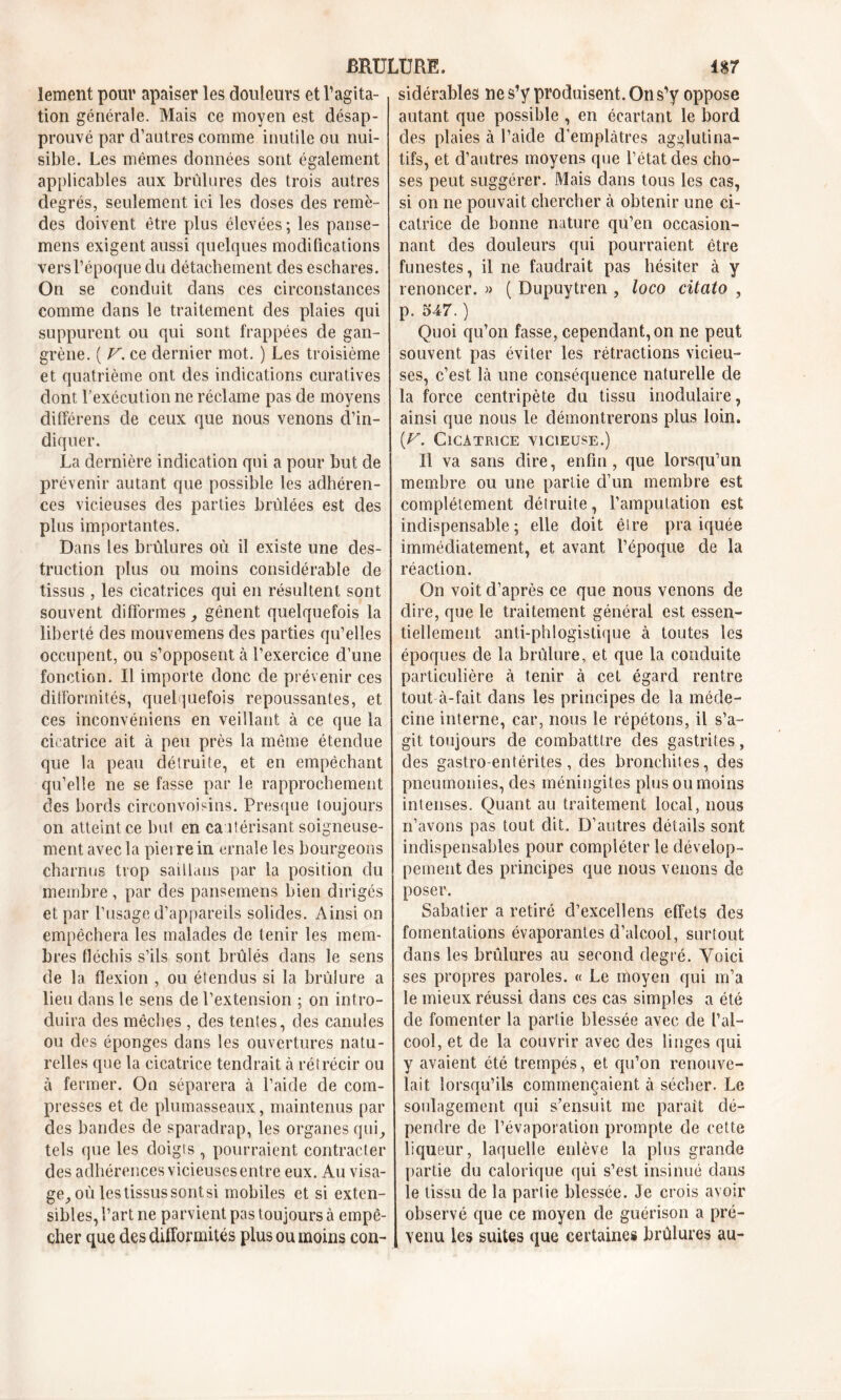 lement pour apaiser les douleurs et l’agita- tion générale. Mais ce moyen est désap- prouvé par d’autres comme inutile ou nui- sible. Les mêmes données sont également applicables aux brûlures des trois autres degrés, seulement ici les doses des remè- des doivent être plus élevées ; les panse- mens exigent aussi quelques modifications vers l’époque du détachement des eschares. On se conduit dans ces circonstances comme dans le traitement des plaies qui suppurent ou qui sont frappées de gan- grène. ( V. ce dernier mot. ) Les troisième et quatrième ont des indications curatives dont l’exécution ne réclame pas de moyens différens de ceux que nous venons d’in- diquer. La dernière indication qui a pour but de prévenir autant que possible les adhéren- ces vicieuses des parties brûlées est des plus importantes. Dans les brûlures où il existe une des- truction plus ou moins considérable de tissus , les cicatrices qui en résultent sont souvent difformes, gênent quelquefois la liberté des mouvemens des parties qu’elles occupent, ou s’opposent à l’exercice d’une fonction. Il importe donc de prévenir ces difformités, quelquefois repoussantes, et ces inconvéniens en veillant à ce que la cicatrice ait à peu près la même étendue que la peau détruite, et en empêchant qu’elle ne se fasse par le rapprochement des bords circonvoisins. Presque toujours on atteint ce but en cautérisant soigneuse- ment avec la pierre in ernale les bourgeons charnus trop saillaus par la position du membre , par des pansemens bien dirigés et par l’usage d’appareils solides. Ainsi on empêchera les malades de tenir les mem- bres fléchis s’ils sont brûlés dans le sens de la flexion , ou étendus si la brûlure a lieu dans le sens de l’extension ; on intro- duira des mèches , des tentes, des canules ou des éponges dans les ouvertures natu- relles que la cicatrice tendrait à rétrécir ou à fermer. On séparera à l’aide de com- presses et de plumasseaux, maintenus par des bandes de sparadrap, les organes qui, tels que les doigts, pourraient contracter des adhérences vicieuses entre eux. Au visa- ge, où les tissus sontsi mobiles et si exten- sibles, l’art ne parvient pas toujours à empê- cher que des difformités plus ou moins con- sidérables ne s’y produisent. On s’y oppose autant que possible , en écartant le bord des plaies à l’aide d’emplâtres agglutina- tifs, et d’autres moyens que l’état des cho- ses peut suggérer. Mais dans tous les cas, si on ne pouvait chercher à obtenir une ci- catrice de bonne nature qu’en occasion- nant des douleurs qui pourraient être funestes, il ne faudrait pas hésiter à y renoncer. » ( Dupuytren , loco citato , p. 547. ) Quoi qu’on fasse, cependant, on ne peut souvent pas éviter les rétractions vicieu- ses, c’est là une conséquence naturelle de la force centripète du tissu modulaire, ainsi que nous le démontrerons plus loin. (V. Cicatrice vicieuse.) Il va sans dire, enfin, que lorsqu’un membre ou une partie d’un membre est complètement détruite, l’amputation est indispensable; elle doit être pra iquée immédiatement, et avant l’époque de la réaction. On voit d’après ce que nous venons de dire, que le traitement général est essen- tiellement anti-phlogistique à toutes les époques de la brûlure, et que la conduite particulière à tenir à cet égard rentre tout à-fait dans les principes de la méde- cine interne, car, nous le répétons, il s’a- git toujours de combatttre des gastrites, des gastro-entérites, des bronchites, des pneumonies, des méningites plus ou moins intenses. Quant au traitement local, nous n’avons pas tout dit. D’autres détails sont indispensables pour compléter le dévelop- pement des principes que nous venons de poser. Sabatier a retiré d’excellens effets des fomentations évaporantes d’alcool, surtout dans les brûlures au second degré. Voici ses propres paroles. « Le moyen qui m’a le mieux réussi dans ces cas simples a été de fomenter la partie blessée avec de l’al- cool, et de la couvrir avec des linges qui y avaient été trempés, et qu’on renouve- lait lorsqu’ils commençaient à sécher. Le soulagement qui s’ensuit me paraît dé- pendre de l’évaporation prompte de cette liqueur, laquelle enlève la plus grande partie du calorique qui s’est insinué dans le tissu de la partie blessée. Je crois avoir observé que ce moyen de guérison a pré- venu les suites que certaines brûlures au-