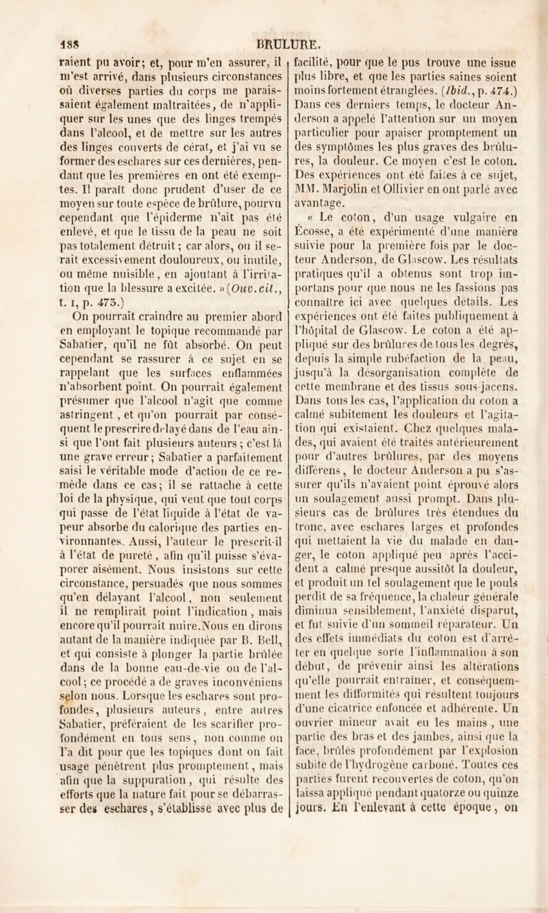 raient pu avoir; et, pour m’en assurer, il m’est arrivé, dans plusieurs circonstances où diverses parties du corps me parais- saient également maltraitées, de n’appli- quer sur les unes que des linges trempés dans l’alcool, et de mettre sur les autres des linges couverts de cérat, et j’ai vil se former des eschares sur ces dernières, pen- dant que les premières en ont été exemp- tes. Il paraît donc prudent d’user de ce moyen sur toute espèce de brûlure, pourvu cependant que l’épiderme n’ait pas été enlevé, et que le tissu de la peau ne soit pas totalement détruit ; car alors, ou il se- rait excessivement douloureux, ou inutile, ou même nuisible, en ajoutant à l’irrita- tion que la blessure a excitée. »(Ouv.cit., t. I, p. 475.) On pourrait craindre au premier abord en employant le topique recommandé par Sabatier, qu’il ne fut absorbé. On peut cependant se rassurer à ce sujet en se rappelant que les surfaces enflammées n’absorbent point. On pourrait également présumer que l’alcool n’agit que comme astringent, et qu’on pourrait par consé- quent le prescrire dtdayé dans de l’eau ain- si que l’ont fait plusieurs auteurs ; c’est Là une grave erreur; Sabatier a parfaitement saisi le véritable mode d’action de ce re- mède dans ce cas; il se rattache à cette loi de la physique, qui veut que tout corps qui passe de l’état liquide à l’état de va- peur absorbe du calorique des parties en- vironnantes. Aussi, l’auteur le prescrit-il à l’état de pureté , afin qu'il puisse s’éva- porer aisément. Nous insistons sur cette circonstance, persuadés que nous sommes qu’en délayant l’alcool, non seulement il ne remplirait point l’indication, mais encore qu’il pourrait nuire.Nous en dirons autant de la manière indiquée par B. Bell, et qui consiste à plonger la partie brûlée dans de la bonne eau-de-vie ou de l’al- cool; ce procédé a de graves inconvéniens selon nous. Lorsque les eschares sont pro- fondes, plusieurs auteurs, entre autres Sabatier, préféraient de les scarifier pro- fondément en tous sens, non comme on l’a dit pour que les topiques dont on fait usage pénètrent plus promptement, mais afin que la suppuration, qui résulte des efforts que la nature fait pour se débarras- ser des eschares, s’établisse avec plus de facilité, pour que le pus trouve une issue plus libre, et que les parties saines soient moins fortement étranglées. (Ibid., p. 4 74.) Dans ces derniers temps, le docteur An- derson a appelé l’attention sur un moyen particulier pour apaiser promptement un des symptômes les plus graves des brûlu- res, la douleur. Ce moyen c’est le coton. Des expériences ont été faites à ce sujet, MM. Marjolin et Ollivier en ont parlé avec avantage. « Le coton, d’un usage vulgaire en Écosse, a été expérimenté d’une manière suivie pour la première fois par le doc- teur Anderson, de Glascow. Les résultats pratiques qu’il a obtenus sont trop im- portans pour que nous ne les fassions pas connaître ici avec quelques détails. Les expériences ont été faites publiquement à l’hôpital de Glascow. Le coton a été ap- pliqué sur des brûlures de tous les degrés, depuis la simple rubéfaction de la peau, jusqu’à la désorganisation complète de cette membrane et des tissus sous jaccns. Dans tous les cas, l’application du coton a calmé subitement les douleurs et l’agita- tion qui existaient. Chez quelques mala- des, qui avaient été traités antérieurement pour d’autres brûlures, par des moyens différens, le docteur Anderson a pu s’as- surer qu’ils n’avaient point éprouvé alors un soulagement aussi prompt. Dans plu- sieurs cas de brûlures très étendues du tronc, avec eschares larges et profondes qui mettaient la vie du malade en dan- ger, le coton appliqué peu après l’acci- dent a calmé presque aussitôt la douleur, et produit un tel soulagement que le pouls perdit de sa fréquence, la chaleur générale diminua sensiblement, l’anxiété disparut, et fut suivie cl'un sommeil réparateur. Un des effets immédiats du coton est d'arrê- ter en quelque sorte l’inflammation à son début, de prévenir ainsi les altérations qu’elle pourrait entraîner, et conséquem- ment les difformités qui résultent toujours d’une cicatrice enfoncée et adhérente. Un ouvrier mineur avait eu les mains , une partie des bras et des jambes, ainsi que la face, brûlés profondément par l'explosion subite de l’hydrogène carboné. Toutes ces parties furent recouvertes de coton, qu’on laissa appliqué pendant quatorze ou quinze jours. En l’enlevant à cette époque, on