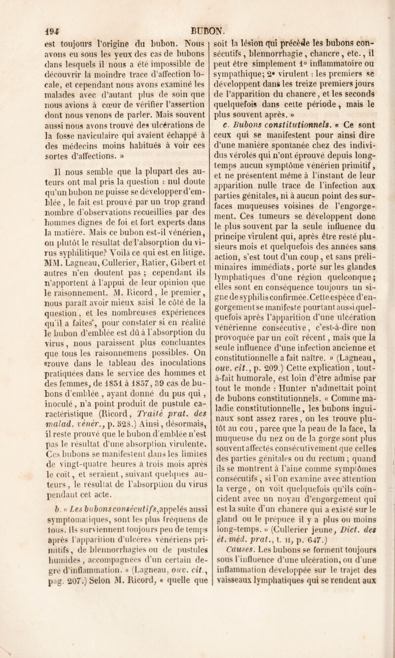 est toujours l’origine du bubon. Nous avons eu sous les yeux des cas de bubons dans lesquels il nous a été impossible de découvrir la moindre trace d’affection lo- cale, et cependant nous avons examiné les malades avec d’autant plus de soin que nous avions à cœur de vérifier l’assertion dont nous venons de parler. Mais souvent aussi nous avons trouvé des ulcérations de la fosse naviculaire qui avaient échappé à des médecins moins habitués à voir ces sortes d’affections. » Il nous semble que la plupart des au- teurs ont mal pris la question : nul doute qu’un bubon ne puisse se développer d’em- blée , le fait est prouvé par un trop grand nombre d’observations recueillies par des hommes dignes de foi et fort experts dans la matière. Mais ce bubon est-il vénérien, ou plutôt le résultat de l’absorption du vi- rus syphilitique? Voilà ce qui est en litige. MM. Lagneau, Cullcrier, Ratier, Gibert et autres n’en doutent pas ; cependant ils n’apportent à l’appui de leur opinion que le raisonnement. M. Ricord , le premier, nous parait avoir mieux saisi le côté de la question, et les nombreuses expériences qu’il a faites*, pour constater si en réalité le bubon d’emblée est dû à l’absorption du virus, nous paraissent plus concluantes que tous les raisonnemens possibles. On trouve clans le tableau des inoculations pratiquées dans le service des hommes et des femmes, de 1851 à 1857, 59 cas de bu- bons d’emblée , ayant donné du pus qui, inoculé, n’a point produit de pustule ca- ractéristique (Ricord, Traité prat. des rnalad. vènér., p. 523.) Ainsi, désormais, il reste prouvé que le bubon d’emblée n’est pas le résultat d’une absorption virulente. Ces bubons se manifestent dans les limites de vingt-quatre heures à trois mois après le coït, et seraient, suivant quelques au- teurs, le résultat de l’absorption du virus pendant cet acte. b. « Les bubons consécutif s, appelés aussi symptomatiques, sont les plus Iréquens de tous. Ils surviennent toujours peu de temps après l’apparition d’ulcères vénériens pri- mitifs, de blennorrhagies ou de pustules humides, accompagnées d’un certain de- gré d’inflammation. » (Lagneau, ouv. cit., p a g. 207.) Selon M. Ricord, « quelle que soit la lésion qui précède les bubons con- sécutifs , blennorrhagie , chancre, etc., il peut être simplement 1° inflammatoire ou sympathique; 2° virulent : les premiers se développent dans les treize premiers jours de l’apparition du chancre, et les seconds quelquefois dans cette période, mais le plus souvent après. » c. Bubons constitutionnels. « Ce sont ceux qui se manifestent pour ainsi dire d’une manière spontanée chez des indivi- dus vérolés qui n’ont éprouvé depuis long- temps aucun symptôme vénérien primitif, et ne présentent même à l’instant de leur apparition nulle trace de l’infection aux parties génitales, ni à aucun point des sur- faces muqueuses voisines de l’engorge- ment. Ces tumeurs se développent donc le plus souvent par la seule influence du principe virulent qui, après être resté plu- sieurs mois et quelquefois des années sans action, s’est tout d’un coup , et sans préli- minaires immédiats, porté sur les glandes lymphatiques d’une région quelconque ; elles sont en conséquence toujours un si- gne de syphilis confirmée. Cette espèce d’en- gorgement se manifeste pourtant aussi quel- quefois après l’apparition d’une ulcération vénérienne consécutive, c’est-à-dire non provoquée par un coït récent, mais que la seule influence d’une infection ancienne et constitutionnelle a fait naître. » (Lagneau, ouv. cit., p. 209.) Cette explication , tout- à-fait humorale, est loin d’être admise par tout le monde : Hunter n’admettait point de bubons constitutionnels. « Comme ma- ladie constitutionnelle, les bubons ingui- naux sont assez rares, on les trouve plu- tôt au cou, parce que la peau de la face, la muqueuse du nez ou de la gorge sont plus souvent affectés consécutivement que celles des parties génitales ou du rectum ; quand ils se montrent à l’aine comme symplômes consécutifs, si l’on examine avec attention la verge, on voit quelquefois qu’ils coïn- cident avec un noyau d’engorgement qui est la suite d’un chancre qui a existé sur le gland ou le prépuce il y a plus ou moins long-temps. » (Cullerier jeune, Dict. des ét. mèd. prat., t. n, p. 647.) Causes. Les bubons se forment toujours sous l’influence d’une ulcération, ou d’une inflammation développée sur le trajet des vaisseaux lymphatiques qui se rendent aux