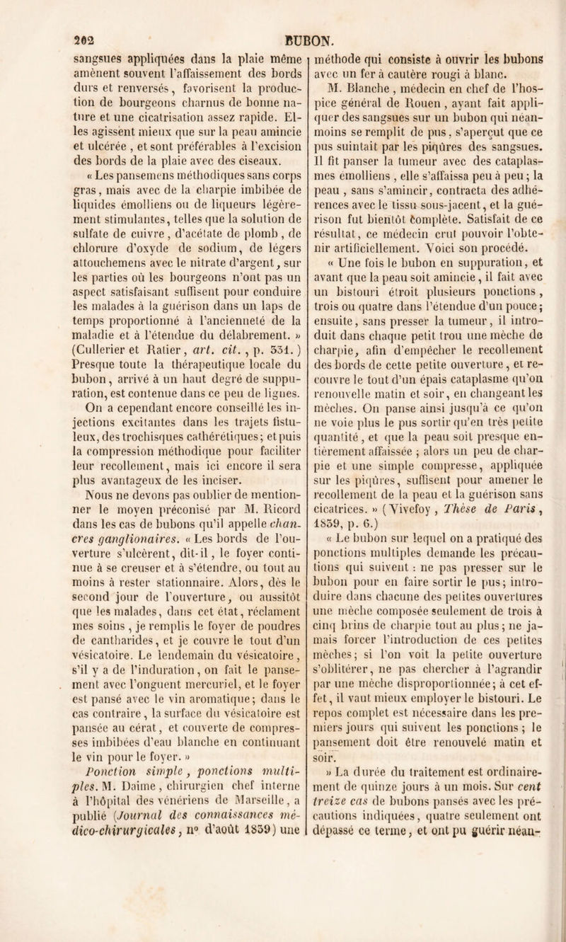 sangsues appliquées dans la plaie même amènent souvent l’affaissement des bords durs et renversés, favorisent la produc- tion de bourgeons charnus de bonne na- ture et une cicatrisation assez rapide. El- les agissent mieux que sur la peau amincie et ulcérée , et sont préférables à l’excision des bords de la plaie avec des ciseaux. « Les pansemens méthodiques sans corps gras, mais avec de la charpie imbibée de liquides émolliens ou de liqueurs légère- ment stimulantes, telles que la solution de sulfate de cuivre, d’acétate de plomb, de chlorure d’oxyde de sodium, de légers attouchemens avec le nitrate d’argent, sur les parties où les bourgeons n’ont pas un aspect satisfaisant suffisent pour conduire les malades à la guérison dans un laps de temps proportionné à l’ancienneté de la maladie et à l’étendue du délabrement. » (Cullerier et Ralier, art. cit. , p. 531. ) Presque toute la thérapeutique locale du bubon, arrivé à un haut degré de suppu- ration, est contenue dans ce peu de lignes. On a cependant encore conseillé les in- jections excitantes dans les trajets fistu- leux,destrochisques cathérétiques ; et puis la compression méthodique pour faciliter leur recollement, mais ici encore il sera plus avantageux de les inciser. Nous ne devons pas oublier de mention- ner le moyen préconisé par M. Ricord dans les cas de bubons qu’il appelle chan- cres ganglionaires. « Les bords de l’ou- verture s’ulcèrent, dit-il, le foyer conti- nue à se creuser et à s’étendre, ou tout au moins à rester stationnaire. Alors, dès le second jour de l'ouverture, ou aussitôt que les malades, dans cet état, réclament mes soins, je remplis le foyer de poudres de cantharides, et je couvre le tout d’un vésicatoire. Le lendemain du vésicatoire , s’il y a de l’induration, on fait le panse- ment avec l’onguent mercuriel, et le foyer est pansé avec le vin aromatique; dans le cas contraire, la surface du vésicatoire est pansée au cérat, et couverte de compres- ses imbibées d’eau blanche en continuant le vin pour le foyer. » Ponction simple, ponctions multi- ples. M. Daime, chirurgien chef interne à l’hôpital des vénériens de Marseille, a publié (Journal des connaissances mé- dico-chirurgicales, n° d’août 1859) une méthode qui consiste à ouvrir les bubons avec un fer à cautère rougi à blanc. M. Blanche , médecin en chef de l’hos- pice général de Rouen , ayant fait appli- quer des sangsues sur un bubon qui néan- moins se remplit de pus, s’aperçut que ce pus suintait par les piqûres des sangsues. Il fit panser la tumeur avec des cataplas- mes emollieus , elle s’affaissa peu à peu ; la peau , sans s’amincir, contracta des adhé- rences avec le tissu sous-jacent, et la gué- rison fut bientôt Complète. Satisfait de ce résultat, ce médecin crut pouvoir l’obte- nir artificiellement. Voici son procédé. « Une fois le bubon en suppuration, et avant que la peau soit amincie, il fait avec un bistouri étroit plusieurs ponctions, trois ou quatre dans l’étendue d’un pouce; ensuite, sans presser la tumeur, il intro- duit dans chaque petit trou une mèche de charpie, afin d’empêcher le recollement des bords de cette petite ouverture, et re- couvre le tout d’un épais cataplasme qu’on renouvelle matin et soir, en changeant les mèches. On panse ainsi jusqu’à ce qu’on ne voie plus le pus sortir qu’en très petite quantité , et que la peau soit presque en- tièrement affaissée ; alors un peu de char- pie et une simple compresse, appliquée sur les piqûres, suffisent pour amener le recollement de la peau et la guérison sans cicatrices. » (Vivefoy, Thèse de Paris, 1859, p. 6.) « Le bubon sur lequel on a pratiqué des ponctions multiples demande les précau- tions qui suivent : ne pas presser sur le bubon pour en faire sortir le pus; intro- duire dans chacune des petites ouvertures une mèche composée seulement de trois à cinq brins de charpie tout au plus; ne ja- mais forcer l’introduction de ces petites mèches; si l’on voit la petite ouverture s’oblitérer, ne pas chercher à l’agrandir par une mèche disproportionnée; à cet ef- fet, il vaut mieux employer le bistouri. Le repos complet est nécessaire dans les pre- miers jours qui suivent les ponctions ; le pansement doit être renouvelé matin et soir. » La durée du traitement est ordinaire- ment de quinze jours à un mois. Sur cent treize cas de bubons pansés avec les pré- cautions indiquées, quatre seulement ont dépassé ce terme, et ont pu guérir néan-