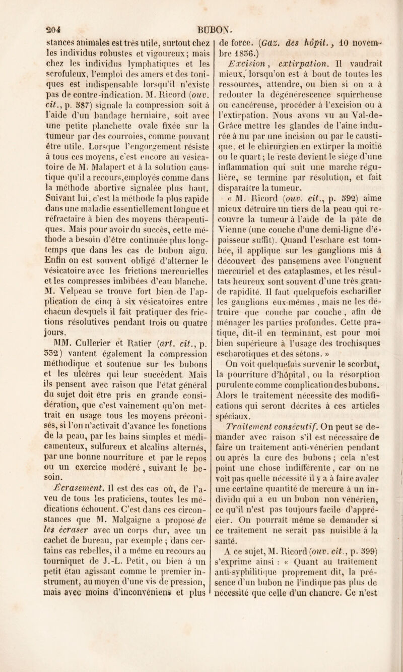 stances animales est très utile, surtout chez les individus robustes et vigoureux ; mais chez les individus lymphatiques et les scrofuleux, l’emploi des amers et des toni- ques est indispensable lorsqu’il n’existe pas de contre-indication. M. Ricord (ouv. cit., p. 587) signale la compression soit à l’aide d’un bandage herniaire, soit avec une petite planchette ovale fixée sur la tumeur par des courroies, comme pouvant être utile. Lorsque l'engorgement résiste à tous ces moyens, c’est encore au vésica- toire de M. Malapert et à la solution caus- tique qu’il a recours,employés comme dans la méthode abortive signalée plus haut. Suivant lui, c’est la méthode la plus rapide dans une maladie essentiellement longue et réfractaire à bien des moyens thérapeuti- ques. Mais pour avoir du succès, cette mé- thode a besoin d’être continuée plus long- temps que dans les cas de bubon aigu. Enfin on est souvent obligé d’alterner le vésicatoire avec les frictions mercurielles et les compresses imbibées d’eau blanche. M. Velpeau se trouve fort bien de l’ap- plication de cinq à six vésicatoires entre chacun desquels il fait pratiquer des fric- tions résolutives pendant trois ou quatre jours. MM. Cullerier et Ratier [art. cit., p. 552) vantent également la compression méthodique et soutenue sur les bubons et les ulcères qui leur succèdent. Mais ils pensent avec raison que l’état général du sujet doit être pris en grande consi- dération, que c’est vainement qu’on met- trait en usage tous les moyens préconi- sés, si l’on n’activait d’avance les fonctions de la peau, par les bains simples et médi- camenteux, sulfureux et alcalins alternés, par une bonne nourriture et par le repos ou un exercice modéré , suivant le be- soin. Écrasement. Il est des cas où, de l’a- veu de tous les praticiens, toutes les mé- dications échouent. C’est dans ces circon- stances que M. Malgaigne a proposé de les écraser avec un corps dur, avec un cachet de bureau, par exemple ; dans cer- tains cas rebelles, il a même eu recours au tourniquet de J.-L. Petit, ou bien à un petit étau agissant comme le premier in- strument, au moyen d’une vis de pression, mais avec moins d’inconvéniens et plus de force. (Gaz. des hôpit., 10 novem- bre 1856.) Excision, extirpation. Il vaudrait mieux,lorsqu’on est à bout de toutes les ressources, attendre, ou bien si on a à redouter la dégénérescence squirrheuse ou cancéreuse, procéder à l’excision ou à l’extirpation. Nous avons vu au Val-de- Grâce mettre les glandes de l’aine indu- rée à nu par une incision ou par le causti- que, et le chirurgien en extirper la moitié ou le quart ; le reste devient le siège d’une inflammation qui suit une marche régu- lière, se termine par résolution, et fait disparaître la tumeur. « M. Ricord (ouv. cit., p. 592) aime mieux détruire un tiers de la peau qui re- couvre la tumeur à l’aide de la pcàte de Vienne (une couche d’une demi-ligne d’é- paisseur suffit). Quand l’eschare est tom- bée, il applique sur les ganglions mis à découvert des pansemens avec l’onguent mercuriel et des cataplasmes, et les résul- tats heureux sont souvent d’une très gran- de rapidité. Il faut quelquefois escharifier les ganglions eux-mêmes , mais ne les dé- truire que couche par couche , afin de ménager les parties profondes. Cette pra- tique, dit-il en terminant, est pour moi bien supérieure à l’usage des trochisques escharotiques et des sétons. » On voit quelquefois survenir le scorbut, la pourriture d'hôpital, ou la résorption purulente comme complication des bubons. Alors le traitement nécessite des modifi- cations qui seront décrites à ces articles spéciaux. Traitement consécutif. On peut se de- mander avec raison s’il est nécessaire de faire un traitement anti-vénérien pendant ou après la cure des bubons ; cela n’est point une chose indifférente, car on ne voit pas quelle nécessité il y a à faire avaler une certaine quantité de mercure à un in- dividu qui a eu un bubon non vénérien, ce qu’il n’est pas toujours facile d’appré- cier. On pourrait même se demander si ce traitement ne serait pas nuisible à la santé. A ce sujet, M. Ricord (ouv. cit., p. 599) s’exprime ainsi : « Quant au traitement anti-syphilitique proprement dit, la pré- sence d’un bubon ne l’indique pas plus de nécessité que celle d’un chancre. Ce n’est