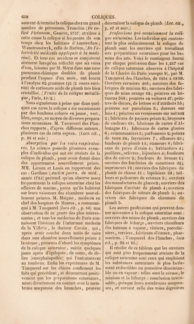 souvent déterminé la colique chez un grand nombre de personnes. Tronchin {De co- licd Pictonum, Genève, 1757) attribue à cette cause la colique si fréquente de son temps chez les habitans d’Amsterdam ; Wanstroostvvyk, celle de Harlem, [De Vè- lectricitè médicale appliquée ci la méde- cine). Et tous ces acciclens se conçoivent aisément lorsqu’on réfléchit que six voies d’eau, laissées par M. Mérat dans une cuve pneumato-chimique doublée de plomb pendant l’espace d’un mois, ont fourni à l’analyse 62 grammes 1|2 (2 onces envi- ron) de carbonate acide de plomb très bien cristallisé. {Traité de la colique métalli- que, Paris, 1812.) Nous signalerons à peine que dans quel- ques cas rares la colique a été occasionnée par des bonbons colores en jaune, vert, bleu, rouge, au moyen de diverses prépara- tions saturnines. M. Tanquerel des Plan- ches rapporte , d’après différens auteurs, plusieurs cas de cette espèce. {Loco cit., p. 88 et suiv.) Absorption par les voies respiratoi- res. La science possède plusieurs exem- ples d’individus qui ont été atteints de la colique de plomb, pour avoir dormi dans des appartemens nouvellement peints. MM. Leroux et Louis en rapportent des cas : Gardane {Ancien journ. de mèd. , année 1784) prétend qu’on observe assez fréquemment la colique saturnine chez les officiers de marine, parce qu’ils habitent sur leurs vaisseaux des chambres nouvel- lement peintes. M. Maigne , médecin en chef des hospices de Mantes, a communi- qué à M. Tanquerel {loco cit., p. 86) une observation de ce genre des plus intéres- santes ; et tous les médecins de Paris con- naissent l’histoire de l’infortuné médecin de la Villette, le docteur Corsin, qui, après avoir couché deux nuits de suite dans une chambre nouvellement peinte à la céruse , présenta d’abord les symptômes de la colique saturnine, suivie quelques jours après d’épilepsie, de coma, de dé- lire (encéphalopathie) qui l’entraînèrent au tombeau. Enfin les expériences de M. Tanquerel sur les chiens confirment les faits qui précèdent, et démontrent positi- vement que les préparations saturnines, mises directement en contact avec la mem- brane muqueuse des bronches, peuvent déterminer la colique de plomb. (Loc. cit., p. 87 et suiv.) Professions qui occasionnent la coli- que saturnine. Les individus qui contrac- tent le plus ordinairement la colique de plomb sont les ouvriers qui travaillent aux préparations saturnines pour les be- soins des arts. Voici le contingent fourni par chaque profession dans les 1,217 cas de colique saturnine observés à l’hôpital de la Charité de Paris (excepté 9), par M. Tanquerel des Planches, de 1851 à 1859. Ouvriers cérusiers 408 ; ouvriers des fa- briques de minium 65; ouvriers des fabri- ques de mine orange 12 ; peintres en bâ- timens 505 ; peintres en voitures 47; pein- tres de décors, de lettres et d’attributs 55; peintres sur porcelaine 5 ; doreurs sur bois 1 ; peintres ou vernisseurs sur métaux 2 ; fabricans de papiers peints 2 ; broyeurs de couleurs 68; fabricans de cartes d’Al- lemagne 15 ; fabricans de cartes glacées 6 ; ceinturonniers2; parfumeurs 2; potiers de terre 54; fayenciers 7; affineurs 25 ; fondeurs de plomb 14; étameurs 8; fabri- cans de potée d’étain 4; ferblantiers 4 ; joailliers, orfèvres , bijoutiers 4; fondeurs dits de cuivre 2; fondeurs de bronze 1; ouvriers des fonderies de caractères 52 ; imprimeurs 12; ouvriers des fabriques de plomb de chasse 11 ; lapidaires 55 ; tail- leurs et, polisseurs de cristaux 5 ; ouvriers des manufactures de glaces 2; ouvriers des fabriques d’acétate de plomb 4; ouvriers des fabriques de nitrate de plomb 5; ou- vriers des fabriques de chromate de plomb 5. Les autres professions qui peuvent don- ner naissance à la colique saturnine sont : ouvriers des mines de plomb , ouvriers des fabriques de litharge , ouvriers chauffeurs des bateaux à vapeur, vitriers, porcelai- niers, verriers, fabricans d’émaux, phar- maciens. (Tanquerel des Planches , loco cit., p. 92 et 95.) Il résulte de ce tableau que les ouvriers qui sont plus fréquemment atteints de la colique saturnine sont ceux qui emploient les substances saturnines le plus facile- ment réductibles en poussière dissémina- ble ou en vapeur : telles sont la céruse, le minium et la litharge : conclusion irrécu- sable, puisque leurs membranes muqueu- ses, et surtout celle des voies digestives