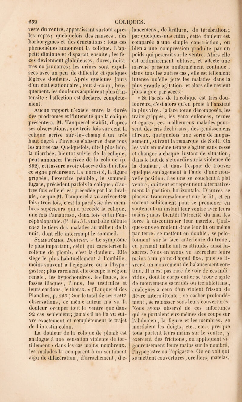 reste du ventre, apparaissant surtout après les repas; quelquefois des nausées , des borborygmes et des éructations : tous ces phénomènes annoncent la colique. L’ap- pétit diminue et disparaît ensuite ; les fè- ces deviennent globuleuses, dures, noirâ- tres ou jaunâtres; les urines sont expul- sées avec un peu de difficulté et quelques légères douleurs. Après quelques jours d’un état stationnaire, tout à-coup, brus- quement, les douleurs acquièrent plus d’in- tensité : l’alîection est déclarée complète- ment. Aucun rapport n’existe entre la durée des prodromes et l’intensité que la colique présentera. M. Tanquerel établit, d’après ses observations, que trois fois sur cent la colique arrive sur-le-champ à un très haut degré : l’inverse s’observe dans tous les autres cas. Quelquefois, dit-il plus loin, la diarrhée, bientôt suivie de la colique, peut annoncer l’arrivée de la colique (p. 192), et il assure avoir observé dix-huit fois ce signe précurseur. La morosité, la figure grippée, l’exercice pénible , le sommeil fugace, précèdent parfois la colique ; d’au- tres fois celle-ci est précédée par l’arthral- gie, ce que M. Tanquerel a vu arriver 195 fois ; trois fois, c’est la paralysie des mem- bres supérieurs qui a précédé la colique, une fois l’amaurose, deux fois enfin l’en- céphalopathie. (P. 195.) La maladie débute chez le tiers des malades au milieu de la nuit, dont elle interrompt le sommeil. Symptômes. Douleur. « Le symptôme le plus important, celui qui caractérise la colique de plomb, c’est la douleur. Elle siège le plus habituellement à l’ombilic, moins souvent à l’épigastre ou à l’hypo- gastre; plus rarement elle occupe la région rénale, les hypochondres, les flancs, les fosses iliaques, l’anus, les testicules et leurs cordons, le thorax. » (Tanquerel des Planches, p. 195.) Sur le total de ses 1,217 observations, ce même auteur n’a vu la douleur occuper tout le ventre que dans 92 cas seulement; jamais il ne l’a vu sui- vre exactement et complètement le trajet de l’intestin colon. La douleur de la colique de plomb est analogue à une sensation violente de tor- tillement : dans les cas moins nombreux, les malades la comparent à un sentiment aigu de dilacération , d’arrachement, d’é- lancemens, de brûlure, de térébration; par quelques-uns enfin , cette douleur est comparée à une simple consîriction, ou bien à une compression produite par un poids qui pèserait sur le ventre. Alors elle est ordinairement obtuse, et affecte une marche presque uniformément continue : dans tous les autres cas , elle est tellement intense qu’elle jette les malades dans la plus grande agitation, et alors elle revient plus aiguë par accès. « Si l’accès de la colique est très dou- loureux, c’est alors qu’en proie à l’anxiété la plus vive , la face toute décomposée, les traits grippés, les yeux enfoncés, ternes et égarés, ces malheureux malades pous- sent des cris déchirans, des gémissemens affreux, quelquefois une sorte de mugis- sement, suivant la remarque de Stoll. On les voit en même temps s’agiter sans cesse et changer à chaque instant de situation, dans le but de s’étourdir sur la violence de la douleur, et dans l’espoir de trouver quelque soulagement à l’aide d’une nou- velle position. Les uns se couchent à plat ventre, quittent et reprennent alternative- ment la position horizontale. D’autres se placent transversalement sur le lit, et en sortent subitement pour se promener en soutenant un instant leur ventre avec leurs mains ; mais bientôt l’atrocité du mal les force à discontinuer leur marche. Quel- ques-uns se roulent dans leur lit ou même par terre, se mettent en double , se pelo- tonnent sur la face antérieure du tronc , en prenant mille autres attitudes aussi bi- zarres. Nous en avons vu accrocher leurs mains à un point d’appui fixe, puis se li- vrer à un mouvement de balancement con- tinu. Il n’est pas rare de voir de ces indi- vidus , dont le corps entier se trouve agité de mouvemens saccadés ou tremblottans, analogues à ceux d’un violent frisson de fièvre intermittente , se cacher profondé- ment , se ramasser sous leurs couvertures. Nous avons observé de ces infortunés qui se portaient eux-mêmes des coups sur l’abdomen, la figure et les membres, se mordaient les doigts, etc., etc.; presque tous portent leurs mains sur le ventre, y exercent des frictions , ou appliquent vi- goureusement leurs mains sur le nombril, l’hypogastre ou l’épigastre. On en voit qui se mettent couvertures, oreillers, matelas.