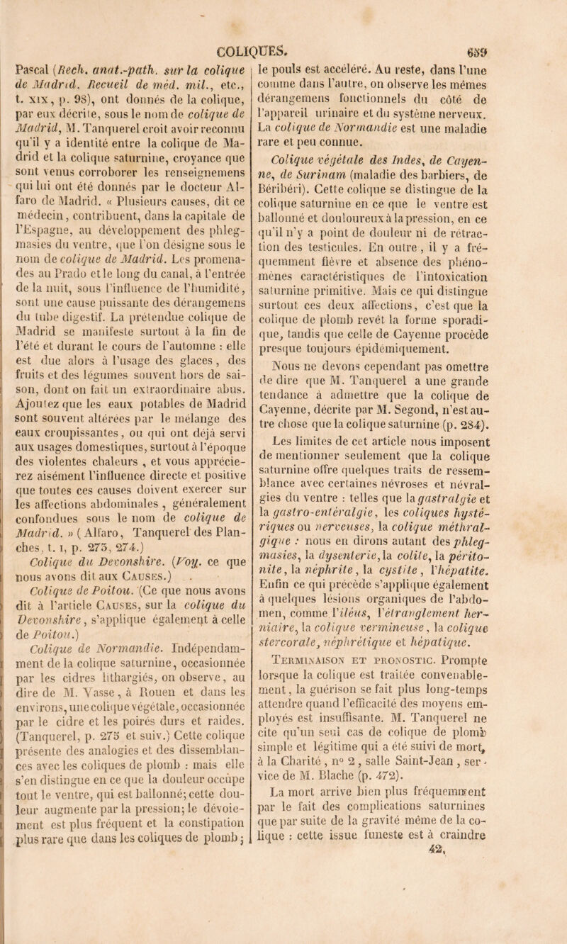 COLIQUES* 6 59 Pascal (Rech. anat.-path. sur la colique de Madrid. Recueil de mèd. mil., etc., t. xix, p. 98), ont donnés de la colique, par eux décrite, sous le nom de colique de Madrid, M. Tanquerel croit avoir reconnu qu'il y a identité entre la colique de Ma- drid et la colique saturnine, croyance que sont venus corroborer les renseignemens qui lui ont été donnés par le docteur Al- fa ro de Madrid. « Plusieurs causes, dit ce médecin, contribuent, dans la capitale de l’Espagne, au développement des phleg- masies du ventre, que l’on désigne sous le nom de colique de Madrid. Les promena- des au Prado elle long du canal, à l’entrée de la nuit, sous l’influence de l’humidité, sont une cause puissante des dérangemens du tube digestif. La prétendue colique de Madrid se manifeste surtout à la fin de l’été et durant le cours de l’automne : elle est due alors à l’usage des glaces, des fruits et des légumes souvent hors de sai- : son, dont on fait un extraordinaire abus. Ajoutez que les eaux potables de Madrid sont souvent altérées par le mélange des eaux croupissantes, ou qui ont déjà servi aux usages domestiques, surtout à l’époque des violentes chaleurs , et. vous apprécie- rez aisément l’influence directe et positive que toutes ces causes doivent exercer sur les affections abdominales , généralement i confondues sous le nom de colique de i Madrid. Alfaro, Tanquerel des Plan- > ches, t. i, p. 275, 274.) Colique du Devonshire. (Voy. ce que i nous avons dit aux Causes.) Colique de Poitou. (Ce que nous avons t dit à l’article Causes, sur la colique du Devonshire, s’applique également à celle >! de Poitou.) Colique de Normandie. Indépendam- ï ment de la colique saturnine, occasionnée [ par les cidres lithargiés, on observe, au ) dire de M. Vasse, à Rouen et dans les i environs, unecolique végétale, occasionnée [ par le cidre et les poirés durs et raides. ) (Tanquerel, p. 275 et suiv.) Cette colique l présente des analogies et des dissemblan- )' ces avec les coliques de plomb : mais elle t s’en distingue en ce que la douleur occupe I tout le ventre, qui est ballonné; cette clou- [ leur augmente par la pression; le dévoie- t ment est plus fréquent et la constipation [ plus rare que dans les coliques de plomb ; le pouls est accéléré. Au reste, dans l’une comme dans l’autre, on observe les mêmes dérangemens fonctionnels du côté de l’appareil urinaire et du système nerveux. La colique de Normandie est une maladie rare et peu connue. Colique végétale des Indes, de Cayen- ne, de Surinam (maladie des barbiers, de Béribéri). Cette colique se distingue de la colique saturnine en ce que le ventre est ballonné et douloureux à la pression, en ce qu’il n’y a point de douleur ni de rétrac- tion des testicules. En outre , il y a fré- quemment fièvre et absence des phéno- mènes caractéristiques de l’intoxication saturnine primitive. Mais ce qui distingue surtout ces deux affections, c’est que la colique de plomb revêt la forme sporadi- que, tandis que celle de Cayenne procède presque toujours épidémiquement. Nous ne devons cependant pas omettre de dire que M. Tanquerel a une grande tendance à admettre que la colique de Cayenne, décrite par M. Segond, n’est au- tre chose que la colique saturnine (p. 284). Les limites de cet article nous imposent de mentionner seulement que la colique saturnine offre quelques traits de ressem- blance avec certaines névroses et névral- gies du ventre : telles que la gastralgie et la gastro-entéralgie, les coliques hysté- riques ou nerveuses, la colique mèthral- gique : nous en dirons autant des phleg- masies, la dysenterie, là colite, la périto- nite , la néphrite, la cystite, Y hépatite. Enfin ce qui précède s’applique également à quelques lésions organiques de l’abdo- men, comme Xiléus, Y étranglement her- niaire, la colique vermineuse, la colique stcrcorale, néphrétique et hépatique. Terminaison et pronostic. Prompte lorsque la colique est traitée convenable- ment , la guérison se fait plus long-temps attendre quand l’efficacité des moyens em- ployés est insuffisante. M. Tanquerel ne cite qu’un seul cas de colique de plomb simple et légitime qui a été suivi de mort, à la Charité , n° 2 , salle Saint-Jean , ser - vice de M. Blache (p. 472). La mort arrive bien plus fréquemment par le fait des complications saturnines que par suite de la gravité même de la co- lique : cette issue funeste est à craindre 42,