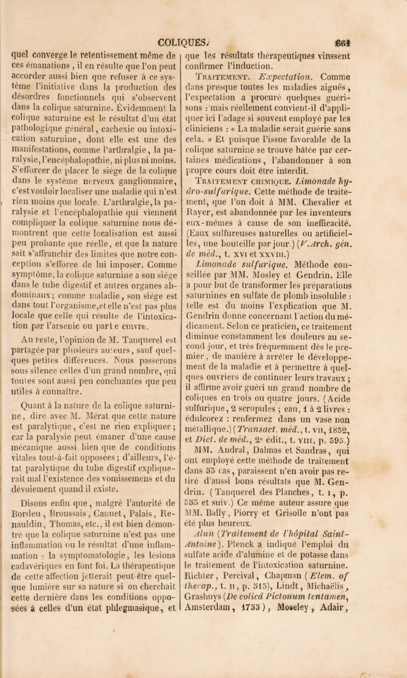 que! converge le retentissement même de ces émanations, il en résulte que Ton peut accorder aussi bien que refuser à ce sys- tème l’initiative dans la production des désordres fonctionnels qui s’observent dans la colique saturnine. Évidemment la colique saturnine est le résultat d’un état pathologique général, cachexie ou intoxi- cation saturnine, dont elle est une des manifestations, comme l’arthralgie, la pa- ralysie, l’encéphalopathie, ni plus ni moins. S’efforcer de placer le siège de la colique dans le système nerveux ganglionnaire, c’est vouloir localiser une maladie qui n’est > rien moins que locale. L’arthralgie,la pa- ralysie et l’encéphalopathie qui viennent compliquer la colique saturnine nous dé- montrent que cette localisation est aussi peu probante que réelle, et que la nature sait s’affranchir des limites que notre con- ception s’efforce de lui imposer. Gomme symptôme, la colique saturnine a son siège dans le tube digestif et autres organes ab- dominaux; comme maladie , son siège est dans tout l’organisme,et elle n’est pas plus locale que celle qui résulte de l’intoxica- tion par l’arsenic ou parle cuivre. Au reste, l’opinion cle M. Tanquerel est partagée par plusieurs auteurs, sauf quel- ques petites différences. INous passerons sous silence celles d’un grand nombre, qui toutes sont aussi peu concluantes que peu utiles à connaître. Quant à la nature de la colique saturni- ne, dire avec M. Mérat que cette nature est paralytique, c’est ne rien expliquer; car la paralysie peut émaner d’une cause mécanique aussi bien (pie de conditions vitales tout-à-fait opposées ; d’ailleurs, l’é- tat paralytique du tube digestif explique- rait mal l’existence des vomissemens et du dévoiement quand il existe. Disons enfin que, malgré l’autorité de Bordeu, Broussais, Canuet, Palais, Re- nauldin, Thomas, etc., il est bien démon- tré que la colique saturnine n’est pas une inflammation ou le résultat d’une inflam- mation : la symptomatologie, les lésions cadavériques en font foi. La thérapeutique de cette affeclion jetterait peut être quel- que lumière sur sa nature si on cherchait cette dernière dans les conditions oppo- sées à celles d’un état phlegmasique, et que les résultats thérapeutiques vinssent confirmer l’induction. Traitement. Expectation. Comme dans presque toutes les maladies aiguës, l’expectation a procuré quelques guéri- sons .- mais réellement convient-il d’appli- quer ici l'adage si souvent employé par les cliniciens : « La maladie serait guérie sans cela. » Et puisque l’issue favorable de la colique saturnine se trouve hâtée par cer- taines médications, l’abandonner à son propre cours doit être interdit. Traitement chimique. Limonade hy- dro-sulfurique. Cette méthode de traite- ment, que l’on doit à MM. Chevalier et Rayer, est abandonnée par les inventeurs eux-mêmes à cause de son inefficacité. (Eaux sulfureuses naturelles ou artificiel- les, une bouteille par jour.) [V.Arch. gèn. de méd., t. xvi et xxvm.) Limonade sulfurique. Méthode con- seillée par MM. Mosley et Gendrin. Elle a pour but de transformer les préparations saturnines en sulfate de plomb insoluble : telle est du moins l’explication que M. Gendrin donne concernant l’action du mé- dicament. Selon ce praticien, ce traitement diminue constamment les douleurs au se- cond jour, et très fréquemment dès le pre- mier, de manière à arrêter le développe- ment de la maladie et à permettre à quel- ques ouvriers de continuer leurs travaux ; il affirme avoir guéri un grand nombre de coliques en trois ou quatre jours. (Acide sulfurique, 2 scrupules ; eau, 1 à 2 livres : édulcorez : renfermez dans un vase non méiallique.) ( Transact. méd., t. vu, 1852, et Dict. de méd., 2e édit., t. vnr, p. 595.) MM. Andral, Dalmas etSandras, qui ont employé cette méthode de traitement dans 55 cas, paraissent n’en avoir pas re- tiré d’aussi bons résultats que M. Gen- drin. (Tanquerel des Planches, t. î, p. 555 et suiv.) Ce même auteur assure que MM. Bally, Piorry et Grisolle n’ont pas été plus heureux. Alun (Traitement de l'hôpital Saint- Antoine). Plenck a indiqué l’emploi du sulfate acide d’alumine et de potasse dans le traitement de l’intoxication saturnine. Richter, Percival, Chapman ( Elem. of Iherap.j t. ii, p. 513), Lindt, Michaëlis^ Grashuys [De colicd Pictonum tentamen, Amsterdam , 1755 ), Moseley , Adair,