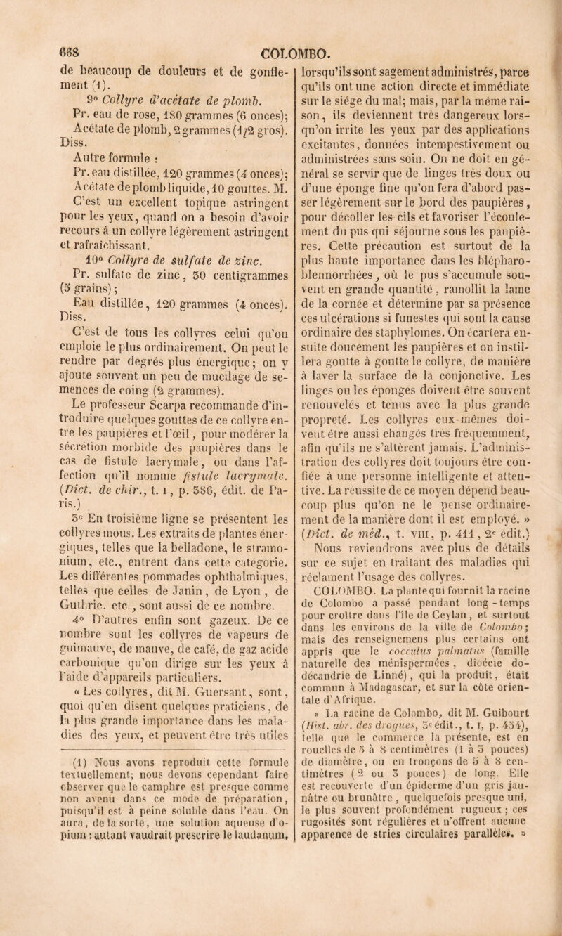 COLOMBO. de beaucoup de douleurs et de gonfle- ment (1). 8° Collyre cVacètate de plomb. Pr. eau de rose, 180 grammes (6 onces); Acétate de plomb, 2grammes (1/2 gros). Diss. Autre formule : Pr. eau distillée, 120 grammes (4 onces); Acétate de plomb liquide, 10 gouttes. M. C’est un excellent topique astringent pour les yeux, quand on a besoin d’avoir recours à un collyre légèrement astringent et rafraîchissant. 10° Collyre de sulfate de zinc. Pr. sulfate de zinc, 50 centigrammes (5 grains) ; Eau distillée, 120 grammes (4 onces). Diss. C’est de tous les collyres celui qu’on emploie le plus ordinairement. On peut le rendre par degrés plus énergique ; on y ajoute souvent un peu de mucilage de se- mences de coing (2 grammes). Le professeur Scarpa recommande d’in- troduire quelques gouttes de ce collyre en- tre les paupières et l’œil, pour modérer la sécrétion morbide des paupières dans le cas de fistule lacrymale, ou dans l’af- fection qu’il nomme fistule lacrymale. (Dict. de chir., t. î, p. 586, édit, de Pa- ris.) 5e En troisième ligne se présentent les collyres mous. Les extraits de plantes éner- giques, telles que la belladone, le stramo- nium, etc., entrent dans cette catégorie. Les différentes pommades ophthalmiques, telles que celles de Janin, de Lyon , de Guthrie, etc., sont aussi de ce nombre. 4° D’autres enfin sont gazeux. De ce nombre sont les collyres de vapeurs de guimauve, de mauve, de café, de gaz acide carbonique qu’on dirige sur les yeux à i’aicle d’appareils particuliers. << Les collyres, dit M. Guersant, sont, quoi qu’en disent quelques praticiens, de la plus grande importance dans les mala- dies des yeux, et peuvent être très utiles (1) Nous avons reproduit cette formule textuellement; nous devons cependant faire observer que le camphre est presque comme non avenu dans ce mode de préparation, puisqu’il est à peine soluble dans l’eau. On aura, de la sorte, une solution aqueuse d’o- pium ; autant vaudrait prescrire le laudanum. lorsqu’ils sont sagement administrés, parce qu’ils ont une action directe et immédiate sur le siège du mal; mais, par la même rai- son , ils deviennent très dangereux lors- qu’on irrite les yeux par des applications excitantes, données intempestivement ou administrées sans soin. On ne doit en gé- néral se servir que de linges très doux ou d’une éponge fine qu’on fera d’abord pas- ser légèrement sur le bord des paupières, pour décoller les cils et favoriser l’écoule- ment du pus qui séjourne sous les paupiè- res. Cette précaution est surtout de la plus haute importance dans les blépharo- blennorrhées, où le pus s’accumule sou- vent en grande quantité , ramollit la lame de la cornée et détermine par sa présence ces ulcérations si funestes qui sont la cause ordinaire des staphylomes. On écartera en- suite doucement les paupières et on instil- lera goutte à goutte le collyre, de manière à laver la surface de la conjonctive. Les linges ouïes éponges doivent être souvent renouvelés et tenus avec la plus grande propreté. Les collyres eux-mêmes doi- vent être aussi changés très fréquemment, afin qu’ils ne s’altèrent jamais. L’adminis- tration des collyres doit toujours être con- fiée à une personne intelligente et atten- tive. La réussite de ce moyen dépend beau- coup plus qu’on ne le pense ordinaire- ment cle la manière dont il est employé. » (Dict. de mèdt. viii, p. 411,2e édit.) Nous reviendrons avec plus de détails sur ce sujet en traitant des maladies qui réclament Dusage des collyres. COLOMBO. La plante qui fournit la racine de Colombo a passé pendant long-temps pour cioître dans l’île de Ceylan, et surtout dans les environs de la ville de Colombo; mais des renseignemens plus certains ont appris que le cocculus palmatus (famille naturelle des ménispermées , dioécie do- décandrie de Linné), qui la produit, était commun à Madagascar, et sur la côte orien- tale d’Afrique. « La racine de Colombo, dit M. Guibourt (Ilist. abr. des drogues, 3e édit., 1.1, p. 454), telle que le commerce la présente, est en rouelles de 5 à 8 centimètres (1 à 3 pouces) de diamètre, ou en tronçons de 5 à 8 cen- timètres (2 ou 3 pouces ) de long. Elle est recouverte d’un épiderme d’un gris jau- nâtre ou brunâtre , quelquefois presque uni, le plus souvent profondément rugueux ; ces rugosités sont régulières et n’offrent aucune apparence de stries circulaires parallèles. »