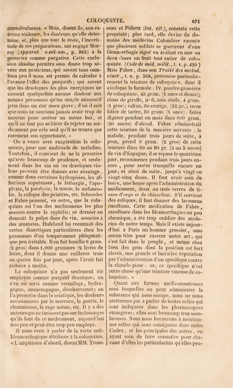 convolvulacées. « Mais, disent ils, son ex- trême violence, les douleurs qu’elle déter- mine, et, plus que tout le reste, l'incerti- tude de ses préparations, ont engagé Mur- ray Apparat, ruedi am., p. 583) à la proscrire comme purgative Cette exclu- sion absolue paraîtra saris doute trop sé- vère aux praticiens, qui savent tous com- bien peu il nous est permis de calculer à l’avance l’effet des purgatifs ; qui savent que les drastiques les plus énergiques ne causent quelquefois aucune douleur aux mêmes personnes qu’un simple minorât if jette dans un état assez grave ; d’où il suit que nous ne saurions jamais avoir trop de moyens pour arriver au même but, et qu'il ne faut pas se hâter de rejeter un mé- dicament par cela seul qu’il ne trouve que rarement son opportunité. » On a vanté avec exagération la colo- quinte, pour une multitude de maladies. Toutefois, il convient de ne la prescrire qu’avec beaucoup de prudence, et seule- ment dans les cas où ies drastiques vio- lens peuvent être donnés avec avantage , comme dans certaines hydropisies, les af- fections soporeuses, la léthargie, l’apo- plexie, la paralysie, la manie, la mélanco- lie, la colique des peintres, etc. Schrœder et Fabre pensent, en outre, que la colo- quinte est l’un des médicamens les plus assurés contre la syphilis; ce dernier en donnait la pulpe dans du vin, associée à des aromates. Hufeland lui reconnaît des vertus diurétiques particulières chez les personnes d’un tempérament phlegmatî- que peu irritable. Il en fait bouillir 8 gram. (2 gros) dans 1,000 grammes (2 livres de bière, dont il donne une cuillerée trois ou quatre fois par jour, après l’avoir fait réduire à moitié. La coloquinte n’a pas seulement été employée comme purgatif drastique; on s’en est servi comme vermifuge, hydra- gogue, emménagogue, désobstruante; on l’a prescrite dans la sciatique, les douleurs occasionnées par le mercure, la goutte, le rhumatisme, la rage même, etc. U y a des auteurs qui ne tarissent pas sur les louanges qu’ils font de ce médicament, aujourd’hui très peu et peut-être trop peu employé. Il nous reste à parler de la vertu anti- blennorrhagique attribuée à la coloquinte. « L’empirisme d’abord, disent MM. Trous- seau et Pidoux (loc. ciL), constata cette propriété; plus tard, elle devint du do- maine des médecins. Colombier raconte que plusieurs soldats se guérirent d’une blennorrhagie aiguë en avalant en une ou deux doses un fruit tout entier de colo- quinte. (Code de mèd. milita t. v,p.420 ) Mais Fabre, dans son Traité des malad, vènèr.,1. ii, p. 368, préconise particuliè- rement la teinture de coloquinte, dont il aincliqué la formule : Pr. poudre grossière de coloquinte, 45 gram. (1 once et demie); clous de girofle, n° 6; anis étoilé, 4 gram. (1 gros); safran, 60 centigr. (12 gr.); terre foliée de tartre, 50 gram. (i once) ; faites digérer pendant un mois dans 600 gram. (20 onces) d’alcool. Fabre administrait cette teinture de la manière suivante : le malade, pendant trois jours de suite, à jeun, prend 8 gram. (2 gros) de cette teinture dans 60 ou 90 gr. (2 ou 5 onces) de vin d’Espagne; il se repose le quatrième jour, recommence pendant trois jours en- core , pour rester tranquille encore un jour; et ainsi de suite, jusqu’à vingt ou vingt-cinq doses. Il faut avoir soin de boire, une heure après l’administration du médicament, deux ou trois verres de ti- sane d’orge et de chiendent. S'il survient des coliques, il faut donner des lavemens émolliens. Cette médication de Fabre, excellente dans les blennorrhagies un peu chronique, a été trop oubliée des méde- cins de notre temps. Mais ii existe aujour- d’hui à Paris un homme grossier, sans aucun titre pour exercer notre art, qui s’est fait dans le peuple, et même chez bien des gens dont la position est fort élevée, une grande et lucrative réputation par l’administration d’un spécifique contre la chaude-pisse : or, ce spécifique n’est, autre chose qu’une teinture vineuse de co- loquinte. » Quant aux formes médicamenteuses sous lesquelles on peut administrer la substance qui nous occupe, nous ne nous arrêterons pas à parler de toutes celles qui sont indiquées dans les pharmacopées étrangères ; elles sont beaucoup trop nom- breuses. Nous nous bornerons à mention- ner celles qui sont consignées dans notre Codex, et les principales des autres , en ayant soin de faire connaître pour cha- cune d’elles les particularités qu’elles peu-