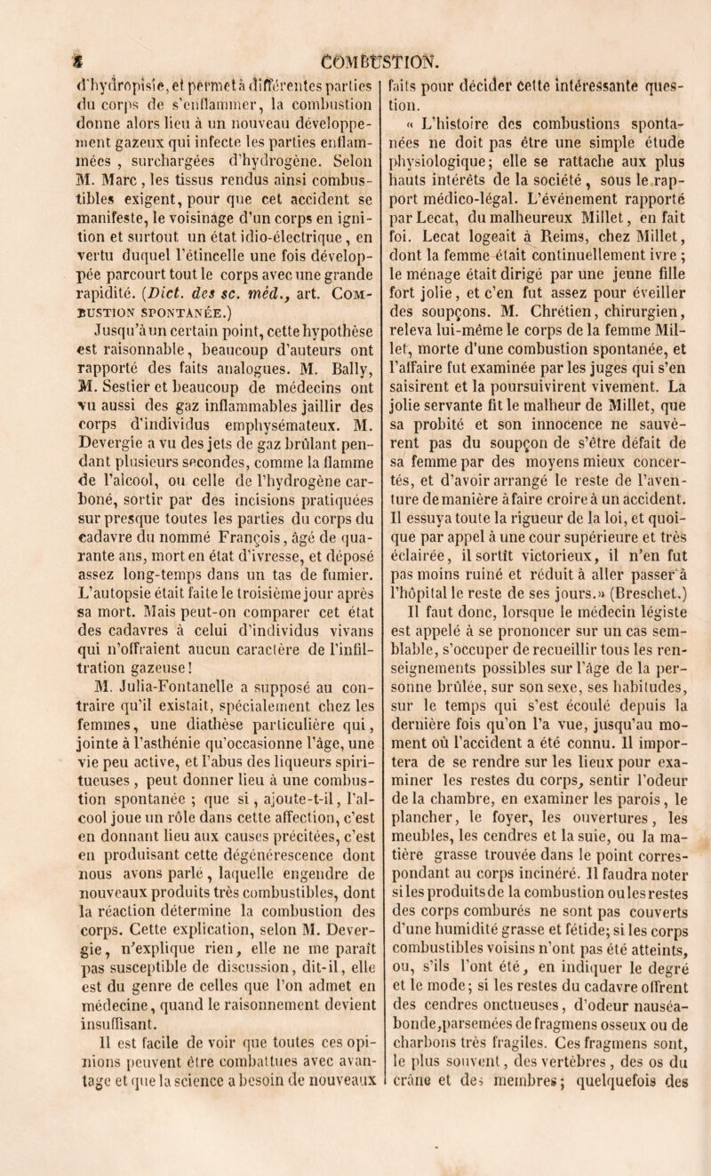 d'hydrftpîsîe, et pèfmetà différentes parties du corps de s’enflammer, la combustion donne alors lieu à un nouveau développe- ment gazeux qui infecte les parties enflam- mées , surchargées d’hydrogène. Selon M. Marc , les tissus rendus ainsi combus- tibles exigent, pour que cet accident se manifeste, le voisinage d’un corps en igni- tion et surtout un état idio-électrique, en vertu duquel l’étincelle une fois dévelop- pée parcourt tout le corps avec une grande rapidité. [Blet, des sc. méd., art. Com- bustion spontanée.) Jusqu’à un certain point, cette hypothèse est raisonnable, beaucoup d’auteurs ont rapporté des faits analogues. M. Bally, M. Sestier et beaucoup de médecins ont vu aussi des gaz inflammables jaillir des corps d'individus emphysémateux. M. Devergie a vu des jets de gaz brûlant pen- dant plusieurs secondes, comme la flamme de l'alcool, ou celle de l’hydrogène car- boné, sortir par des incisions pratiquées sur presque toutes les parties du corps du cadavre du nommé François, âgé de qua- rante ans, morten état d’ivresse, et déposé assez long-temps dans un tas de fumier. L’autopsie était faite le troisième jour après sa mort. Mais peut-on comparer cet état des cadavres à celui d’individus vivans qui n’offraient aucun caractère de l’infil- tration gazeuse! M. Julia-Fontanelle a supposé au con- traire qu’il existait, spécialement chez les femmes, une diathèse particulière qui, jointe à l’asthénie qu’occasionne l’âge, une vie peu active, et l’abus des liqueurs spiri- tueuses, peut donner lieu à une combus- tion spontanée ; que si, ajoute-t-il, l’al- cool joue un rôle dans cette affection, c’est en donnant lieu aux causes précitées, c’est en produisant cette dégénérescence dont nous avons parlé, laquelle engendre de nouveaux produits très combustibles, dont la réaction détermine la combustion des corps. Cette explication, selon M. Dever- gie, n’explique rien, elle ne me paraît pas susceptible de discussion, dit-il, elle est du genre de celles que l’on admet en médecine, quand le raisonnement devient insuffisant. Il est facile de voir que toutes ces opi- nions {teuvent être combattues avec avan- tage et que la science a besoin de nouveaux faits pour décider cette intéressante ques- tion. « L’histoire des combustions sponta- nées ne doit pas être une simple étude physiologique; elle se rattache aux plus hauts intérêts de la société , sous le rap- port médico-légal. L’événement rapporté parLecat, du malheureux Millet, en fait foi. Lecat logeait à Reims, chez Millet, dont la femme était continuellement ivre ; le ménage était dirigé par une jeune fille fort jolie, et c’en fut assez pour éveiller des soupçons. M. Chrétien, chirurgien, releva lui-même le corps de la femme Mil- let, morte d’une combustion spontanée, et l’affaire fut examinée par les juges qui s’en saisirent et la poursuivirent vivement. La jolie servante fit le malheur de Millet, que sa probité et son innocence ne sauvè- rent pas du soupçon de s’être défait de sa femme par des moyens mieux concer- tés, et d’avoir arrangé le reste de l’aven- ture de manière àfaire croire à un accident. Il essuya toute la rigueur de la loi, et quoi- que par appel à une cour supérieure et très éclairée, il sortît victorieux, il n’en fut pas moins ruiné et réduit à aller passer à l’hôpital le reste de ses jours.» (Breschet.) Il faut donc, lorsque le médecin légiste est appelé à se prononcer sur un cas sem- blable, s’occuper de recueillir tous les ren- seignements possibles sur l’âge de la per- sonne brûlée, sur son sexe, ses habitudes, sur le temps qui s’est écoulé depuis la dernière fois qu’on l’a vue, jusqu’au mo- ment où l’accident a été connu. Il impor- tera de se rendre sur les lieux pour exa- miner les restes du corps, sentir l’odeur de la chambre, en examiner les parois, le plancher, le foyer, les ouvertures, les meubles, les cendres et la suie, ou la ma- tière grasse trouvée dans le point corres- pondant au corps incinéré. 11 faudra noter si les produits de la combustion ou les restes des corps comburés ne sont pas couverts d’une humidité grasse et fétide; si les corps combustibles voisins n’ont pas été atteints, ou, s’ils l’ont été, en indiquer le degré et le mode ; si les restes du cadavre offrent des cendres onctueuses, d’odeur nauséa- bonde,parsemées de fragmens osseux ou de charbons très fragiles. Ces fragmens sont, le plus souvent, des vertèbres , des os du crâne et de, membres; quelquefois des
