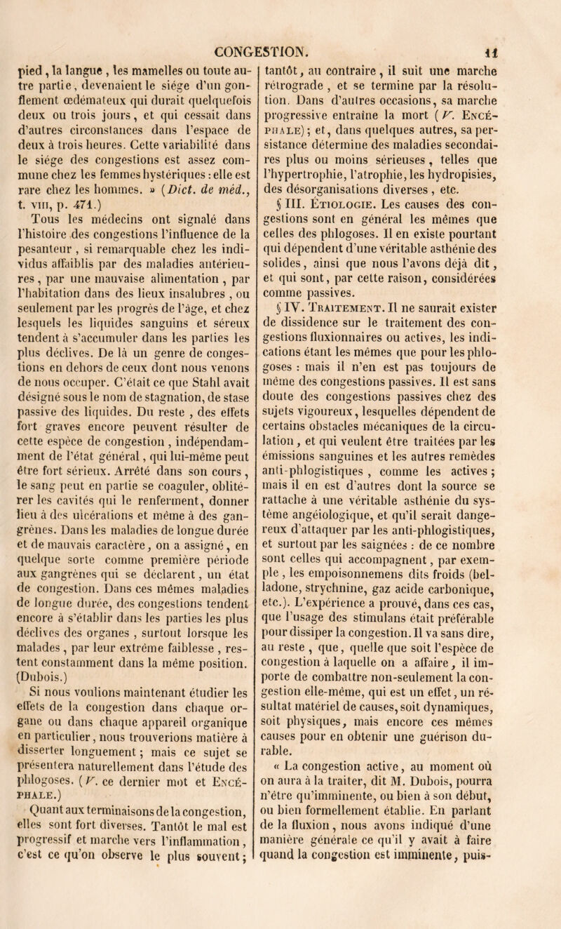 pied, la langue , les mamelles ou toute au- tre partie, devenaient le siège d’un gon- flement œdémateux qui durait quelquefois deux ou trois jours, et qui cessait dans d’autres circonstances dans l’espace de deux à trois heures. Cette variabilité dans le siège des congestions est assez com- mune chez les femmes hystériques relie est rare chez les hommes. « (Dict. de mèd., t. vin, p. 471.) Tous les médecins ont signalé dans l’histoire des congestions l’influence de la pesanteur , si remarquable chez les indi- vidus affaiblis par des maladies antérieu- res , par une mauvaise alimentation , par l’habitation dans des lieux insalubres , ou seulement par les progrès de l’âge, et chez lesquels les liquides sanguins et séreux tendent à s’accumuler dans les parties les plus déclives. De là un genre de conges- tions en dehors de ceux dont nous venons de nous occuper. C’était ce que Stahl avait désigné sous le nom de stagnation, de stase passive des liquides. Du reste , des effets fort graves encore peuvent résulter de cette espèce de congestion , indépendam- ment de l’état général, qui lui-même peut être fort sérieux. Arrêté dans son cours , le sang peut en partie se coaguler, oblité- rer les cavités qui le renferment, donner lieu à des ulcérations et même à des gan- grènes. Dans les maladies de longue durée et de mauvais caractère, on a assigné, en quelque sorte comme première période aux gangrènes qui se déclarent, un état de congestion. Dans ces mêmes maladies de longue durée, des congestions tendent encore à s’établir dans les parties les plus déclives des organes , surtout lorsque les malades , par leur extrême faiblesse , res- tent constamment dans la même position. (Dubois.) Si nous voulions maintenant étudier les effets de la congestion dans chaque or- gane ou dans chaque appareil organique en particulier, nous trouverions matière à disserter longuement ; mais ce sujet se présentera naturellement dans l’étude des phlogoses. ( F. ce dernier mot et Encé- phale.) Quant aux terminaisons de la congestion, elles sont fort diverses. Tantôt le mal est progressif et marche vers l’inflammation, c’est ce qu’on observe le plus souvent ; tantôt, au contraire, il suit une marche rétrograde , et se termine par la résolu- tion. Dans d’autres occasions, sa marche progressive entraîne la mort ( V. Encé- phale) ; et, dans quelques autres, sa per- sistance détermine des maladies secondai- res plus ou moins sérieuses , telles que l’hypertrophie, l’atrophie, les hydropisies, des désorganisations diverses , etc. § III. Étiologie. Les causes des con- gestions sont en général les mêmes que celles des phlogoses. Il en existe pourtant qui dépendent d’une véritable asthénie des solides, ainsi que nous l’avons déjà dit, et qui sont, par cette raison, considérées comme passives. § IV. Traitement. Il ne saurait exister de dissidence sur le traitement des con- gestions fluxionnaires ou actives, les indi- cations étant les mêmes que pour les phlo- goses : mais il n’en est pas toujours de même des congestions passives. Il est sans doute des congestions passives chez des sujets vigoureux, lesquelles dépendent de certains obstacles mécaniques de la circu- lation, et qui veulent être traitées par les émissions sanguines et les autres remèdes anti phlogistiques , comme les actives ; mais il en est d’autres dont la source se rattache à une véritable asthénie du sys- tème angéiologique, et qu’il serait dange- reux d’attaquer par les anti-phlogistiques, et surtout par les saignées : de ce nombre sont celles qui accompagnent, par exem- ple , les empoisonnemens dits froids (bel- ladone, strychnine, gaz acide carbonique, etc.). L’expérience a prouvé, dans ces cas, que l’usage des stimulans était préférable pour dissiper la congestion. Il va sans dire, au reste , que, quelle que soit l’espèce de congestion à laquelle on a affaire, il im- porte de combattre non-seulement la con- gestion elle-même, qui est un effet, un ré- sultat matériel de causes, soit dynamiques, soit physiques, mais encore ces mêmes causes pour en obtenir une guérison du- rable. « La congestion active, au moment où on aura à la traiter, dit M. Dubois, pourra n’étre qu’imminente, ou bien à son début, ou bien formellement établie. En parlant de la fluxion, nous avons indiqué d’une manière générale ce qu’il y avait à faire quand la congestion est imminente, puis-