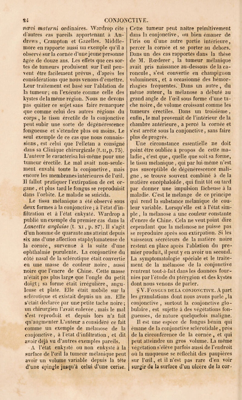 Tiævi mater ni ordinaires. Wardrop cite d’autres cas pareils appartenant à An- drews , Crainpton et Gazelles. Middle- more en rapporte aussi un exemple qu’il a observé sur la cornée d’une jeune personne âgée de douze ans. Les effets que ces sor- tes de tumeurs produisent sur l’œil peu- vent être facilement prévus , d’après les considérations que nous venons d’émettre. Leur traitement est basé sur l’ablation de la tumeur; on l’exécute comme celle des kystes de la même région. Nous ne devons pas quitter ce sujet sans faire remarquer que comme celui des autres régions du corps , le tissu érectile de la conjonctive peut subir une sorte de dégénérescence fongueuse et s’étendre plus ou moins. Le seul exemple de ce cas que nous connais- sions, est celui que Pelletan a consigné dans sa Clinique chirurgicale (t.n,p. 75). L’auteur le caractérisa lui-même pour une tumeur érectile. Le mal avait non-seule- ment envahi toute la conjonctive, mais encore les membranes intérieures de l’œil. Il fallut pratiquer l’extirpation de cet or- gane , et plus tard le fongus se reproduisit dans l’orbite. Le malade se suicida. Le tissu mélanique a été observé sous deux formes à la conjonctive ; à l’état d’in- filtration et à l’état enkysté. Wardrop a publié un exemple du premier cas dans la Lancette anglaise (t. xi, p. 87). Il s’agit d’un homme de quarante ans atteint depuis six ans d’une affection staphylomateuse de la cornée, survenue à la suite d’une opbthalmie purulente. La conjonctive du côté nasal de la sclérotique était convertie en une masse de couleur noire, aussi noire que l’encre de Chine. Cette masse n’était pas plus large que l’ongle du petit doigt; sa forme était irrégulière, angu- leuse et plate. Elle était mobile sur la sclérotique et existait depuis un an. Elle s’était déclarée par une petite tache noire ; un chirurgien l’avait enlevée , mais le mal s’est reproduit et depuis lors n'a fait qu’augmenter.L’auteur a considéré ce fait comme un exemple de mélanose de la conjonctive , à l’état d’infiltration , et dit avoir déjà vu d’autres exemples pareils. A l’état enkysté ou non enkysté à la surface de l’œil la tumeur mélanique peut avoir un volume variable depuis la tête d’une épingle jusqu’à celui d’une cerise. Cette tumeur peut naître primitivement dans la conjonctive, ou bien émaner de l’iris ou d’une autre partie intérieure, percer la cornée et se porter au dehors. Dans un des cas rapportés dans la thèse de M. Rœderer , la tumeur mélanique avait pris naissance au-dessous de la ca- roncule , s’est convertie en champignon volumineux, et a occasionné des hémor- rhagies fréquentes. Dans un autre, du même auteur, la mélanose a débuté au grand angle de l’œil sous forme d’une ta- che noire, de volume croissant comme les tumeurs érectiles. Dans un troisième, enfin, le mal provenait de l’intérieur de la chambre antérieure, a percé la cornée et s’est arrêté sous la conjonctive, sans faire plus de progrès. Une circonstance essentielle ne doit point être oubliée à propos de cette ma- ladie , c’est que, quelle que soit sa forme, le tissu mélanique , qui par lui-même n’est pas susceptible de dégénérescence mali- gne , se trouve souvent combiné à de la matière encéphaloïde , qui finit tôt ou tard par donner une impulsion fâcheuse à la maladie. C’est le mélange de ce principe qui rend la substance mélanique de cou- leur variable. Lorsqu’elle est à l’état sim- ple , la mélanose a une couleur constante d’encre de Chine. Cela ne veut point dire cependant que la mélanose ne puisse pas se reproduire après son extirpation. Si les vaisseaux sécréteurs de la matière noire restent en place après l’ablation du pre- mier produit, il peut y en avoir un second. La symptomatologie spéciale et le traite- ment de la mélanose de la conjonctive rentrent tout-à-fait dans les données four- nies par l’étude du ptérygion et des kystes dont nous venons de parler. § V. Fongus delà conjonctive. A part les granulations dont nous avons parlé ,1a conjonctive , surtout la conjonctive glo- bulaire , est sujette à des végétations fon- gueuses, de nature quelquefois maligne. Il est une espèce de fongus bénin qui émane de la conjonctive sclérotidale, près de la circonférence de la cornée , et qui peut atteindre un gros volume. La même végétation s’élève parfois aussi de l’endroit où la muqueuse se réfléchit des paupières sur l’œil, et il n’est pas rare d’en voir surgir de la surface d’un ulcère de la cor-